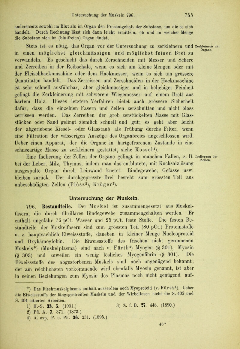 andererseits sowohl im Blut als im Organ den Procentgehalt der Substanz, um die es sich handelt. Durch Rechnung lässt sich dann leicht ermitteln, ob und in welcher Menge die Substanz sich im (blutfreien) Organ findet. Stets ist es nötig, das Organ vor der Untersuchung zu zerkleinern und zerkleinern der in einen möglichst gleichmässigen und möglichst feinen Brei zu verwandeln. Es geschieht das durch Zerschneiden mit Messer und Schere und Zerreiben in der Reibschale, wenn es sich um kleine Mengen oder mit der Fleischhackmaschine oder dem Hackmesser, wenn es sich um grössere Quantitäten handelt. Das Zerreissen und Zerschneiden in der Hackmaschine ist sehr schnell ausführbar, aber gleichmässiger und in beliebiger Feinheit gelingt die Zerkleinerung mit schwerem Wiegemesser auf einem Brett aus hartem Holz. Dieses letztere Verfahren bietet auch grössere Sicherheit dafür, dass die einzelnen Fasern und Zellen zerschnitten und nicht bloss zerrissen werden. Das Zerreiben der grob zerstückelten Masse mit Glas- stücken oder Sand gelingt ziemlich schnell und gut; es geht aber leicht der abgeriebene Kiesel- oder Glasstaub als Trübung durchs Filter, wenn eine Filtration der wässerigen Auszüge des Organbreies angeschlossen wird. Ueber einen Apparat, der die Organe in hartgefrorenem Zustande in eine schneeartige Masse zu zerkleinern gestattet, siehe Kos sei1). Eine Isolierung der Zellen der Organe gelingt in manchen Fällen, z. B. Isol^1ueIlg der bei der Leber, Milz, Thymus, indem man das entblutete, mit Kochsalzlösung ausgespülte Organ durch Leinwand knetet. Bindegewebe, Gefässe usw. bleiben zurück. Der durchgepresste Brei besteht zum grössten Teil aus unbeschädigten Zellen (Plösz2), Krüger3). Untersuchung der Muskeln. 796. Bestandteile. Der Muskel ist zusammengesetzt aus Muskel- fasern, die durch fibrilläres Bindegewebe zusammengehalten werden. Er enthält ungefähr 75 pCt. Wasser und 25 pCt. feste Stoffe. Die festen Be- standteile der Muskelfasern sind zum grössten Teil (80 pOt.) Proteinstoffe u. z. hauptsächlich Eiweissstoffe, daneben in kleiner Menge Nucleoproteid und Oxyhämoglobin. Die Eiweissstoffe des frischen nicht geronnenen Muskels*) (Muskelplasma) sind nach v. Fürth4) Myogen (§ 301), Myosin (§ 303) und zuweilen ein wenig lösliches Myogenfibrin (§ 301). Die Eiweissstoffe des abgestorbenen Muskels sind noch ungenügend bekannt; der am reichlichsten vorkommende wird ebenfalls Myosin genannt, ist aber in seinen Beziehungen zum Myosin des Plasmas noch nicht genügend auf- *) Das Fischmuskelplasma enthält ausserdem noch Myoproteid (v. Fürth4). Ueber die Eiweissstoffe der längsgestreiften Muskeln und der Wirbellosen siehe die S. 402 und S. 404 citierten Arbeiten. 1) H.-S. 33. 5. (1901.) 3) Z. f. B. 21 448. (1890.) 2) Pfl. A. 7. 371. (1873.) 4) A. exp. P. u. Ph. 36. 231. (1895.) 48