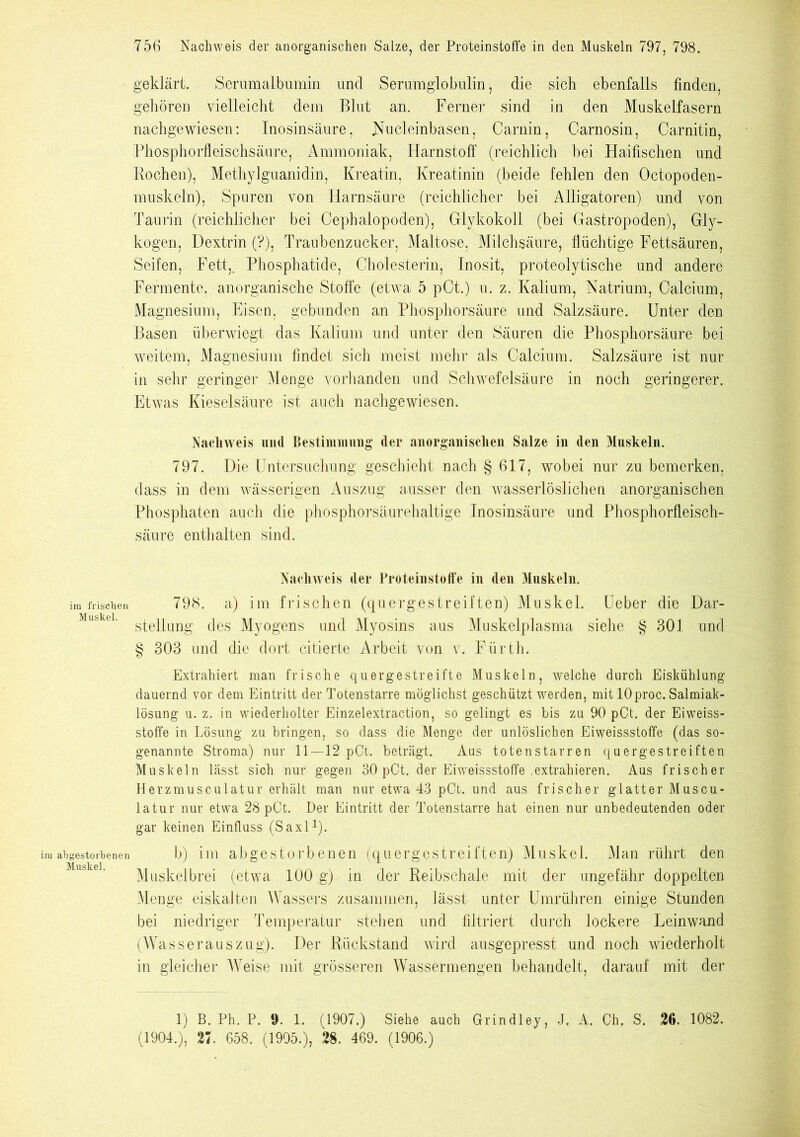 geklärt. Serumalbumin und Serumglobulin, die sich ebenfalls finden, gehören vielleicht dem Blut an. Ferner sind in den Muskelfasern nachgewiesen: Inosinsäure, Nucleinbasen, Carnin, Garnosin, Carnitin, Phosphorfleischsäure, Ammoniak, Harnstoff (reichlich bei Haifischen und Rochen), Methylguanidin, Kreatin, Kreatinin (beide fehlen den Octopoden- muskeln), Spuren von Harnsäure (reichlicher bei Alligatoren) und von Taurin (reichlicher bei Oephalopoden), Glykokoll (bei Gastropoden), Gly- kogen, Dextrin (?), Traubenzucker, Maltose, Milchsäure, flüchtige Fettsäuren, Seifen, Fett, Phosphatide, Cholesterin, Inosit, proteolytische und andere Fermente, anorganische Stoffe (etwa 5 pCt.) u. z. Kalium, Natrium, Calcium, Magnesium, Eisen, gebunden an Phosphorsäure und Salzsäure. Unter den Basen überwiegt das Kalium und unter den Säuren die Phosphorsäure bei weitem, Magnesium findet sich meist mehr als Calcium. Salzsäure ist nur in sehr geringer Menge vorhanden und Schwefelsäure in noch geringerer. Etwas Kieselsäure ist auch nachgewiesen. Nachweis und Bestimmung (1er anorganischen Salze in den Muskeln. 797. Die Untersuchung geschieht nach § 617, wobei nur zu bemerken, dass in dem wässerigen Auszug ausser den wasserlöslichen anorganischen Phosphaten auch die phosphorsäurehaltige Inosinsäure und Phosphorfleisch- säure enthalten sind. Nachweis der Proteinstoffe in den Muskeln. im frischen 798. a) im frischen (quergestreiften) Muskel. Lieber die Dar- Müskei. sj.ej2ung (jes Myogens und Myosins aus Muskelplasma siehe § 301 und § 303 und die dort citierte Arbeit von v. Fürth. Extrahiert man frische quergestreifte Muskeln, welche durch Eiskühlung dauernd vor dem Eintritt der Totenstarre möglichst geschützt werden, mit 10proc. Salmiak- lösung u. z. in wiederholter Einzelextraction, so gelingt es bis zu 90 pCt. der Eiweiss- stoffe in Lösung zu bringen, so dass die Menge der unlöslichen Eiweissstoffe (das so- genannte Stroma) nur 11—12 pCt. beträgt. Aus totenstarren quergestreiften Muskeln lässt sich nur gegen 30 pCt. der Eiweissstoffe .extrahieren. Aus frischer Herzmusculatur erhält man nur etwa 43 pCt. und aus frischer glatter Muscu- latur nur etwa 28 pCt. Der Eintritt der Totenstarre hat einen nur unbedeutenden oder gar keinen Einfluss (Saxl1)- im abgestorbenen b) im abgestorbenen (quergestreiften) Muskel. Man rührt den Muskelbrei (etwa 100 g) in der Reibschale mit der ungefähr doppelten Menge eiskalten Wassers zusammen, lässt unter Umrühren einige Stunden bei niedriger Temperatur stehen und filtriert durch lockere Leinwand (Wasserauszug). Der Rückstand wird ausgepresst und noch wiederholt in gleicher Weise mit grösseren Wassermengen behandelt, darauf mit der 1) B. Ph. P. ». 1. (1907.) Siehe auch Grindley, J. A. Ch, S. 26. 1082. (1904.), 27. 658. (1905.), 28. 469. (1906.)