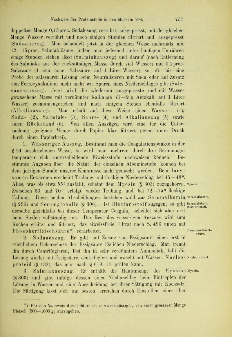 doppelten Menge 0,15 proc. Sodalösung verrührt, ausgepresst, mit der gleichen Menge Wasser verrührt und nach einigen Stunden filtriert und ausgepresst (Sodaauszug). Man behandelt jetzt in der gleichen Weise mehrmals mit 12—15proc. Salmiaklösung, indem man jedesmal unter häufigem Umrühren einige Stunden stehen lässt (Salmiakauszug) und darauf (nach Entfernung des Salmiaks aus der rückständigen Masse durch viel Wasser) mit 0,1 proc. Salzsäure (4 ccm conc. Salzsäure auf A Liter Wasser) so oft, bis eine Probe der salzsauren Lösung beim Neutralisieren mit Soda oder auf Zusatz von Ferrocyankalium nicht mehr wie Spuren eines Niederschlages gibt (Salz- säureauszug). Jetzt wird die wiederum ausgepresste und mit Wasser gewaschene Masse mit verdünnter Kalilauge (1—2 g Aetzkali auf 1 Liter Wasser) zusammengerieben und nach einigem Stehen ebenfalls filtriert (Alkaliauszug). Man erhält auf diese Weise einen Wasser- (1), Soda- (2), Salmiak- (3), Säure- (4) und Alkaliauszug (5) sowie einen Rückstand (6). Von allen Auszügen wird eine für die Unter- suchung geeignete Menge durch Papier klar filtriert (event. unter Druck durch einen Papierbrei). 1. Wässeriger Auszug. Bestimmt man die Coagulationspunkte in der § 24 beschriebenen Weise, so wird man mehrere durch ihre Gerinnungs- temperatur sich unterscheidende Eiweissstoffo nachweisen können. Be- stimmte Angaben über die Natur der einzelnen Aibuminstoffe können bei dem jetzigen Stande unserer Kenntnisse nicht gemacht werden. Beim lang- samen Erwärmen erscheint Trübung und flockiger Niederschlag bei 45—48°. Alles, was bis etwa 55° ausfällt, scheint dem Myosin (§ 303) zuzugehören. Myosin. Zwischen 60 und 70° erfolgt wieder Trübung und bei 72—75° flockige Fällung. Diese beiden Abscheidungen bestehen wohl aus Serumalbumin;serumaibmmn. (§ 296) und Serumglobulin (§ 306). Ist Blutfarbstoff zugegen, so gibt.|SfbStoffin' derselbe gleichfalls bei dieser Temperatur Coagula, scheidet sich aber erst beim Sieden vollständig aus. Der Rest des wässerigen Auszugs wird zum Kochen erhitzt und filtriert, das eiweissfreie Filtrat nach S. 496 unten auf Phosphorfleischsäure*) verarbeitet. Phosphorfleisch- 2. Sodaauszug. Er gibt auf Zusatz von Essigsäure einen erst in reichlichem Ueberschuss der Essigsäure löslichen Niederschlag. Man trennt ihn durch Oentrifugieren, löst ihn in sehr verdünntem Ammoniak, fällt die Lösung wieder mit Essigsäure, centrifugiert und wäscht mit Wasser: Nucleo- Nucieoproteid. proteid (§ 432), das man nach § 619, lb prüfen kann. 3. Salmiakauszug. Er enthält die Hauptmenge des Myosins Myosin. (§ 303) und gibt infolge dessen einen Niederschlag beim Eintropfen der Lösung in Wasser und eine Ausscheidung bei ihrer Sättigung mit Kochsalz. Die Sättigung lässt sich am besten erreichen durch Einstellen eines über *) Für den Nachweis dieser Säure ist es zweckmässiger, von einer grösseren Menge Fleisch (500—1000 g) auszngehen.
