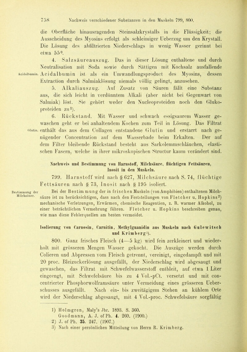 die Oberfläche hinausragenden Steinsalzkrystalls in die Flüssigkeit; die Ausscheidung des Myosins erfolgt als schleimiger Ueberzug um den Krystall. Die Lösung des abfiltrierten Niederschlags in wenig Wasser gerinnt bei etwa 55°. 4. Salzsäureauszug. Das in dieser Lösung enthaltene und durch Neutralisation mit Soda sowie durch Sättigen mit Kochsalz ausfallende Acidaibumin. Acidalbumin ist als ein Umwandlungsproduct des Myosins, dessen Extraction durch Salmiaklösung niemals völlig gelingt, anzusehen. 5. Alkaliauszug. Auf Zusatz von Säuren fällt eine Substanz aus, die sich leicht in verdünntem Alkali (aber nicht bei Gegenwart von Salmiak) löst. Sie gehört weder den Nucleoproteiden noch den Gluko- proteiden zu1). 6. Rückstand. Mit Wasser und schwach essigsaurem Wasser ge- waschen geht er bei anhaltendem Kochen zum Teil in Lösung. Das Filtrat Glutin, enthält das aus dem Collagen entstandene Glutin und erstarrt nach ge- nügender Concentration auf dem Wasserbade beim Erkalten. Der auf dem Filter bleibende Rückstand besteht aus Sarkolemmschläuchen, elasti- schen Fasern, welche in ihrer mikroskopischen Structur kaum verändert sind. Nachweis und Bestimmung von Harnstoff*, Milchsäure, flüchtigen Fettsäuren, Inosit in den Muskeln. 799. Harnstoff wird nach § 627, Milchsäure nach S. 74, flüchtige Fettsäuren nach § 73, Inosit nach § 195 isoliert. Bestimmung der Bei der Best im mung der in frischen Muskeln (von Amphibien) enthaltenen Milch- Miichsüure. säure ist zu berücksichtigen, dass nach den Feststellungen von Fletcher u. Hopkins2) mechanische Verletzungen, Erwärmen, chemische Reagentien, z. B. warmer Alkohol, zu einer beträchtlichen Vermehrung führen. Fletcher u. Hopkins beschreiben genau, wie man diese Fehlerquellen am besten vermeidet. Isolierung von Carnosin, Carnitin, Methylguanidin aus Muskeln nach 6 ule witsch und Krimherg3). 800. Ganz frisches Fleisch (4—5 kg) wird fein zerkleinert und wieder- holt mit grösseren Mengen AVasser gekocht. Die Auszüge werden durch Colieren und Abpressen vom Fleisch getrennt, vereinigt, eingedampft und mit 20 proc. Bleizuckerlösung ausgefällt, der Niederschlag wird abgesaugt und gewaschen, das Filtrat mit Schwefelwasserstoff entbleit, auf etwa 1 Liter eingeengt, mit Schwefelsäure bis zu 4 Vol.-pCt. versetzt und mit con- centrierter Phosphorwolframsäure unter Vermeidung eines grösseren Ueber- schusses ausgefällt. Nach ein- bis zweitägigem Stehen an kühlem Orte wird der Niederschlag abgesaugt, mit 4 Vol.-proc. Schwefelsäure sorgfältig 1) Holmgren, Maly’s Jbr. 1893. S. 360. Goodmann, A. J. ofPh. 4. 260. (1900.) 2) J. of Ph. 35. 247. (1907.) 3) Nach einer persönlichen Mitteilung von Herrn R. Krimberg.
