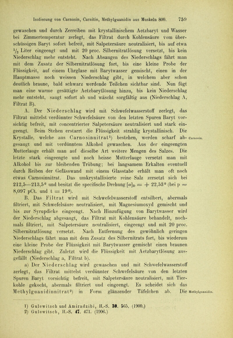 gewaschen und durch Zerreiben mit krystallinischem Aetzbaryt und Wasser bei Zimmertemperatur zerlegt, das Filtrat durch Kohlensäure vom über- schüssigen Baryt sofort befreit, mit Salpetersäure neutralisiert, bis auf etwa y2 Liter eingeengt und mit 20 proc. Silbernitratlösung versetzt, bis kein Niederschlag mehr entsteht. Nach Absaugen des Niederschlags fährt man mit dem Zusatz der Silbernitratlösung fort, bis eine kleine Probe der Flüssigkeit, auf einem Uhrglase mit Barytwasser gemischt, einen in der Hauptmasse noch weissen Niederschlag gibt, in welchem aber schon deutlich braune, bald schwarz werdende Teilchen sichtbar sind. Nun fügt man eine warme gesättigte Aetzbarytlösung hinzu, bis kein Niederschlag mehr entsteht, saugt sofort ab und wäscht sorgfältig aus (Niederschlag A, Filtrat B). A. Der Niederschlag wird mit Schwefelwasserstoff zerlegt, das Filtrat mittelst verdünnter Schwefelsäure von den letzten Spuren Baryt vor- sichtig befreit, mit concentrierter Salpetersäure neutralisiert und stark ein- geengt. Beim Stehen erstarrt die Flüssigkeit strahlig krystallinisch. Die Krystalle, welche aus Carnosin nitrat1) bestehen, werden scharf ab- camosin. gesaugt und mit verdünntem Alkohol gewaschen. Aus der eingeengten Mutterlauge erhält man auf dieselbe Art weitere Mengen des Salzes. Die letzte stark eingeengte und noch heisse Mutterlauge versetzt man mit Alkohol bis zur bleibenden Trübung; bei langsamem Erkalten eventuell durch Reiben der Gefässwand mit einem Glasstabe erhält man oft noch etwas Carnosinnitrat. Das umkrystallisierte reine Salz zersetzt sich bei 212,5—213,5° und besitzt die speciüsche Drehung [«]D = + 22,53° (bei p — 8,097 pCt. und t = 19°). B. Das Filtrat wird mit Schwefelwasserstoff entsilbert, abermals filtriert, mit Schwefelsäure neutralisiert, mit Magnesiumoxyd gemischt und bis zur Syrupdicke eingeengt. Nach Hinzufügung von Barytwasser wird der Niederschlag abgesaugt, das Filtrat mit Kohlensäure behandelt, noch- mals filtriert, mit Salpetersäure neutralisiert, eingeengt und mit 20 proc. Silbernitratlösung versetzt. Nach Entfernung des gewöhnlich geringen Niederschlags fährt man mit dem Zusatz des Silbernitrats fort, bis wiederum eine kleine Probe der Flüssigkeit mit Barytwasser gemischt einen braunen Niederschlag gibt. Zuletzt wird die Flüssigkeit mit Aetzbarytlösung aus- gefällt (Niederschlag a, Filtrat b). a) Der Niederschlag wird gewaschen und mit Schwefelwasserstoff zerlegt, das Filtrat mittelst verdünnter Schwefelsäure von den letzten Spuren Baryt vorsichtig befreit, mit Salpetersäure neutralisiert, mit Tier- kohle gekocht, abermals fdtriert und eingeengt. Es scheidet sich das Methylguanidinnitrat2) in Form glänzender Täfelchen ab. Die Metiiyiguanidin. 1) Gulewitsch und Amiradzibi, H.-S. 30. 565, (1900.) 2) Gulewitsch, H.-S. 47. 471. (1906.)