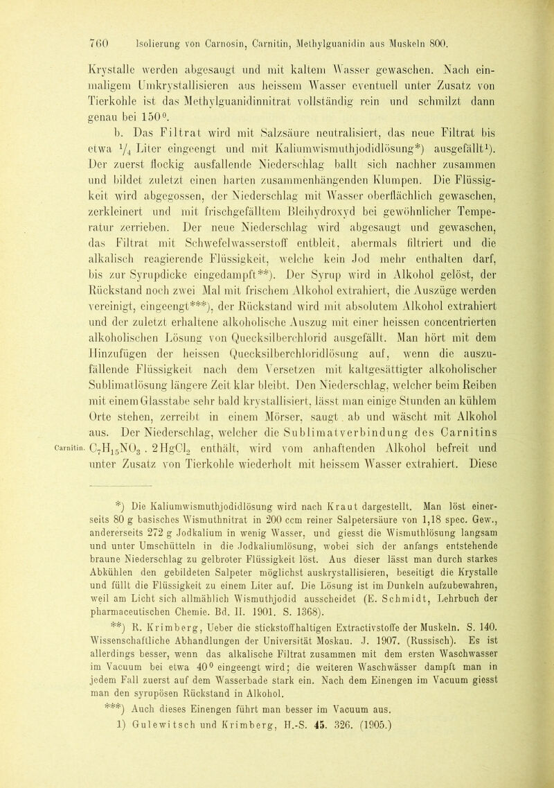Krystalle werden abgesangt und mit kaltem Wasser gewaschen. Nach ein- maligem Umkrystallisieren aus heissem Wasser eyentuell unter Zusatz von Tierkohle ist das Methylguanidinnitrat vollständig rein und schmilzt dann genau bei 150°. b. Das Filtrat wird mit Salzsäure neutralisiert, das neue Filtrat bis etwa Y4 Liter eingeengt und mit Kaliimiwismuthjodicllösnng*) ausgefällt1). Der zuerst flockig ausfallende Niederschlag ballt sich nachher zusammen und bildet zuletzt einen barten zusammenhängenden Klumpen. Die Flüssig- keit wird abgegossen, der Niederschlag mit Wasser oberflächlich gewaschen, zerkleinert und mit frischgefälltem Bleihydroxyd bei gewöhnlicher Tempe- ratur zerrieben. Der neue Niederschlag wird abgesangt und gewaschen, das Filtrat mit Schwefelwasserstoff entbleit, abermals filtriert und die alkalisch reagierende Flüssigkeit, welche kein Jod mehr enthalten darf, bis zur Syrupdicke eingedampft**). Der Syrup wird in Alkohol gelöst, der Rückstand noch zwei Mal mit frischem Alkohol extrahiert, die Auszüge werden vereinigt, eingeengt***), der Rückstand wird mit absolutem Alkohol extrahiert und der zuletzt erhaltene alkoholische Auszug mit einer heissen concentrierten alkoholischen Lösung von Quecksilberchlorid ausgefällt. Man hört mit dem Hinzufügen der heissen Quecksilberchloridlösung auf, wenn die auszu- fällende Flüssigkeit nach dem Versetzen mit kaltgesättigter alkoholischer Sublimatlösung längere Zeit klar bleibt. Den Niederschlag, welcher beim Reiben mit einem Glasstabe sehr bald krystallisiert, lässt man einige Stunden an kühlem Orte stehen, zerreibt in einem Mörser, saugt. ab und wäscht mit Alkohol aus. Der Niederschlag, welcher die Sublimatverbindung des Oarnitins camitin. C7H15N03.2Hg012 enthält, wird vom anhaftenden Alkohol befreit und unter Zusatz von Tierkohle wiederholt mit heissem Wasser extrahiert. Diese *) Die Kaliumwismutbjodidlösung wird nach Kraut dargestellt. Man löst einer- seits 80 g basisches Wismuthnitrat in 200 ccm reiner Salpetersäure von 1,18 spec. Gew., andererseits 272 g Jodkalium in wenig Wasser, und giesst die Wismuthlösung langsam und unter Umschütteln in die Jodkaliumlösung, wobei sich der anfangs entstehende braune Niederschlag zu gelbroter Flüssigkeit löst. Aus dieser lässt man durch starkes Abkühlen den gebildeten Salpeter möglichst auskrystallisieren, beseitigt die Krystalle und füllt die Flüssigkeit zu einem Liter auf. Die Lösung ist im Dunkeln aufzubewahren, weil am Licht sich allmählich Wismuthjodid ausscheidet (E. Schmidt, Lehrbuch der pharmaceutischen Chemie. Bd. II. 1901. S. 1368). **) R. Krimberg, Ueber die stickstoffhaltigen Extractivstoffe der Muskeln. S. 140. Wissenschaftliche Abhandlungen der Universität Moskau. J. 1907. (Russisch). Es ist allerdings besser, wenn das alkalische Filtrat zusammen mit dem ersten Waschwasser im Vacuum bei etwa 40° eingeengt wird; die weiteren Waschwässer dampft man in jedem Fall zuerst auf dem Wasserbade stark ein. Nach dem Einengen im Vacuum giesst man den syrupösen Rückstand in Alkohol. ***) Auch dieses Einengen führt man besser im Vacuum aus. 1) Gulewi tsch und Krimberg, H.-S. 45. 326. (1905.)