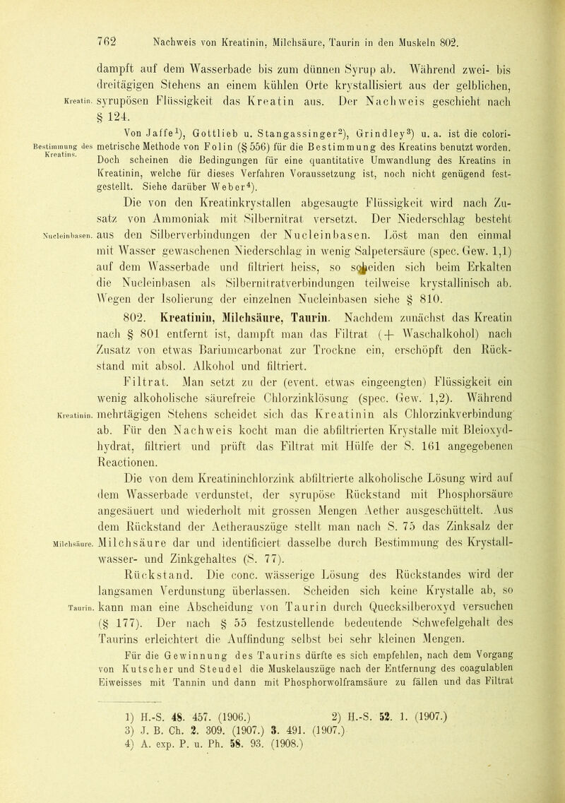 Kreatin. Bestimmung des Kreatins. Nucleinbasen. Kreatinin. Milchsäure. Taurin. 762 Nachweis von Kreatinin. Milchsäure, Taurin in den Mushein 802. dampft auf dem Wasserbade bis zum dünnen Syrup ab. Während zwei- bis dreitägigen Stehens an einem kühlen Orte krystallisiert aus der gelblichen, syrupösen Flüssigkeit das Kreatin aus. Der Nachweis geschieht nacli § 124. Von Jaffe1), Gottlieb u. Stangassinger2), Grindley3) u. a. ist die colori- metrische Methode von Fol in (§556) für die Bestimmung des Kreatins benutzt worden. Doch scheinen die Bedingungen für eine quantitative Umwandlung des Kreatins in Kreatinin, welche für dieses Verfahren Voraussetzung ist, noch nicht genügend fest- gestellt. Siehe darüber Web er4). Die von den Kreatinkrystallen abgesaugte Flüssigkeit wird nach Zu- satz von Ammoniak mit Silbernitrat versetzt. Der Niederschlag besteht aus den Silber Verbindungen der Nu dein basen. Löst man den einmal mit Wasser gewaschenen Niederschlag in wenig Salpetersäure (spec. Gew. 1,1) auf dem Wasserbade und filtriert heiss, so sqj^eiden sich beim Erkalten die Nuclein basen als Sil berni trat verbind ungen teilweise krystallinisch ab. Wegen der Isolierung der einzelnen Nucleinbasen siehe § 810. 802. Kreatinin, Milchsäure, Taurin. Nachdem zunächst das Kreatin nach § 801 entfernt ist, dampft man das Filtrat (-R Waschalkohol) nach Zusatz von etwas Bariumcarbonat zur Trockne ein, erschöpft den Rück- stand mit absol. Alkohol und filtriert. Filtrat. Man setzt zu der (event. etwas eingeengten) Flüssigkeit ein wenig alkoholische säurefreie Chlorzinklösung (spec. Gew. 1,2). Während mehrtägigen Stehens scheidet sich das Kreatinin als Chlorzinkverbindung ab. Für den Nachweis kocht man die abfiltrierten Krystalle mit Bleioxyd- hydrat, filtriert und prüft das Filtrat mit Hülfe der S. 161 angegebenen Reactionen. Die von dem Kreatininchlorzink abfiltrierte alkoholische Lösung wird auf dem Wasserbade verdunstet, der syrupöse Rückstand mit Phosphorsäure angesäuert und wiederholt mit grossen Mengen Aether ausgeschüttelt. Aus dem Rückstand der Aetherauszüge stellt man nach S. 75 das Zinksalz der Milchsäure dar und identificiert dasselbe durch Bestimmung des Krystall- wasser- und Zinkgehaltes (S. 77). Rückstand. Die conc. wässerige Lösung des Rückstandes wird der langsamen Verdunstung überlassen. Scheiden sich keine Krystalle ab, so kann man eine Abscheidung von Taurin durch Quecksilberoxyd versuchen (§ 177). Der nach § 55 festzustellende bedeutende Schwefelgehalt des Taurins erleichtert die Auffindung selbst bei sehr kleinen Mengen. Für die Gewinnung des Taurins dürfte es sich empfehlen, nach dem Vorgang von Kutscher und Steudel die Muskelauszüge nach der Entfernung des coagulablen Eiweisses mit Tannin und dann mit Phosphorwolframsäure zu fällen und das Filtrat 1) H.-S. 48. 457. (1906.) 2) H.-S. 52. 1. (1907.) 3) J. B. Ch. 2. 309. (1907.) 3. 491. (1907.)