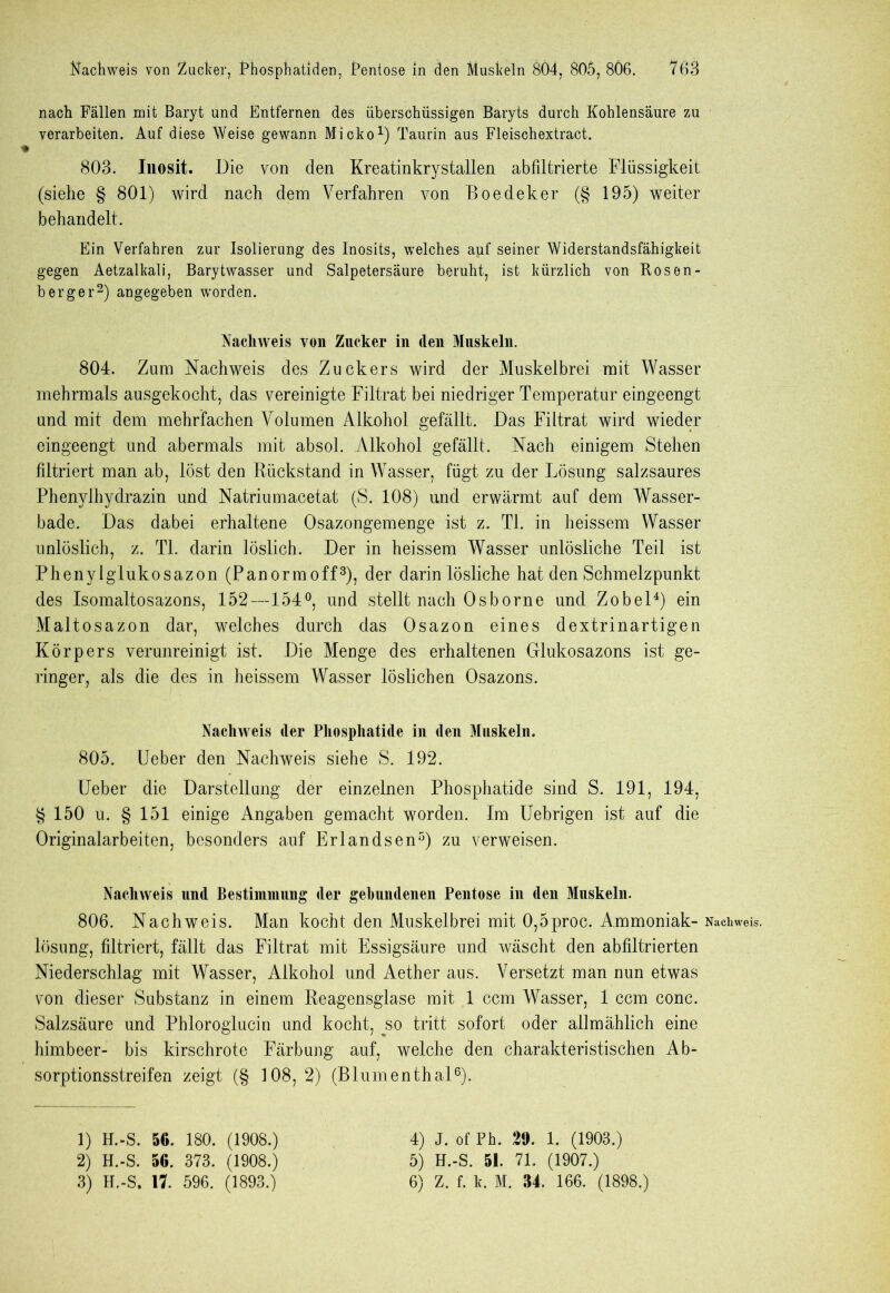 nach Fällen mit Baryt und Entfernen des überschüssigen Baryts durch Kohlensäure zu verarbeiten. Auf diese Weise gewann Micko1) Taurin aus Fleisehextract. 803. Inosit. Die von den Kreatinkrystallen abfiltrierte Flüssigkeit (siehe § 801) wird nach dem Verfahren von Boedeker (§ 195) weiter behandelt. Ein Verfahren zur Isolierung des Inosits, welches auf seiner Widerstandsfähigkeit gegen Aetzalkali, Barytwasser und Salpetersäure beruht, ist kürzlich von Rosen- berger2) angegeben worden. Nachweis von Zucker in den Muskeln. 804. Zum Nachweis des Zuckers wird der Muskelbrei mit Wasser mehrmals ausgekocht, das vereinigte Filtrat bei niedriger Temperatur eingeengt und mit dem mehrfachen Volumen Alkohol gefällt. Das Filtrat wird wieder eingeengt und abermals mit absol. Alkohol gefällt. Nach einigem Stehen filtriert man ab, löst den Rückstand in Wasser, fügt zu der Lösung salzsaures Phenylhydrazin und Natriumacetat (S. 108) und erwärmt auf dem Wasser- bade. Das dabei erhaltene Osazongemenge ist z. TI. in heissem Wasser unlöslich, z. TL darin löslich. Der in heissem Wasser unlösliche Teil ist Phenylglukosazon (Panormoff3), der darin lösliche hat den Schmelzpunkt des Isomaltosazons, 152—154°, und stellt nach Osborne und Zobel4) ein Maltosazon dar, welches durch das Osazon eines dextrinartigen Körpers verunreinigt ist. Die Menge des erhaltenen Glukosazons ist ge- ringer, als die des in heissem Wasser löslichen Osazons. Nachweis der Phosphatide in den Muskeln. 805. Ueber den Nachweis siehe S. 192. Ueber die Darstellung der einzelnen Phosphatide sind S. 191, 194, § 150 u. § 151 einige Angaben gemacht worden. Im Uebrigen ist auf die Originalarbeiten, besonders auf Erlandsen5) zu verweisen. Nachweis und Bestimmung der gebundenen Pentose in den Muskeln. 806. Nachweis. Man kocht den Muskelbrei mit 0,5proc. Ammoniak- lösung, filtriert, fällt das Filtrat mit Essigsäure und wäscht den abfiltrierten Niederschlag mit Wasser, Alkohol und Aether aus. Versetzt man nun etwas von dieser Substanz in einem Reagensglase mit 1 ccm Wasser, 1 ccm conc. Salzsäure und Pbloroglucin und kocht, jso tritt sofort oder allmählich eine himbeer- bis kirschrote Färbung auf, welche den charakteristischen Ab- sorptionsstreifen zeigt (§ 108, 2) (Blumenthal6). 2) H.-S. 50. 373. (1908.) 3) H.-S. 17. 596. (1893.) 5) H.-S. 51. 71. (1907.) 6) Z. f. k. M. 34. 166. (1898.) Nachweis.