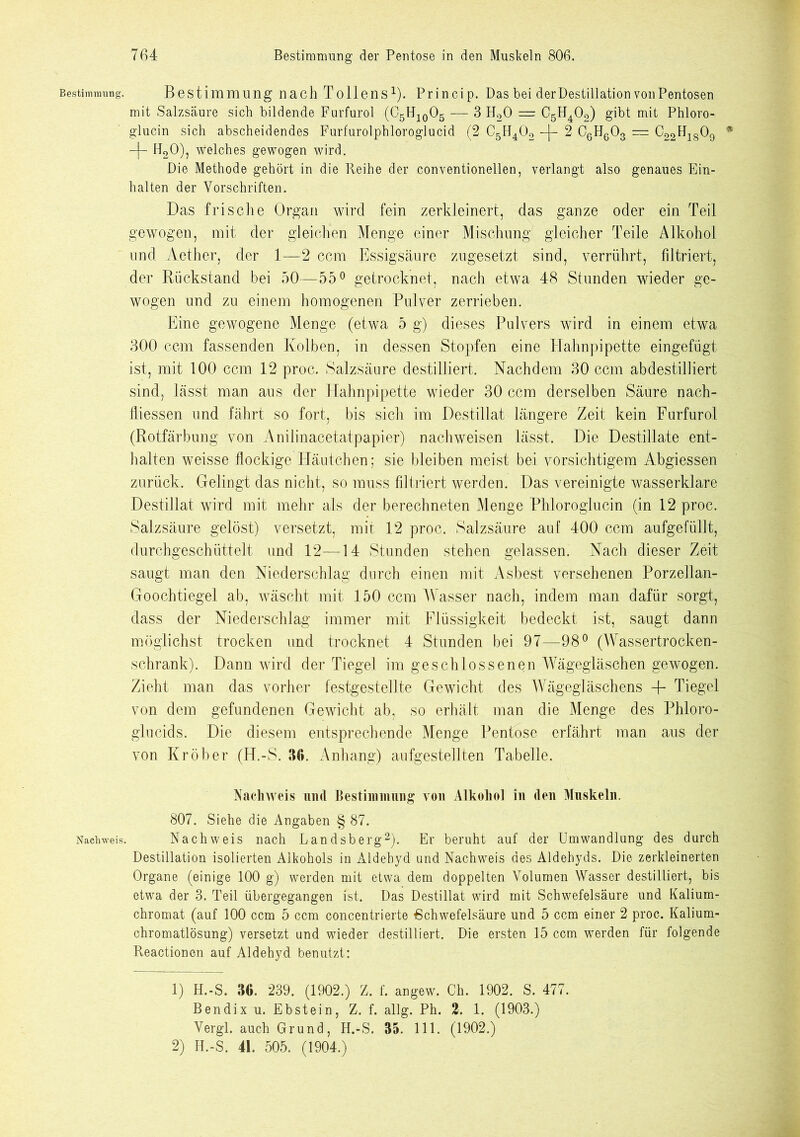 Bestimmung. Nachweis. Bestimmung nach Tollens1). Princip. Das bei der Destillation vonPentosen mit Salzsäure sich bildende Furfurol (C5H10O5 — 3 H20 — C5H402) gibt mit Phloro- glucin sich abscheidendes Furfurolphloroglucid (2 C5H402 -[- 2 C6H603 — C22FI1809 • -f- H20), Welches gewogen wird. Die Methode gehört in die Reihe der conventioneilen, verlangt also genaues Ein- halten der Vorschriften. Das frische Organ wird fein zerkleinert, das ganze oder ein Teil gewogen, mit der gleichen Menge einer Mischung gleicher Teile Alkohol und Aether, der 1—2 ccm Essigsäure zugesetzt sind, verrührt, filtriert, der Rückstand bei 50—55° getrocknet, nach etwa 48 Stunden wieder ge- wogen und zu einem homogenen Pulver zerrieben. Eine gewogene Menge (etwa 5 g) dieses Pulvers wird in einem etwa 300 ccm fassenden Kolben, in dessen Stopfen eine Hahnpipette eingefügt ist, mit 100 ccm 12 proc. Salzsäure destilliert. Nachdem 30 ccm abdestilliert sind, lässt man aus der Hahnpipette wieder 30 ccm derselben Säure nach- lliessen und fährt so fort, bis sich im Destillat längere Zeit kein Furfurol (Rotfärbung von Anilinacetatpapier) nachweisen lässt. Die Destillate ent- halten weisse flockige Häutchen; sie bleiben meist bei vorsichtigem Abgiessen zurück. Gelingt das nicht, so muss filtriert werden. Das vereinigte wasserklare Destillat wird mit mehr als der berechneten Menge Phloroglucin (in 12 proc. Salzsäure gelöst) versetzt, mit 12 proc. Salzsäure auf 400 ccm aufgefüllt, durchgeschüttelt und 12—14 Stunden stehen gelassen. Nach dieser Zeit saugt man den Niederschlag durch einen mit Asbest versehenen Porzellan- Goochtiegel ab, wäscht mit 150 ccm Wasser nach, indem man dafür sorgt, dass der Niederschlag immer mit Flüssigkeit bedeckt ist, saugt dann möglichst trocken und trocknet 4 Stunden bei 97—98° (Wassertrocken- schrank). Dann wird der Tiegel im geschlossenen Wägegläschen gewogen. Zieht man das vorher festgestellte Gewicht des Wägegläschens 4- Tiegel von dem gefundenen Gewicht ab, so erhält man die Menge des Phloro- glucids. Die diesem entsprechende Menge Pentose erfährt man aus der von Kr ober (H.-S. 36. Anhang) aufgestellten Tabelle. Nachweis und Bestimmung von Alkohol in den Muskeln. 807. Siehe die Angaben § 87. Nachweis nach Landsberg2). Er beruht auf der Umwandlung des durch Destillation isolierten Alkohols in Aldehyd und Nachweis des Aldehyds. Die zerkleinerten Organe (einige 100 g) werden mit etwa dem doppelten Volumen Wasser destilliert, bis etwa der 3. Teil übergegangen ist. Das Destillat wird mit Schwefelsäure und Kalium- chromat (auf 100 ccm 5 ccm concentrierte Schwefelsäure und 5 ccm einer 2 proc. Kalium- chromatlösung) versetzt und wieder destilliert. Die ersten 15 ccm werden für folgende Reactionen auf Aldehyd benutzt: 1) H.-S. 36. 239. (1902.) Z. f. angew. Ch. 1902. S. 477. Bendix u. Ebstein, Z. f. allg. Ph. 2. 1. (1903.) Vergl. auch Grund, H.-S. 35. 111. (1902.) 2) H.-S. 41. 505. (1904.)