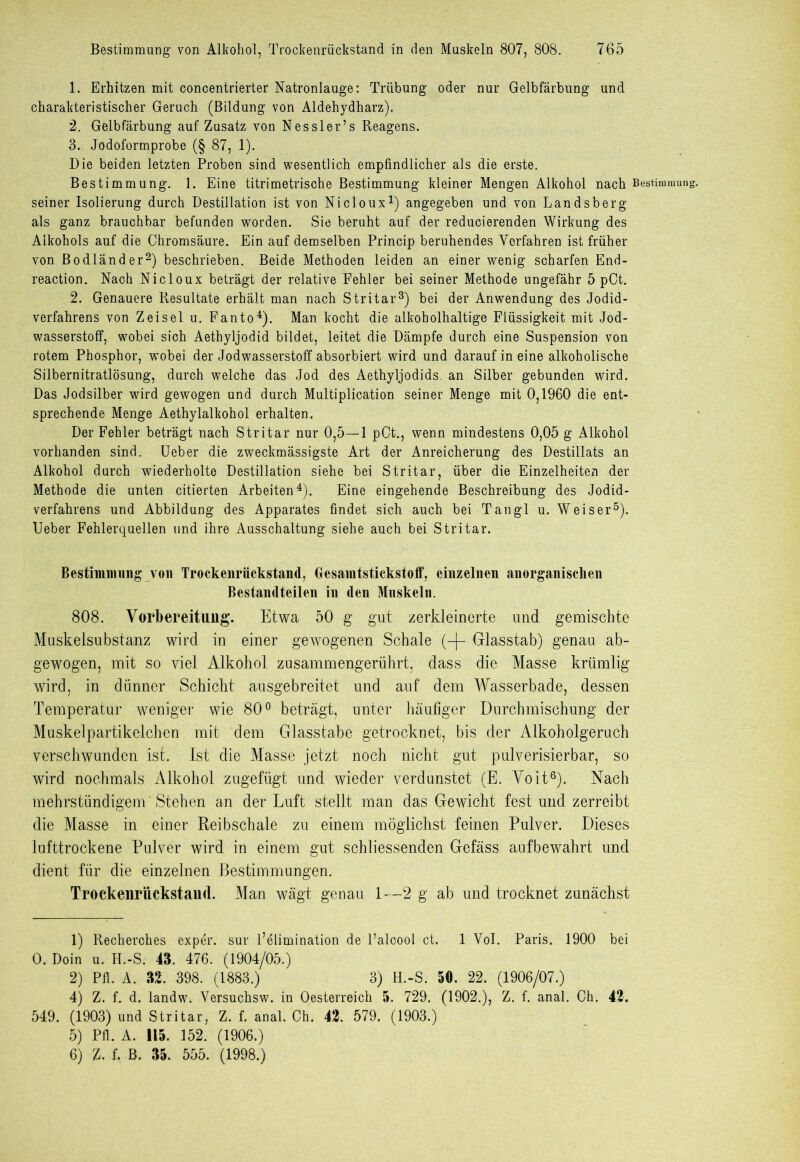 1. Erhitzen mit concentrierter Natronlauge: Trübung oder nur Gelbfärbung und charakteristischer Geruch (Bildung von Aldehydharz). 2. Gelbfärbung auf Zusatz von Nessler’s Reagens. 3. Jodoformprobe (§ 87, 1). Die beiden letzten Proben sind wesentlich empfindlicher als die erste. Bestimmung. 1. Eine titrimetrische Bestimmung kleiner Mengen Alkohol nach Bestimmung seiner Isolierung durch Destillation ist von Nicloux1) angegeben und von Landsberg als ganz brauchbar befunden worden. Sie beruht auf der reducierenden Wirkung des Alkohols auf die Chromsäure. Ein auf demselben Princip beruhendes Verfahren ist früher von Bodländer2) beschrieben. Beide Methoden leiden an einer wenig scharfen End- reaction. Nach Nicloux beträgt der relative Fehler bei seiner Methode ungefähr 5 pCt. 2. Genauere Resultate erhält man nach Stritar3) bei der Anwendung des Jodid- verfahrens von Zeisel u. Fanto4). Man kocht die alkoholhaltige Flüssigkeit mit Jod- wasserstoff, wobei sich Aethyljodid bildet, leitet die Dämpfe durch eine Suspension von rotem Phosphor, w'obei der Jodwasserstoff absorbiert wird und darauf in eine alkoholische Silbernitratlösung, durch welche das Jod des Aethyljodids. an Silber gebunden wird. Das Jodsilber wird gewogen und durch Multiplication seiner Menge mit 0,1960 die ent- sprechende Menge Aethylalkohol erhalten. Der Fehler beträgt nach Stritar nur 0,5—1 pCt., wenn mindestens 0,05 g Alkohol vorhanden sind. Ueber die zweckmässigste Art der Anreicherung des Destillats an Alkohol durch wiederholte Destillation siehe bei Stritar, über die Einzelheiten der Methode die unten citierten Arbeiten4). Eine eingehende Beschreibung des Jodid- verfahrens und Abbildung des Apparates findet sich auch bei Tangl u. Weiser5). Ueber Fehlerquellen und ihre Ausschaltung siehe auch bei Stritar. Bestimmung von Trockenrückstand, Oesanitstickstoff, einzelnen anorganischen Bestandteilen in den Muskeln. 808. Vorbereitung. Etwa 50 g gut zerkleinerte und gemischte Muskelsubstanz wird in einer gewogenen Schale (-f- Glasstab) genau ab- gewogen, mit so viel Alkohol zusammengerührt, dass die Masse krümlig wird, in dünner Schicht ausgebreitet und auf dem Wasserbade, dessen Temperatur weniger wie 80° beträgt, unter häufiger Durchmischung der Muskelpartikelchen mit dem Glasstabe getrocknet, bis der Alkoholgeruch verschwunden ist. Ist die Masse jetzt noch nicht gut pulverisierbar, so wird nochmals Alkohol zugefügt und wieder verdunstet (E. Voit6). Nach mehrstündigem'Stehen an der Luft stellt man das Gewicht fest und zerreibt die Masse in einer Reibschale zu einem möglichst feinen Pulver. Dieses lufttrockene Pulver wird in einem gut schliessenden Gefäss aufbewahrt und dient für die einzelnen Bestimmungen. Trockenrückstaud. Man wägt genau 1—2 g ab und trocknet zunächst 1) Recherehes exper. sur l’elimination de l’alcool ct. 1 Vol. Paris. 1900 bei 0. Doin u. H.-S. 43. 476. (1904/05.) 2) Pfl. A. 32. 398. (1883.) 3) H.-S. 50. 22. (1906/07.) 4) Z. f. d. landw. Versuchsw. in Oesterreich 5. 729. (1902.), Z. f. anal. Ch. 42. 549. (1903) und Stritar, Z. f. anal. Ch. 42. 579. (1903.) 5) Pfl. A. 115. 152. (1906.) 6) Z. f. B. 35. 555. (1998.)