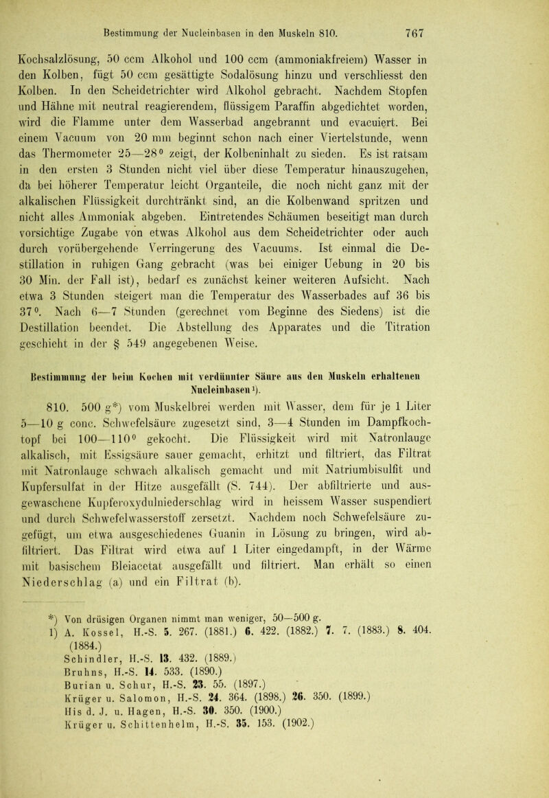 Kochsalzlösung, 50 ccm Alkohol und 100 ccm (ammoniakfreiem) Wasser in den Kolben, fügt 50 ccm gesättigte Sodalösung hinzu und verschliesst den Kolben. In den Scheidetrichter wird Alkohol gebracht. Nachdem Stopfen und Hähne mit neutral reagierendem, flüssigem Paraffin abgedichtet worden, wird die Flamme unter dem Wasserbad angebrannt und evacuiert. Bei einem Vacuum von 20 mm beginnt schon nach einer Viertelstunde, wenn das Thermometer 25—28° zeigt, der Kolbeninhalt zu sieden. Es ist ratsam in den ersten 3 Stunden nicht viel über diese Temperatur hinauszugehen, da bei höherer Temperatur leicht Organteile, die noch nicht ganz mit der alkalischen Flüssigkeit durchtränkt sind, an die Kolbenwand spritzen und nicht alles Ammoniak abgeben. Eintretendes Schäumen beseitigt man durch vorsichtige Zugabe von etwas Alkohol aus dem Scheidetrichter oder auch durch vorübergehende Verringerung des Vacuums. Ist einmal die De- stillation in ruhigen Gang gebracht (was bei einiger Uebung in 20 bis 30 Min. der Fall ist), bedarf es zunächst keiner weiteren Aufsicht. Nach etwa 3 Stunden steigert man die Temperatur des Wasserbades auf 36 bis 37°. Nach 6—7 Stunden (gerechnet vom Beginne des Siedens) ist die Destillation beendet. Die Abstellung des Apparates und die Titration geschieht in der g 549 angegebenen Weise. Bestimmung (1er beim Kochen mit verdünnter Säure aus den Muskeln erhaltenen Nucleinbasen1). 810. 500 g*) vom Muskelbrei werden mit Wasser, dem für je 1 Liter 5—10 g conc. Schwefelsäure zugesetzt sind, 3—4 Stunden im Dampfkoch- topf bei 100—110° gekocht. Die Flüssigkeit wird mit Natronlauge alkalisch, mit Essigsäure sauer gemacht, erhitzt und filtriert, das Filtrat mit Natronlauge schwach alkalisch gemacht und mit Natriumbisulfit und Kupfersulfat in der Hitze ausgefällt (S. 744). Der abfiltrierte und aus- gewaschene Kupferoxydulniederschlag wird in heissem Wasser suspendiert und durch Schwefelwasserstoff zersetzt. Nachdem noch Schwefelsäure zu- gefügt, um etwa ausgeschiedenes Guanin in Lösung zu bringen, wird ab- filtriert. Das Filtrat wird etwa auf 1 Liter eingedampft, in der Wärme mit basischem Bleiacetat ausgefällt und filtriert. Man erhält so einen Niederschlag (a) und ein Filtrat (b). *) Von drüsigen Organen nimmt man weniger, 50—500 g. 1) A. Kossel, H.-S. 5. 267. (1881.) 6. 422. (1882.) 7. 7. (1883.) 8. 404. (1884.) Schindler, II.-S. 18. 432. (1889.) Brüh ns, H.-S. 14. 533. (1890.) Burian u. Schur, H.-S. 23. 55. (1897.) Krüger u. Salomon, H.-S. 24. 364. (1898.) 26. 350. (1899.) His d. J. u. Hagen, H.-S. 30. 350. (1900.) Krüger u, Schittenhelm, H.-S, 35. 153. (1902.)