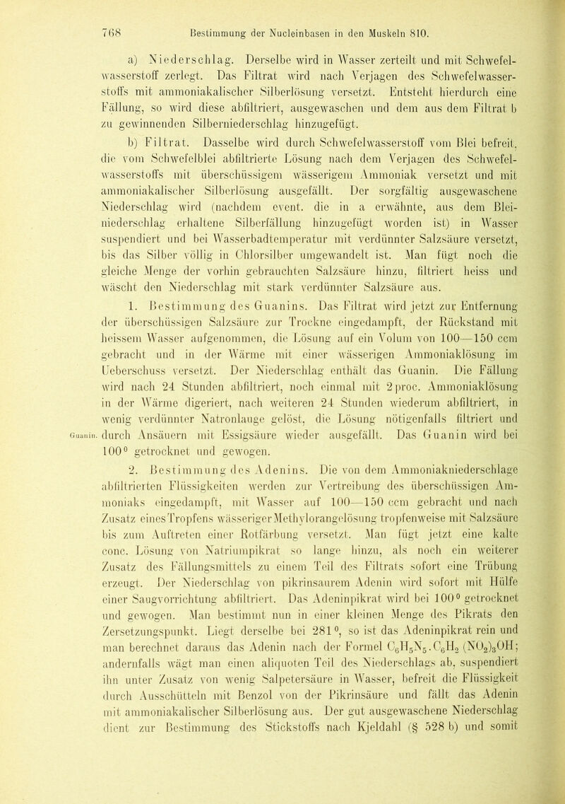 Guani a) Niederschlag. Derselbe wird in Wasser zerteilt und mit Schwefel- wasserstoff zerlegt. Das Filtrat wird nach Verjagen des Schwefelwasser- stoffs mit ammoniakalischer Silberlösung versetzt. Entsteht hierdurch eine Fällung, so wird diese abfiltriert, ausgewaschen und dem aus dem Filtrat b zu gewinnenden Silberniederschlag hinzugefügt. b) Filtrat. Dasselbe wird durch Schwefelwasserstoff vom Blei befreit, die vom Schwefelblei ab filtrierte Lösung nach dem Verjagen des Schwefel- wasserstoffs mit überschüssigem wässerigem Ammoniak versetzt und mit ammoniakalischer Silberlösung ausgefällt. Der sorgfältig ausgewaschene Niederschlag wird (nachdem event. die in a erwähnte, aus dem Blei- niederschlag erhaltene Silberfällung hinzugefügt worden ist) in Wasser suspendiert und bei Wasserbadtemperatur mit verdünnter Salzsäure versetzt, bis das Silber völlig in Chlorsilber umgewandelt ist. Man fügt noch die gleiche Menge der vorhin gebrauchten Salzsäure hinzu, filtriert heiss und wäscht den Niederschlag mit stark verdünnter Salzsäure aus. 1. Bestimmung des Guanins. Das Filtrat wird jetzt zur Entfernung der überschüssigen Salzsäure zur Trockne eingedampft, der Rückstand mit heissem Wasser aufgenommen, die Lösung auf ein Volum von 100—150 ccm gebracht und in der Wärme mit einer wässerigen Ammoniaklösung im Ueberschuss versetzt. Der Niederschlag enthält das Guanin. Die Fällung wird nach 24 Stunden abfiltriert, noch einmal mit 2proc. Ammoniaklösung in der Wärme digeriert, nach weiteren 24 Stunden wiederum abfiltriert, in wenig verdünnter Natronlauge gelöst, die Lösung nötigenfalls filtriert und durch Ansäuern mit Essigsäure wieder ausgefällt. Das Guanin wird bei 100° getrocknet und gewogen. 2. Bestimmung des Aden ins. Die von dem Ammoniakniederschlage abfiltrierten Flüssigkeiten werden zur Vertreibung des überschüssigen Am- moniaks eingedampft, mit Wasser auf 100—150 ccm gebracht und nach Zusatz eines Tropfens wässeriger Methylorangelösung tropfenweise mit Salzsäure bis zum Auftreten einer Rotfärbung versetzt. Man fügt jetzt eine kalte conc. Lösung von Natriumpikrat so lange hinzu, als noch ein weiterer Zusatz des Fällungsmittels zu einem Teil des Filtrats sofort eine Trübung erzeugt. Der Niederschlag von pikrinsaurem Adenin wird sofort mit Hülfe einer Saugvorrichtung abfiltriert. Das Adeninpikrat wird bei 100° getrocknet und gewogen. Man bestimmt nun in einer kleinen Menge des Pikrats den Zersetzungspunkt. Liegt derselbe bei 281°, so ist das Adeninpikrat rein und man berechnet daraus das Adenin nach der Formel G6H5N5.G6H2 (N02)30H; andernfalls wägt man einen aliquoten Teil des Niederschlags ab, suspendiert ihn unter Zusatz von wenig Salpetersäure in Wasser, befreit die Flüssigkeit durch Ausschütteln mit Benzol von der Pikrinsäure und fällt das Adenin mit ammoniakalischer Silberlösung aus. Der gut ausgewaschene Niederschlag dient zur Bestimmung des Stickstoffs nach Kjeldahl (§ 528 b) und somit