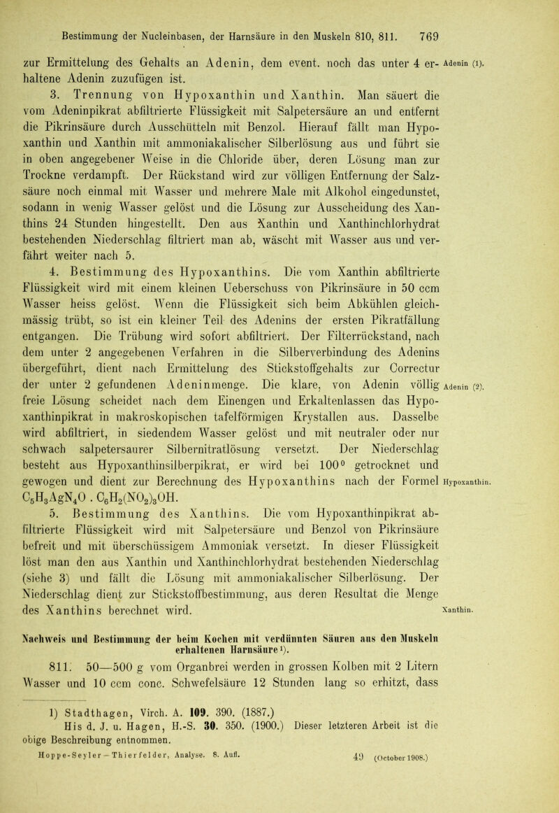 zur Ermittelung des Gehalts an Adenin, dem event. noch das unter 4 er- Adenin (i). haltene Adenin zuzufügen ist. 3. Trennung von Hypoxanthin und Xanthin. Man säuert die vom Adeninpikrat abfiltrierte Flüssigkeit mit Salpetersäure an und entfernt die Pikrinsäure durch Ausschütteln mit Benzol. Hierauf fällt man Hypo- xanthin und Xanthin mit ammoniakalischer Silberlösung aus und führt sie in oben angegebener Weise in die Chloride über, deren Lösung man zur Trockne verdampft. Der Rückstand wird zur völligen Entfernung der Salz- säure noch einmal mit Wasser und mehrere Male mit Alkohol eingedunstet, sodann in wenig Wasser gelöst und die Lösung zur Ausscheidung des Xan- thins 24 Stunden hingestellt. Den aus Xanthin und Xanthinchlorhydrat bestehenden Niederschlag filtriert man ab, wäscht mit Wasser aus und ver- fährt weiter nach 5. 4. Bestimmung des Hypoxanthins. Die vom Xanthin abfiltrierte Flüssigkeit wird mit einem kleinen Ueberschuss von Pikrinsäure in 50 ccm Wasser heiss gelöst. Wenn die Flüssigkeit sich beim Abkühlen gleich- mässig trübt, so ist ein kleiner Teil des Adenins der ersten Pikratfällung entgangen. Die Trübung wird sofort abfiltriert. Der Filterrückstand, nach dem unter 2 angegebenen Verfahren in die Silberverbindung des Adenins übergeführt, dient nach Ermittelung des Stickstoffgehalts zur Correctur der unter 2 gefundenen Adeninmenge. Die klare, von Adenin völlig Adenin (2). freie Lösung scheidet nach dem Einengen und Erkaltenlassen das Hypo- xanthinpikrat in makroskopischen tafelförmigen Krystallen aus. Dasselbe wird abfiltriert, in siedendem Wasser gelöst und mit neutraler oder nur schwach salpetersaurer Silbernitratlösung versetzt. Der Niederschlag besteht aus Hypoxanthinsilberpikrat, er wird bei 100° getrocknet und gewogen und dient zur Berechnung des Hypoxanthins nach der Formel Hypoxanthin. C6H3AgN40 . C6H2(N02)30H. 5. Bestimmung des Xanthins. Die vom Hypoxanthinpikrat ab- filtrierte Flüssigkeit wird mit Salpetersäure und Benzol von Pikrinsäure befreit und mit überschüssigem Ammoniak versetzt. In dieser Flüssigkeit löst man den aus Xanthin und Xanthinchlorhydrat bestehenden Niederschlag (siehe 3) und fällt die Lösung mit ammoniakalischer Silberlösung. Der Niederschlag dient zur Stickstoffbestimmung, aus deren Resultat die Menge des Xanthins berechnet wird. Xanthin. Nachweis und Bestimmung der heim Kochen mit verdünnten Säuren ans den Muskeln erhaltenen Harnsäure1). 811. 50—500 g vom Organbrei werden in grossen Kolben mit 2 Litern Wasser und 10 ccm conc. Schwefelsäure 12 Stunden lang so erhitzt, dass 1) Stadthagen, Virch. A. 109. 390. (1887.) His d. J. u. Hagen, H.-S. 30. 350. (1900.) Dieser letzteren Arbeit ist die obige Beschreibung entnommen. Hoppe-Seyler — Thier fei der, Analyse. 8. Aufl. 49 (October 1908.)