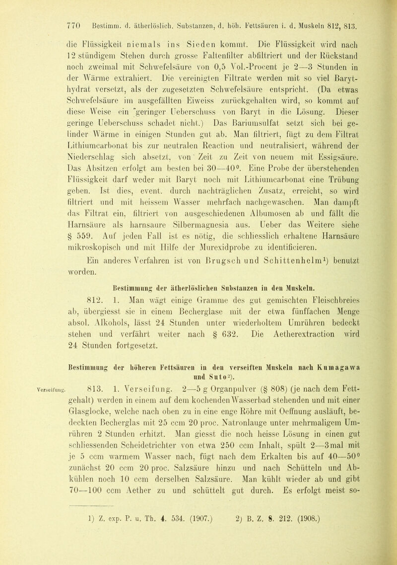 Verseifung die Flüssigkeit niemals ins Sieden kommt. Die Flüssigkeit wird nach 12 stündigem Stehen durch grosse Faltenfilter abfiltriert und der Rückstand noch zweimal mit Schwefelsäure von 0,5 Vol.-Procent je 2—3 Stunden in der Wärme extrahiert. Die vereinigten Filtrate werden mit so viel Baryt- hydrat versetzt, als der zugesetzten Schwefelsäure entspricht. (Da etwas Schwefelsäure im ausgefällten Eiweiss zurückgehalten wird, so kommt auf diese Weise ein geringer lieberschuss von Baryt in die Lösung. Dieser geringe Ueberschuss schadet nicht.) Das Bariumsulfat setzt sich bei ge- linder Wärme in einigen Stunden gut ab. Man filtriert, fügt zu dem Filtrat Lithiumcarbonat bis zur neutralen Reaction und neutralisiert, während der Niederschlag sich absetzt, von Zeit zu Zeit von neuem mit Essigsäure. Das Absitzen erfolgt am besten bei 30—40°. Eine Probe der überstellenden Flüssigkeit darf weder mit Baryt noch mit Lithiumcarbonat eine Trübung geben. Ist dies, event. durch nachträglichen Zusatz, erreicht, so wird filtriert und mit heissem Wasser mehrfach nachgewaschen. Man dampft das Filtrat ein, filtriert von ausgeschiedenen Albumosen ab und fällt die Harnsäure als harnsaure Silbermagnesia aus. Ueber das Weitere siehe § 559. Auf jeden Wall ist es nötig, die schliesslich erhaltene Harnsäure mikroskopisch und mit Hilfe der Murexidprobe zu identificieren. Ein anderes Verfahren ist von Brugsch und Schittenhelm1) benutzt worden. Bestimmung (1er ätlierlösliclien Substanzen in den Muskeln. 812. 1. Man wägt einige Gramme des gut gemischten Fleischbreies ab, übergiesst sie in einem Becherglase mit der etwa fünffachen Menge absol. Alkohols, lässt 24 Stunden unter wiederholtem Umrühren bedeckt stehen und verfährt weiter nach § 632. Die Aetherextraction wird 24 Stunden fortgesetzt. Bestimmung (1er höheren Fettsäuren in den verseiften Muskeln nach Kumagawa und Suto2). 813. 1. Verseifung. 2—5 g Organpulver (§ 808) (je nach dem Fett- gehalt) werden in einem auf dem kochenden Wasserbad stehenden und mit einer Glasglocke, welche nach oben zu in eine enge Röhre mit Oeffnung ausläuft, be- deckten Becherglas mit 25 ccm 20 proc. Natronlauge unter mehrmaligem Um- rühren 2 Stunden erhitzt. Man giesst die noch heisse Lösung in einen gut schliessenden Scheidetrichter von etwa 250 ccm Inhalt, spült 2—3 mal mit je 5 ccm warmem Wasser nach, fügt nach dem Erkalten bis auf 40—50° zunächst 20 ccm 20 proc. Salzsäure hinzu und nach Schütteln und Ab- kühlen noch 10 ccm derselben Salzsäure. Man kühlt wieder ab und gibt 70—100 ccm Aether zu und schüttelt gut durch. Es erfolgt meist so- 1) Z. exp. P. u. Th. 4. 534. (1907.) 2) B. Z. 8. 212. (1908.)