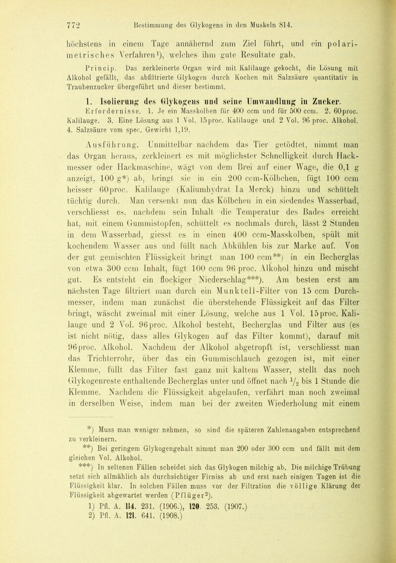 höchstens in einem Tage annähernd zum Ziel führt, und ein polari- metrisches Verfahren1), welches ihm gute Resultate gab. Princip. Das zerkleinerte Organ wird mit Kalilauge gekocht, die Lösung mit Alkohol gefällt, das abfiltrierte Glykogen durch Kochen mit Salzsäure quantitativ in Traubenzucker übergeführt und dieser bestimmt. 1. Isolierung des Glykogens und seine Umwandlung in Zucker. Erfordernisse. 1. Je ein Masskolben für 400 ccm und für 500 ccm. 2. 60proc. Kalilauge. 3. Eine Lösung aus 1 Vol. löproc. Kalilauge und 2 Yol. 96 proc. Alkohol. 4. Salzsäure vom spec. Gewicht 1,19. Ausführung. Unmittelbar nachdem das Tier getödtet, nimmt man das Organ heraus, zerkleinert es mit möglichster Schnelligkeit durch Hack- messer oder Hackmaschine, wägt von dem Brei auf einer Wage, die 0,1 g anzeigt, 100 g*) ab, bringt sie in ein 200 ccm-Kölbchen, fügt 100 ccm heisser 60proc. Kalilauge (Kaliumhydrat Ia Merck) hinzu und schüttelt tüchtig durch. Man versenkt nun das Kölbchen in ein siedendes Wasserbad, verschliesst es, nachdem sein Inhalt die Temperatur des Bades erreicht hat, mit einem Gummistopfen, schüttelt es nochmals durch, lässt 2 Stunden in dem Wasserbad, giesst es in einen 400 ccm-Masskolben, spült mit kochendem Wasser aus und füllt nacli Abkühlen bis zur Marke auf. Von der gut gemischten Flüssigkeit bringt man 100 ccm**) in ein Becherglas von etwa 300 ccm Inhalt, fügt 100 ccm 96 proc. Alkohol (hinzu und mischt gut. Es entsteht ein flockiger Niederschlag***). Am besten erst am nächsten Tage filtriert man durch ein Munk teil-Filter von 15 ccm Durch- messer, indem man zunächst die überstellende Flüssigkeit auf das Filter bringt, wäscht zweimal mit einer Lösung, welche aus 1 Vol. 15 proc. Kali- lauge und 2 Vol. 96 proc. Alkohol besteht, Becherglas und Filter aus (es ist nicht nötig, dass alles Glykogen auf das Filter kommt), darauf mit 96 proc. Alkohol. Nachdem der Alkohol abgetropft ist, verschliesst man das Trichterrohr, über das ein Gummischlauch gezogen ist, mit einer Klemme, füllt das Filter fast ganz mit kaltem Wasser, stellt das noch Glykogenreste enthaltende Becherglas unter und öffnet nach x/2 bis 1 Stunde die Klemme. Nachdem die Flüssigkeit abgelaufen, verfährt man noch zweimal in derselben Weise, indem man bei der zweiten Wiederholung mit einem *) Muss man weniger nehmen, so sind die späteren Zahlenangaben entsprechend zu verkleinern. **) Bei geringem Glykogengehalt nimmt man 200 oder 300 ccm und fällt mit dem gleichen Vol. Alkohol. ***) In seltenen Fällen scheidet sich das Glykogen milchig ab. Die milchige Trübung setzt sich allmählich als durchsichtiger Firniss ab und erst nach einigen Tagen ist die Flüssigkeit klar. In solchen Fällen muss vor der Filtration die völlige Klärung der Flüssigkeit abgewartet werden (Pflüger2). 1) Pfl. A. 114. 231. (1906.), 120. 253. (1907.) 2) Pfl. A. 121. 641. (1908.)