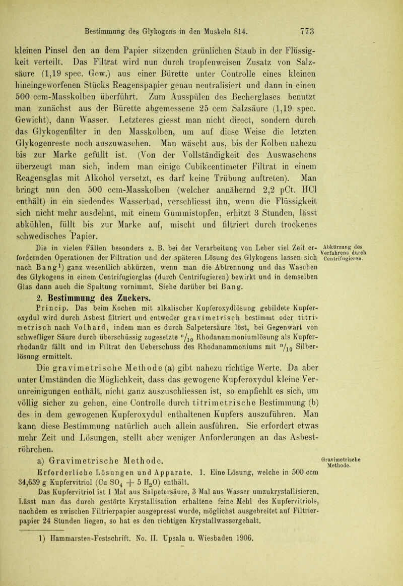 kleinen Pinsel den an dem Papier sitzenden grünlichen Staub in der Flüssig- keit verteilt. Das Filtrat wird nun durch tropfenweisen Zusatz von Salz- säure (1,19 spec. Gew.) aus einer Bürette unter Controlle eines kleinen hineingeworfenen Stücks Reagenspapier genau neutralisiert und dann in einen 500 ccm-Masskolben überführt. Zura Ausspülen des Becherglases benutzt man zunächst aus der Bürette abgemessene 25 ccm Salzsäure (1,19 spec. Gewicht), dann Wasser. Letzteres giesst man nicht direct, sondern durch das Glykogenfilter in den Masskolben, um auf diese Weise die letzten Glykogenreste noch auszuwaschen. Man wäscht aus, bis der Kolben nahezu bis zur Marke gefüllt ist. (Von der Vollständigkeit des Auswaschens überzeugt man sich, indem man einige Cubikcentimeter Filtrat in einem Reagensglas mit Alkohol versetzt, es darf keine Trübung auftreten). Man bringt nun den 500 ccm-Masskolben (welcher annähernd 2,2 pCt. HCl enthält) in ein siedendes Wasserbad, verschliesst ihn, wenn die Flüssigkeit sich nicht mehr ausdehnt, mit einem Gummistopfen, erhitzt 3 Stunden, lässt abkühlen, füllt bis zur Marke auf, mischt und filtriert durch trockenes schwedisches Papier. Die in vielen Fällen besonders z. B. bei der Verarbeitung von Leber viel Zeit er- fordernden Operationen der Filtration und der späteren Lösung des Glykogens lassen sich nach Bang1) ganz wesentlich abkürzen, wenn man die Abtrennung und das Waschen des Glykogens in einem Centrifugierglas (durch Centrifugieren) bewirkt und in demselben Glas dann auch die Spaltung vornimmt. Siehe darüber bei Bang. 2. Bestimmung des Zuckers. Princip. Das beim Kochen mit alkalischer Kupferoxydlösung gebildete Kupfer- oxydul wird durch Asbest filtriert und entweder gravimetrisch bestimmt oder titri- metrisch nach Volhard, indem man es durch Salpetersäure löst, bei Gegenwart von schwefliger Säure durch überschüssig zugesetzte Vio Rhodanammoniumlösung als Kupfer- rhodanür fällt und im Filtrat den Ueberschuss des Rhodanammoniums mit n/io Silber- lösnng ermittelt. Die gravi metrische Methode (a) gibt nahezu richtige Werte. Da aber unter Umständen die Möglichkeit, dass das gewogene Kupferoxydul kleine Ver- unreinigungen enthält, nicht ganz auszuschliessen ist, so empfiehlt es sich, um völlig sicher zu gehen, eine Controlle durch titrimetrische Bestimmung (b) des in dem gewogenen Kupferoxydul enthaltenen Kupfers auszuführen. Man kann diese Bestimmung natürlich auch allein ausführen. Sie erfordert etwas mehr Zeit und Lösungen, stellt aber weniger Anforderungen an das Asbest- röhrchen. a) Gravimetrische Methode, Erforderliche Lösungen und Apparate. 1. Eine Lösung, welche in 500 ccm 34,639 g Kupfervitriol (Cu S04 + 5 H20) enthält. Das Kupfervitriol ist 1 Mal aus Salpetersäure, 3 Mal aus Wasser umzukrystallisieren. Lässt man das durch gestörte Krystallisation erhaltene feine Mehl des Kupfervitriols, nachdem es zwischen Filtrierpapier ausgepresst wurde, möglichst ausgebreitet auf Filtrier- papier 24 Stunden liegen, so hat es den richtigen Krystallwassergehalt. Abkürzung des Verfahrens durch Centrifugieren. Gravimetrische Methode. 1) Hammarsten-Festschrift. No. II. Upsala u. Wiesbaden 1906.