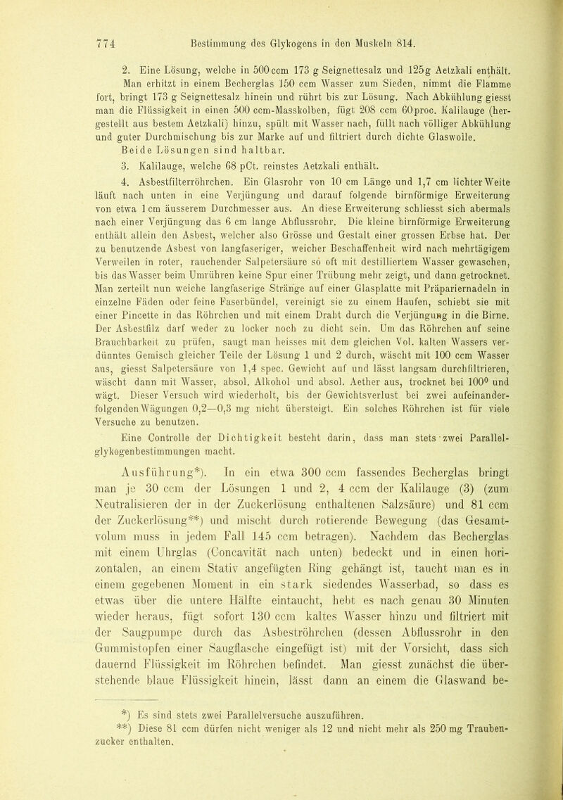 2. Eine Lösung, welche in 500ccm 173 g Seignettesalz und 125g Aetzkali enthält. Man erhitzt in einem Becherglas 150 ccm Wasser zum Sieden, nimmt die Flamme fort, bringt 173 g Seignettesalz hinein und rührt bis zur Lösung. Nach Abkühlung giesst man die Flüssigkeit in einen 500 ccm-Masskolben, fügt 208 ccm 60proc. Kalilauge (her- gestellt aus bestem Aetzkali) hinzu, spült mit Wasser nach, füllt nach völliger Abkühlung und guter Durchmischung bis zur Marke auf und filtriert durch dichte Glaswolle. Beide Lösungen sind haltbar. 3. Kalilauge, welche 68 pCt. reinstes Aetzkali enthält. 4. Asbestfilterröhrchen. Ein Glasrohr von 10 cm Länge und 1,7 cm lichter Weite läuft nach unten in eine Verjüngung und darauf folgende bimförmige Erweiterung von etwa 1 cm äusserem Durchmesser aus. An diese Erweiterung schliesst sich abermals nach einer Verjüngung das 6 cm lange Abflussrohr. Die kleine bimförmige Erweiterung enthält allein den Asbest, welcher also Grösse und Gestalt einer grossen Erbse hat. Der zu benutzende Asbest von langfaseriger, wTeicher Beschaffenheit wird nach mehrtägigem Verweilen in roter, rauchender Salpetersäure so oft mit destilliertem Wasser gewaschen, bis das Wasser beim Umrühren keine Spur einer Trübung mehr zeigt, und dann getrocknet. Man zerteilt nun weiche langfaserige Stränge auf einer Glasplatte mit Präpariernadeln in einzelne Fäden oder feine Faserbündel, vereinigt sie zu einem Haufen, schiebt sie mit einer Pincette in das Röhrchen und mit einem Draht durch die Verjüngung in die Birne. Der Asbestfilz darf weder zu locker noch zu dicht sein. Um das Röhrchen auf seine Brauchbarkeit zu prüfen, saugt man heisses mit dem gleichen Vol. kalten Wassers ver- dünntes Gemisch gleicher Teile der Lösung 1 und 2 durch, wäscht mit 100 ccm Wasser aus, giesst Salpetersäure von 1,4 spec. Gewicht auf und lässt langsam durchfiltrieren, wäscht dann mit Wasser, absol. Alkohol und absol. Aether aus, trocknet bei 100° und wägt. Dieser Versuch wird wiederholt, bis der Gewichtsverlust bei zwei aufeinander- folgenden Wägungen 0,2—0,3 mg nicht übersteigt. Ein solches Röhrchen ist für viele Versuche zu benutzen. Eine Controlle der Dichtigkeit besteht darin, dass man stets zwei Parallel- glykogenbestimmungen macht. Ausführung*). In ein etwa 300 ccm fassendes Becherglas bringt man je 30 ccm der Lösungen 1 und 2, 4 ccm der Kalilauge (3) (zum Neutralisieren der in der Zuckerlösung enthaltenen Salzsäure) und 81 ccm der Zuckerlösung**) und mischt durch rotierende Bewegung (das Gesamt- volum muss in jedem Fall 145 ccm betragen). Nachdem das Becherglas mit einem Uhrglas (Concavität nach unten) bedeckt und in einen hori- zontalen, an einem Stativ angefügten Bing gehängt ist, taucht man es in einem gegebenen Moment in ein stark siedendes Wasserbad, so dass es etwas über die untere Hälfte eintaucht, hebt es nach genau 30 Minuten wieder heraus, fügt sofort 130 ccm kaltes Wasser hinzu und filtriert mit der Säugpumpe durch das Asbeströhrchen (dessen Abflussrohr in den Gummistopfen einer Saugflasche eingefügt ist) mit der Vorsicht, dass sich dauernd Flüssigkeit im Röhrchen befindet. Man giesst zunächst die über- stehende blaue Flüssigkeit hinein, lässt dann an einem die Glaswand be- *) Es sind stets zwei Parallelversuche auszuführen. **) Diese 81 ccm dürfen nicht weniger als 12 und nicht mehr als 250 mg Trauben- zucker enthalten.