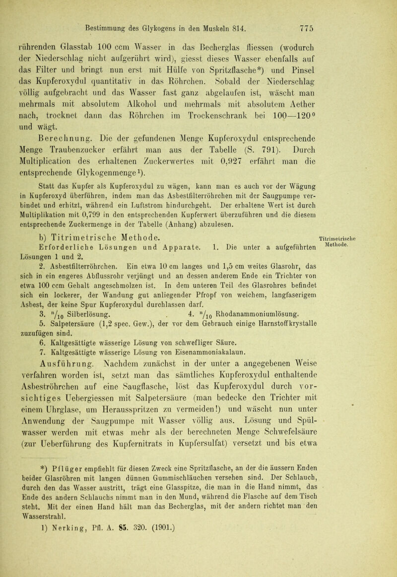 rührenden Glasstab 100 ccm Wasser in das Becherglas fliessen (wodurch der Niederschlag nicht aufgerührt wird), giesst dieses Wasser ebenfalls auf das Filter und bringt nun erst mit Hülfe von Spritzflasche*) und Pinsel das Kupferoxydul quantitativ in das Röhrchen. Sobald der Niederschlag völlig aufgebracht und das Wasser fast ganz abgelaufen ist, wäscht man mehrmals mit absolutem Alkohol und mehrmals mit absolutem Aether nach, trocknet dann das Röhrchen im Trockenschrank bei 100—120° und wägt. Berechnung. Die der gefundenen Menge Kupferoxydul entsprechende Menge Traubenzucker erfährt man aus der Tabelle (S. 791). Durch Multiplication des erhaltenen Zuckerwertes mit 0,927 erfährt man die entsprechende Glykogenmenge1). Statt das Kupfer als Kupferoxydul zu wägen, kann man es auch vor der Wägung in Kupferoxyd überführen, indem man das Asbestfilterröhrchen mit der Säugpumpe ver- bindet und erhitzt, während ein Luftstrom hindurchgeht. Der erhaltene Wert ist durch Multiplikation mit 0,799 in den entsprechenden Kupferwert überzuführen und die diesem entsprechende Zuckermenge in der Tabelle (Anhang) abzulesen. b) Titrimetrische Methode. Erforderliche Lösungen und Apparate. 1. Die unter a aufgeführten Lösungen 1 und 2. 2. Asbestfilterröhrchen. Ein etwa 10 cm langes und 1,5 cm weites Glasrohr, das sich in ein engeres Abflussrohr verjüngt und an dessen anderem Ende ein Trichter von etwa 100 ccm Gehalt angeschmolzen ist. In dem unteren Teil des Glasrohres befindet sich ein lockerer, der Wandung gut anliegender Pfropf von weichem, langfaserigem Asbest, der keine Spur Kupferoxydul durchlassen darf. 3. n/10 Silberlösung. 4. u/10 Rhodanammoniumlösung. 5. Salpetersäure (1,2 spec. Gew.), der vor dem Gebrauch einige Harnstoffkrystalle zuzufügen sind. 6. Kaltgesättigte wässerige Lösung von schwefliger Säure. 7. Kaltgesättigte wässerige Lösung von Eisenammoniakalaun. Ausführung. Nachdem zunächst in der unter a angegebenen Weise verfahren worden ist, setzt man das sämtliches Kupferoxydul enthaltende Asbeströhrchen auf eine Saugflasche, löst das Kupferoxydul durch vor- sichtiges Uebergiessen mit Salpetersäure (man bedecke den Trichter mit einem Uhrglase, um Herausspritzen zu vermeiden!) und wäscht nun unter Anwendung der Säugpumpe mit Wasser völlig aus. Lösung und Spül- wasser werden mit etwas mehr als der berechneten Menge Schwefelsäure (zur Ueberführung des Kupfernitrats in Kupfersulfat) versetzt und bis etwa *) Pflüger empfiehlt für diesen Zweck eine Spritzflasche, an der die äussern Enden beider Glasröhren mit langen dünnen Gummischläuchen versehen sind. Der Schlauch, durch den das Wasser austritt, trägt eine Glasspitze, die man in die Hand nimmt, das Ende des andern Schlauchs nimmt man in den Mund, während die Flasche auf dem Tisch steht. Mit der einen Hand hält man das Becherglas, mit der andern richtet man den Wasserstrahl. 1) Nerking, Pfl. A. 85. 320. (1901.) Titrimetrisehe Methode.