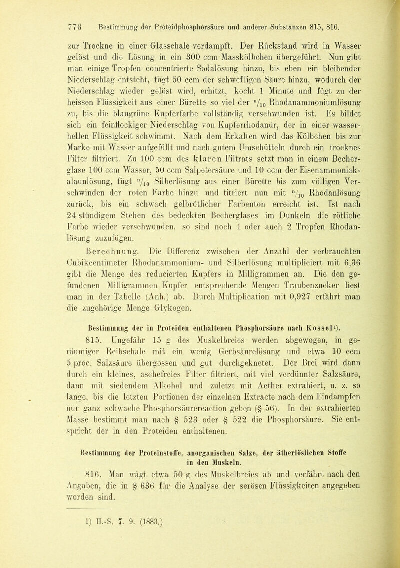 zur Trockne in einer Glasschale verdampft. Der Rückstand wird in Wasser gelöst und die Lösung in ein 300 ccm Masskölbchen übergeführt. Nun gibt man einige Tropfen concentrierte Sodalösung hinzu, bis eben ein bleibender Niederschlag entsteht, fügt 50 ccm der schwefligen Säure hinzu, wodurch der Niederschlag wieder gelöst wird, erhitzt, kocht 1 Minute und fügt zu der heissen Flüssigkeit aus einer Bürette so viel der n/10 Rhodanammoniumlösung zu, bis die blaugrüne Kupferfarbe vollständig verschwunden ist. Es bildet sich ein feinflockiger Niederschlag von Kupferrhodanür, der in einer wasser- hellen Flüssigkeit schwimmt. Nach dem Erkalten wird das Kölbchen bis zur Marke mit Wasser aufgefüilt und nach gutem Umschütteln durch ein trocknes Filter filtriert. Zu 100 ccm des klaren Filtrats setzt man in einem Becher- glase 100 ccm Wasser, 50 ccm Salpetersäure und 10 ccm der Eisenammoniak- alaunlösung, fügt n/io Silberlösung aus einer Bürette bis zum völligen Ver- schwinden der roten Farbe hinzu und titriert nun mit n/io Rhodanlösung zurück, bis ein schwach gelbrötlicher Farbenton erreicht ist. Ist nach 24 stündigem Stehen des bedeckten Becherglases im Dunkeln die rötliche Farbe wieder verschwunden, so sind noch 1 oder auch 2 Tropfen Rhodan- lösung zuzufügen. Berechnung. Die Differenz zwischen der Anzahl der verbrauchten Cubikcentimeter Rhodanammonium- und Silberlösung multipliciert mit 6,36 gibt die Menge des reducierten Kupfers in Milligrammen an. Die den ge- fundenen Milligrammen Kupfer entsprechende Mengen Traubenzucker liest man in der Tabelle (Anh.) ab. Durch Multiplication mit 0,927 erfährt man die zugehörige Menge Glykogen. Bestimmung der in Proteiden enthaltenen Phosphorsänre nach Kossel1). 815. Ungefähr 15 g des Muskelbreies werden abgewogen, in ge- räumiger Reibschale mit ein wenig Gerbsäurelösung und etwa 10 ccm 5 proe. Salzsäure übergossen und gut durchgeknetet. Der Brei wird dann durch ein kleines, aschefreies Filter filtriert, mit viel verdünnter Salzsäure, dann mit siedendem Alkohol und zuletzt mit Aether extrahiert, u. z. so lange, bis die letzten Portionen der einzelnen Extracte nach dem Eindampfen nur ganz schwache Phosphorsäurereaction geben (§ 56). In der extrahierten Masse bestimmt man nach § 523 oder § 522 die Phosphorsäure. Sie ent- spricht der in den Proteiden enthaltenen. Bestimmung der Proteinstoffe, anorganischen Salze, der ätherlöslichen Stoffe in den Muskeln. 816. Man wägt etwa 50 g des Muskelbreies ab und verfährt nach den Angaben, die in § 636 für die Analyse der serösen Flüssigkeiten angegeben worden sind.