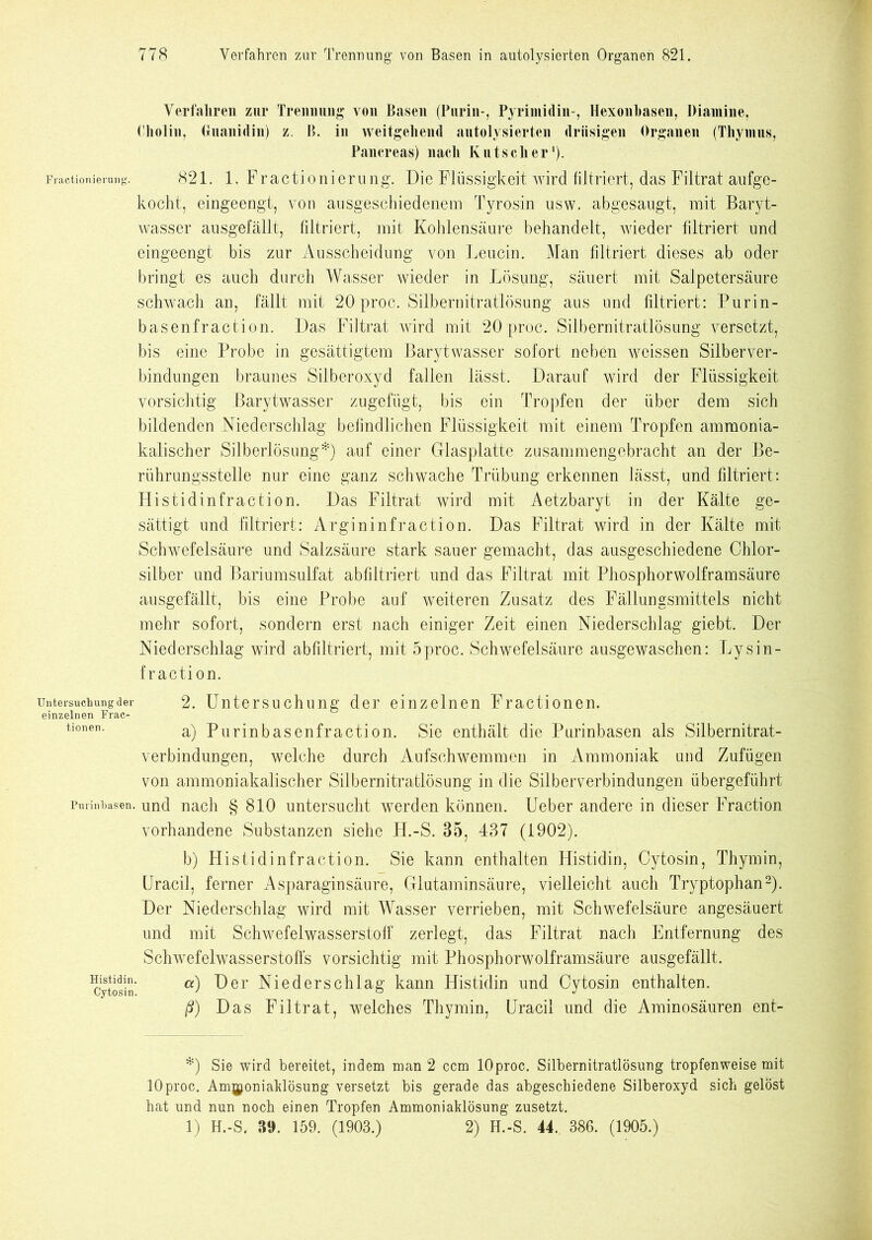 Verfahren zur Trennung von Basen (Purin-, Pyrimidin-, Hexonbasen, Diamine, Cholin, Guanidin) z. B. in weitgehend autolysierten drüsigen Organen (Thymus, Pancreas) nach Kutscher1). Fractionierung. 821. 1. Fractioniernng. Die Flüssigkeit wird filtriert, das Filtrat aufge- kocht, eingeengt, von ausgeschiedenem Tyrosin usw. abgesaugt, mit Baryt- wasser ausgefällt, filtriert, mit Kohlensäure behandelt, wieder filtriert und eingeengt bis zur Ausscheidung von Leucin. Man filtriert dieses ab oder bringt es auch durch Wasser Avieder in Lösung, säuert mit Salpetersäure schwach an, fällt mit 20 proc. Silbernitratlösung aus und filtriert: Purin- basenfraction. Das Filtrat wird mit 20 proc. Silbernitratlösung versetzt, bis eine Probe in gesättigtem Barytwasser sofort neben weissen Silberver- bindungen braunes Silberoxyd fallen lässt. Darauf wird der Flüssigkeit vorsichtig Barytwasser zugefügt, bis ein Tropfen der über dem sich bildenden Niederschlag befindlichen Flüssigkeit mit einem Tropfen ammonia- kalischer Silberlösung*) auf einer Glasplatte zusammengebracht an der Be- rührungsstelle nur eine ganz schwache Trübung erkennen lässt, und filtriert: Histidinfraction. Das Filtrat wird mit Aetzbaryt in der Kälte ge- sättigt und filtriert: Argininfraction. Das Filtrat wird in der Kälte mit Schwefelsäure und Salzsäure stark sauer gemacht, das ausgeschiedene Chlor- silber und Bariumsulfat abfiltriert und das Filtrat mit Phosphorwolframsäure ausgefällt, bis eine Probe auf weiteren Zusatz des Fällungsmittels nicht mehr sofort, sondern erst nach einiger Zeit einen Niederschlag giebt. Der Niederschlag wird abfiltriert, mit 5 proc. Schwefelsäure ausgewaschen: Ly sin- fraction. Untersuchung der einzelnen Frac- tionen. 2. Untersuchung der einzelnen Fractionen. a) Purinbasenfraction. Sie enthält die Purinbasen als Silbernitrat- verbindungen, welche durch Aufschwemmen in Ammoniak und Zufügen von ammoniakalischer Silbernitratlösung in die Silberverbindungen übergefübrt Purinbasen, und nach § 810 untersucht werden können. Ueber andere in dieser Fraction vorhandene Substanzen siehe H.-S. 35, 437 (1902). b) Histidinfraction. Sie kann enthalten Histidin, Cytosin, Thymin, Uracil, ferner Asparaginsäure, Glutaminsäure, vielleicht auch Tryptophan2). Der Niederschlag wird mit Wasser verrieben, mit Schwefelsäure angesäuert und mit Schwefelwasserstoff zerlegt, das Filtrat nach Entfernung des Schwefelwasserstoffs vorsichtig mit Phosphorwolframsäure ausgefällt. «) Der Niederschlag kann Histidin und Cytosin enthalten. ß) Das Filtrat, welches Thymin, Uracil und die Aminosäuren ent- Histidin. Cytosin. *) Sie wird bereitet, indem man 2 ccm lOproc. Silbernitratlösung tropfenweise mit 10proc. Ammoniaklösung versetzt bis gerade das abgeschiedene Silberoxyd sich gelöst hat und nun noch einen Tropfen Ammoniaklösung zusetzt. 1) H.-S. 39. 159. (1903.) 2) H.-S. 44. 386. (1905.)