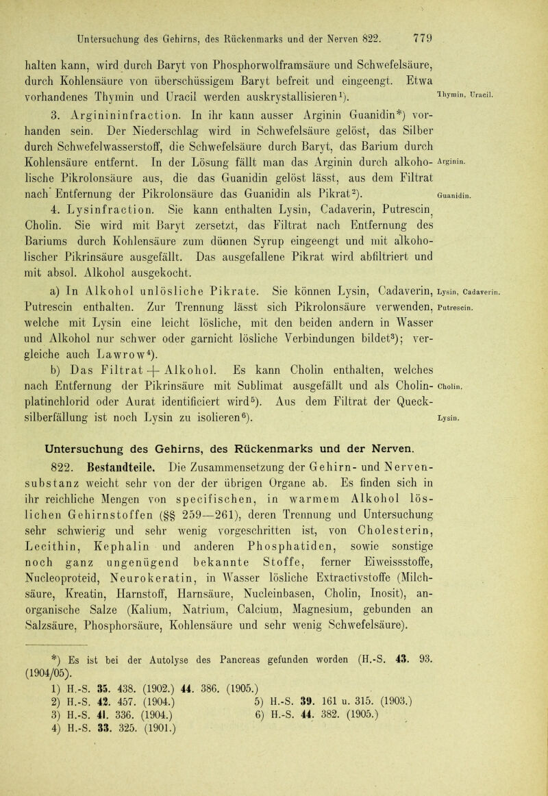 halten kann, wird durch Baryt von Phosphorwolframsäure und Schwefelsäure, durch Kohlensäure von überschüssigem Baryt befreit und eingeengt. Etwa vorhandenes Thymin und Uracil werden auskrystallisieren* 1). 3. Arginininfraction. In ihr kann ausser Arginin Guanidin*) vor- handen sein. Der Niederschlag wird in Schwefelsäure gelöst, das Silber durch Schwefelwasserstoff, die Schwefelsäure durch Baryt, das Barium durch Kohlensäure entfernt. In der Lösung fällt man das Arginin durch alkoho- lische Pikrolonsäure aus, die das Guanidin gelöst lässt, aus dem Filtrat nach Entfernung der Pikrolonsäure das Guanidin als Pikrat2). 4. Lysinfraction. Sie kann enthalten Lysin, Cadaverin, Putrescin^ Cholin. Sie wird mit Baryt zersetzt, das Filtrat nach Entfernung des Bariums durch Kohlensäure zum dünnen Syrup eingeengt und mit alkoho- lischer Pikrinsäure ausgefällt. Das ausgefallene Pikrat wird abfiltriert und mit absol. Alkohol ausgekocht. a) In Alkohol unlösliche Pikrate. Sie können Lysin, Cadaverin, Putrescin enthalten. Zur Trennung lässt sich Pikrolonsäure verwenden, welche mit Lysin eine leicht lösliche, mit den beiden andern in Wasser und Alkohol nur schwer oder garnicht lösliche Verbindungen bildet3); ver- gleiche auch Lawrow4). b) Das Filtrat -j- Alkohol. Es kann Cholin enthalten, welches nach Entfernung der Pikrinsäure mit Sublimat ausgefällt und als Cholin- platinchlorid oder Aurat identificiert wird5). Aus dem Filtrat der Queck- silberfällung ist noch Lysin zu isolieren6). Untersuchung des Gehirns, des Rückenmarks und der Nerven. 822. Bestandteile. Die Zusammensetzung der Gehirn-und Nerven- substanz weicht sehr von der der übrigen Organe ab. Es finden sich in ihr reichliche Mengen von specifischen, in warmem Alkohol lös- lichen Gehirnstoffen (§§ 259—261), deren Trennung und Untersuchung sehr schwierig und sehr wenig vorgeschritten ist, von Cholesterin, Lecithin, Kephalin und anderen Phosphatiden, sowie sonstige noch ganz ungenügend bekannte Stoffe, ferner Eiweissstoffe, Nucleoproteid, Neurokeratin, in Wasser lösliche Extractivstoffe (Milch- säure, Kreatin, Harnstoff, Harnsäure, Nucleinbasen, Cholin, Inosit), an- organische Salze (Kalium, Natrium, Calcium, Magnesium, gebunden an Salzsäure, Phosphorsäure, Kohlensäure und sehr wenig Schwefelsäure). *) Es ist bei der Autolyse des Pancreas gefunden worden (H.-S. 43. 93. (1904/05). 1) H.-S. 35. 438. (1902.) 44. 386. (1905.) 2) H.-S. 42. 457. (1904.) 5) H.-S. 39. 161 u. 315. (1903.) 3) H.-S. 41. 336. (1904.) 6) H.-S. 44. 382. (1905.) 4) H.-S. 33. 325. (1901.) Ihymin, Uracil. Arginin. Guanidin. Lysin, Cadaverin. Putrescin. Cholin. Lysin.