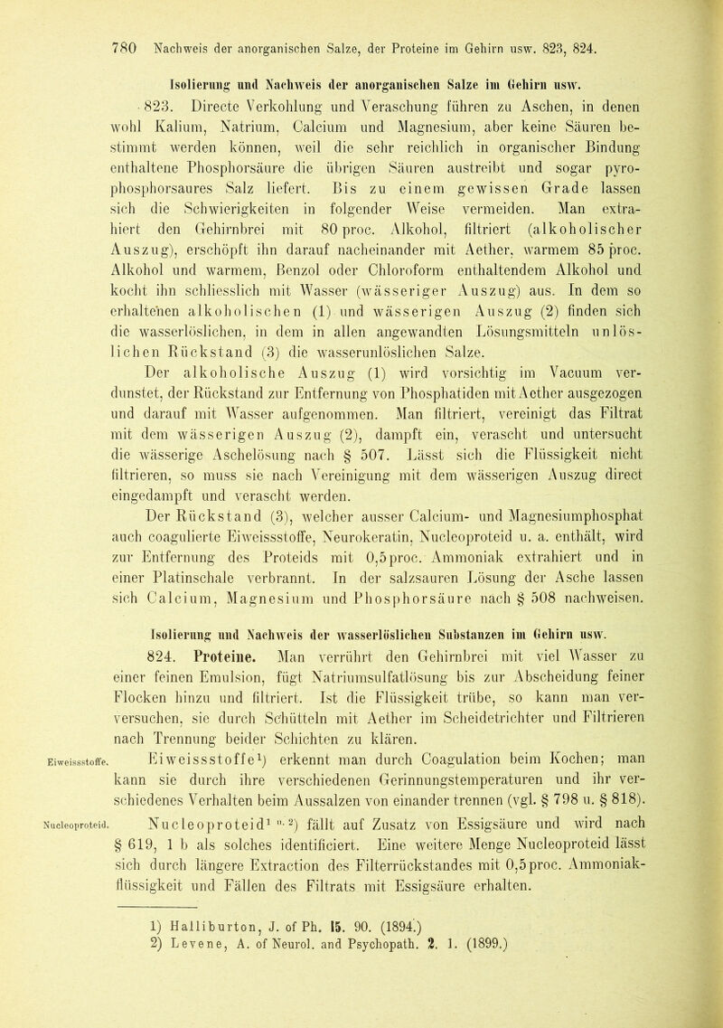 Isolierung und Nachweis der anorganischen Salze im Gehirn usw. 823. Directe Verkohlung und Veraschung führen zu Aschen, in denen wohl Kalium, Natrium, Calcium und Magnesium, aber keine Säuren be- stimmt werden können, weil die sehr reichlich in organischer Bindung enthaltene Phosphorsäure die übrigen Säuren austreibt und sogar pyro- phosphorsaures Salz liefert. Bis zu einem gewissen Grade lassen sich die Schwierigkeiten in folgender Weise vermeiden. Man extra- hiert den Gehirnbrei mit 80 proc. Alkohol, filtriert (alkoholischer Auszug), erschöpft ihn darauf nacheiuander mit Aether, warmem 85 proc. Alkohol und warmem, Benzol oder Chloroform enthaltendem Alkohol und kocht ihn schliesslich mit Wasser (wässeriger Auszug) aus. In dem so erhaltenen alkoholischen (1) und wässerigen Auszug (2) finden sich die wasserlöslichen, in dem in allen angewandten Lösungsmitteln unlös- lichen Rückstand (3) die wasserunlöslichen Salze. Der alkoholische Auszug (1) wird vorsichtig im Vacuum ver- dunstet, der Rückstand zur Entfernung von Phosphatiden mit Aether ausgezogen und darauf mit Wasser aufgenommen. Man filtriert, vereinigt das Filtrat mit dem wässerigen Auszug (2), dampft ein, verascht und untersucht die wässerige Aschelösung nach § 507. Lässt sich die Flüssigkeit nicht filtrieren, so muss sie nach Vereinigung mit dem wässerigen Auszug direct eingedampft und verascht werden. Der Rückstand (3), welcher ausser Calcium- und Magnesiumphosphat auch coagulierte Eiweissstoffe, Neurokeratin, Nucleoproteid u. a. enthält, wird zur Entfernung des Proteids mit 0,5proc. Ammoniak extrahiert nnd in einer Platinschale verbrannt. In der salzsauren Lösung der Asche lassen sich Calcium, Magnesium und Phosphorsäure nach § 508 nachweisen. Isolierung und Nachweis der wasserlöslichen Substanzen im Gehirn usw. 824. Proteine. Man verrührt den Gehirnbrei mit viel Wasser zu einer feinen Emulsion, fügt Natriumsulfatlösung bis zur Abscheidung feiner Flocken hinzu und filtriert. Ist die Flüssigkeit trübe, so kann man ver- versuchen, sie durch Schütteln mit Aether im Scheidetrichter und Filtrieren nach Trennung beider Schichten zu klären. Eiweissstoffe. Eiweissstoffex) erkennt man durch Coagulation beim Kochen; man kann sie durch ihre verschiedenen Gerinnungstemperaturen und ihr ver- schiedenes Verhalten beim Aussalzen von einander trennen (vgl. § 798 u. § 818). Nucleoproteid. N u c L e o p r o t e i d1 •2) fällt auf Zusatz von Essigsäure und wird nach § 619, 1 b als solches identificiert. Eine weitere Menge Nucleoproteid lässt sich durch längere Extraction des Filterrückstandes mit 0,5proc. Ammoniak- flüssigkeit und Fällen des Filtrats mit Essigsäure erhalten. 1) Halliburton, J. of Ph. 15. 90. (1894.) 2) Levene, A. of Neurol. and Psychopath. 2. 1. (1899.)