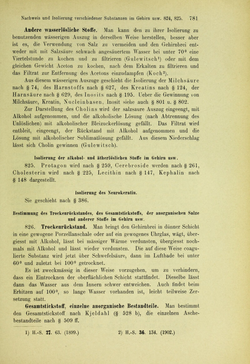 Andere wasserlösliche Stoffe. Man kann den zu ihrer Isolierung zu benutzenden wässerigen Auszug in derselben Weise herstellen, besser aber ist es, die Verwendung von Salz zu vermeiden und den Gehirnbrei ent- weder mit mit Salzsäure schwach angesäuertem Wasser bei unter 70° eine Viertelstunde zu kochen und zu filtrieren (Gulewitsch1) oder mit dem gleichen Gewicht Aceton zu kochen, nach dem Erkalten zu filtrieren und das Filtrat zur Entfernung des Acetons einzudampfen (Koch2). Aus diesem wässerigen Auszüge geschieht die Isolierung der Milchsäure nach § 74, des Harnstoffs nach § 627, des Kreatins nach § 124, der Harnsäure nach § 629, des Inosits nach § 195. Ueber die Gewinnung von Milchsäure, Kreatin, Nucleinbasen, Inosit siehe auch § 801 u. § 802. Zur Darstellung des Cholins wird der salzsaure Auszug eingeengt, mit Alkohol aufgenommen, und die alkoholische Lösung (nach Abtrennung des Unlöslichen) mit alkoholischer Bleizuckerlösung gefällt. Das Filtrat wird entbleit, eingeengt, der Rückstand mit Alkohol aufgenommen und die Lösung mit alkoholischer Sublimatlösung gefällt. Aus diesem Niederschlag lässt sich Cholin gewinnen (Gulewitsch). Isolierung der alkoliol- und ätherlösliclien Stoffe im Gehirn usw. 825. Protagon wird nach § 259, Cerebroside werden nach § 261, Cholesterin wird nach § 225, Lecithin nach § 147, Kephalin nach § 148 dargestellt. Isolierung des Neurokeratin. Sie geschieht nach § 386. Bestimmung des Troekenriickstandes, des Gesamtstickstoffs, der anorganischen Salze und anderer Stoffe im Gehirn usw. 826. Trockenriickstand. Man bringt den Gehirnbrei in dünner Schicht in eine gewogene Porzellanschale oder auf ein gewogenes Uhrglas, wägt, über- giesst mit Alkohol, lässt bei mässiger Wärme verdunsten, übergiesst noch- mals mit Alkohol und lässt wieder verdunsten. Die auf diese Weise coagu- lierte Substanz wird jetzt über Schwefelsäure, dann im Luftbade bei unter 60° und zuletzt bei 100° getrocknet. Es ist zweckmässig in dieser Weise vorzugehen, um zu verhindern, dass ein Eintrocknen der oberflächlichen Schicht stattfindet. Dieselbe lässt dann das Wasser aus dem Innern schwer entweichen. Auch findet beim Erhitzen auf 100°, so lange Wasser vorhanden ist, leicht teilweise Zer- setzung statt. Gesamtstickstoff, einzeliie anorganische Bestandteile. Man bestimmt den Gesamtstickstoff nach Kj eld ah 1 (§ 528 b), die einzelnen Asche- bestandteile nach § 509 ff.
