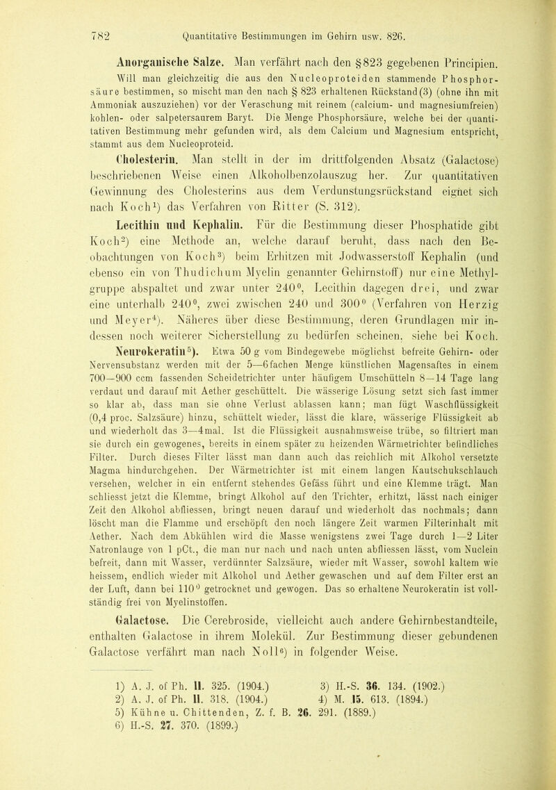 Anorganische Salze. Man verfährt nach den §823 gegebenen Principien. Will man gleichzeitig die aus den Nucleoproteiden stammende Phosphor- säure bestimmen, so mischt man den nach § 823 erhaltenen Rückstand (3) (ohne ihn mit Ammoniak auszuziehen) vor der Veraschung mit reinem (calcium- und magnesiumfreien) kohlen- oder salpetersaurem Baryt. Die Menge Phosphorsäure, welche bei der quanti- tativen Bestimmung mehr gefunden wird, als dem Calcium und Magnesium entspricht, stammt aus dem Nucleoproteid. Cholesterin. Man stellt in der im drittfolgenden Absatz (Galactose) beschriebenen Weise einen Alkoholbenzolauszug her. Zur quantitativen Gewinnung des Cholesterins aus dem Yerdunstungsrückstand eignet sich nach Koch1) das Verfahren von Ritter (S. 312). Lecithin nnd Kephalin. Für die Bestimmung dieser Phosphatide gibt Koch2) eine Methode an, welche darauf beruht, dass nach den Be- obachtungen von Koch3) beim Erhitzen mit Jodwasserstoff Kephalin (und ebenso ein von Thudichum Myelin genannter Gehirnstoff) nur eine Methyl- gruppe abspaltet und zwar unter 240°, Lecithin dagegen drei, und zwar eine unterhalb 240°, zwei zwischen 240 und 300° (Verfahren von Herzig und Meyer4). Näheres über diese Bestimmung, deren Grundlagen mir in- dessen noch weiterer Sicherstellung zu bedürfen scheinen, siehe bei Koch. Neurokeratin5). Etwa 50 g vom Bindegewebe möglichst befreite Gehirn- oder Nervensubstanz werden mit der 5—ßfachen Menge künstlichen Magensaftes in einem 700—900 ccm fassenden Scheidetrichter unter häufigem Umschütteln 8—14 Tage lang verdaut und darauf mit Aether geschüttelt. Die wässerige Lösung setzt sich fast immer so klar ab, dass man sie ohne Verlust ablassen kann; man fügt Wasch üüssigkeit (0,4 proc. Salzsäure) hinzu, schüttelt wieder, lässt die klare, wässerige Flüssigkeit ab und wiederholt das 3—4mal. Ist die Flüssigkeit ausnahmsweise trübe, so filtriert man sie durch ein gewogenes, bereits in einem später zu heizenden Wärmetrichter befindliches Filter. Durch dieses Filter lässt man dann auch das reichlich mit Alkohol versetzte Magma hindurchgehen. Der Wärmetrichter ist mit einem langen Kautschukschlauch versehen, welcher in ein entfernt stehendes Gefäss führt und eine Klemme trägt. Man schliesst jetzt die Klemme, bringt Alkohol auf den Trichter, erhitzt, lässt nach einiger Zeit den Alkohol abfliessen, bringt neuen darauf und wiederholt das nochmals; dann löscht man die Flamme und erschöpft den noch längere Zeit warmen Filterinhalt mit Aether. Nach dem Abkühlen wird die Masse wenigstens zwei Tage durch 1—2 Liter Natronlauge von 1 pCt., die man nur nach und nach unten abfliessen lässt, vom Nuclein befreit, dann mit Wasser, verdünnter Salzsäure, wieder mit Wasser, sowohl kaltem wie heissem, endlich wieder mit Alkohol und Aether gewaschen und auf dem Filter erst an der Luft, dann bei 110° getrocknet und gewogen. Das so erhaltene Neurokeratin ist voll- ständig frei von Myelinstoffen. Galactose. Die Cerebroside, vielleicht auch andere Gehirnbestandteile, enthalten Galactose in ihrem Molekül. Zur Bestimmung dieser gebundenen Galactose verfährt man nach Noll6) in folgender Weise. 1) A. J. of Ph. 11. 325. (1904.) 3) H.-S. 36. 134. (1902.) 2) A. J. of Ph. 11. 318. (1904.) 4) M. 15. 613. (1894.) 5) Kühne u. Chittenden, Z. f. B. 26. 291. (1889.) 6) H.-S. 27. 370. (1899.)