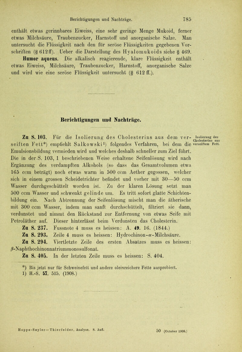 enthält etwas gerinnbares Eiweiss, eine sehr geringe Menge Mukoid, ferner etwas Milchsäure, Traubenzucker, Harnstoff und anorganische Salze. Man untersucht die Flüssigkeit nach den für seröse Flüssigkeiten gegebenen Vor- schriften (§612ff). Feber die Darstellung des Hyalomukoids siehe § 469. Humor aqueus. Die alkalisch reagierende, klare Flüssigkeit enthält etwas Eiweiss, Milchsäure, Traubenzucker, Harnstoff, anorganische Salze und wird wie eine seröse Flüssigkeit untersucht (§ 612 ff.). Berichtigungen und Nachträge. Zu S. 103. Für die Isolierung des Cholesterins aus dem ver- Isolierung des Cholesterins aus seiften Fett*) empfiehlt Salkowski1) folgendes Verfahren, bei dem die verseiftem Fett. Emulsionsbildung vermieden wird und welches deshalb schneller zum Ziel führt. Die in der S. 103, 1 beschriebenen Weise erhaltene Seifenlösung wird nach Ergänzung des verdampften Alkohols (so dass das Gesamtvolumen etwa 165 ccm beträgt) noch etwas warm in 500 ccm Aether gegossen, welcher sich in einem grossen Scheidetrichter befindet und vorher mit 30—50 ccm Wasser durchgeschüttelt worden ist. Zu der klaren Lösung setzt man 500 ccm Wasser und schwenkt gelinde um. Es tritt sofort glatte Schichten- bildung ein. Nach Abtrennung der Seifenlösung mischt man die ätherische mit 300 ccm Wasser, indem man sanft durch schüttelt, filtriert sie dann, verdunstet und nimmt den Rückstand zur Entfernung von etwas Seife mit Petroläther auf. Dieser hinterlässt beim Verdunsten das Cholesterin. Zu S. 237. Fussnote 4 muss es heissen: A. 49. 16. (1844.) Zu S. 293. Zeile 4 muss es heissen: Hydrochinon-«-Milchsäure. Zu S. 294. Viertletzte Zeile des ersten Absatzes muss es heissen: ß-Naphthochinonnatriummonosulfonat. Zu S. 405. In der letzten Zeile muss es heissen: S. 404. *) Bis jetzt nur für Schweinefett und andere oleinreichere Fette ausprobiert. 1) H.-S. 57. 515. (1908.) Hoppe-Seyler—Thierfelder, Analyse, 8. Aufl. 50 (October 1908.)