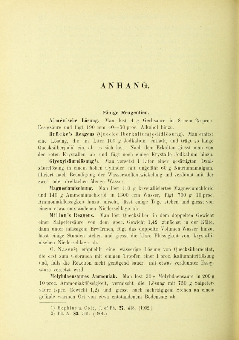 ANHANG. Einige Reagentien. Almen’sche Lösung. Man löst 4 g Gerbsäure in 8 ccm 25 proc. Essigsäure und fügt 190 ccm 40—50 proc. Alkohol hinzu. Brücke’s Reagens (Quecksilberkaliumjodidlösung). Man erhitzt eine Lösung, die im Liter 100 g Jodkalium enthält, und trägt so lange Quecksilberjodid ein, als es sich löst. Nach dem Erkalten giesst man von den roten Krystallen ab und fügt noch einige Krystalle Jodkalium hinzu. Grlyoxylsäurelösung1). Man versetzt 1 Liter einer gesättigten Oxal- säurelösung in einem hohen Oylinder mit ungefähr 60 g Natrium am alg am, filtriert nach Beendigung der Wasserstoffentwickelung und verdünnt mit der zwei- oder dreifachen Menge Wasser. Magnesiamischung. Man löst 110 g krystallisiertes Magnesiumchlorid und 140 g Ammoniumchlorid in 1300 ccm Wasser, fügt 700 g 10 proc. Ammoniakflüssigkeit hinzu, mischt, lässt einige Tage stehen und giesst von einem etwa entstandenen Niederschlage ab. Mil Ion’s Reagens. Man löst Quecksilber in dem doppelten Gewicht einer Salpetersäure von dem spec. Gewicht 1,42 zunächst in der Kälte, dann unter mässigem Erwärmen, fügt das doppelte Volumen Wasser hinzu, lässt einige Stunden stehen und giesst die klare Elüssigkeit vom krystalli- nischen Niederschlage ab. 0. Nasse2) empfiehlt eine wässerige Lösung von Quecksilberacetat, die erst zum Gebrauch mit einigen Tropfen einer 1 proc. Kaliumnitritlösung und, falls die Reaction nicht genügend sauer, mit etwas verdünnter Essig- säure versetzt wird. Molybdaensaures Ammoniak. Man löst 50 g Molybdaensäure in 200 g 10 proc. Ammoniakflüssigkeit, vermischt die Lösung mit 750 g Salpeter- säure (spec. Gewicht 1,2) und giesst nach mehrtägigem Stehen an einem gelinde warmen Ort von etwa entstandenem Bodensatz ab. 1) Hopkins u. Cole, J. of Ph. 27. 418. (1902.) 2) Pfl. A. 83. 361. (1901.)