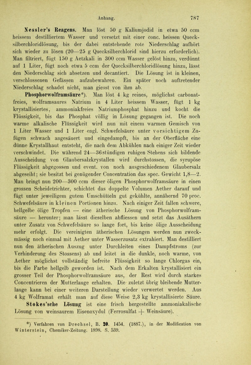 Nessler’s Reagens. Man löst 50 g Kaliumjodid in etwa 50 ccm heissem destilliertem Wasser und versetzt mit einer conc. heissen Queck- silberchloridlösung', bis der dabei entstehende rote Niederschlag aufhört sich wieder zu lösen (20—25 g Quecksilberchlorid sind hierzu erforderlich). Man filtriert, fügt 150 g Aetzkali in 300 ccm Wasser gelöst hinzu, verdünnt auf 1 Liter, fügt noch etwa 5 ccm der Quecksilberchloridlösung hinzu, lässt den Niederschlag sich absetzen und decantiert. Die Lösung ist in kleinen, verschlossenen Gefässen aufzubewahren. Ein später noch auftretender Niederschlag schadet nicht, man giesst von ihm ab. Phosphorwolframsäure*). Man löst 4 kg reines, möglichst carbonat- freies, wolframsaures Natrium in 4 Liter heissem Wasser, fügt 1 kg krystallisiertes, ammoniakfreies Natriumphosphat hinzu und kocht die Flüssigkeit, bis das Phosphat völlig in Lösung gegangen ist. Die noch warme alkalische Flüssigkeit wird nun mit einem warmen Gemisch von 1 Liter Wasser und 1 Liter engl. Schwefelsäure unter vorsichtigem Zu- fügen schwach angesäuert und eingedampft, bis an der Oberfläche eine dünne Krystallhaut entsteht, die nach dem Abkühlen nach einiger Zeit wieder verschwindet. Die während 24—36 ständigen ruhigen Stehens sich bildende Ausscheidung von Glaubersalzkrystallen wird durchstossen, die syrupöse Flüssigkeit abgegossen und event. von noch ausgeschiedenem Glaubersalz abgeseiht; sie besitzt bei genügender Concentration das spec. Gewicht 1,8—2. Man bringt nun 200—300 ccm dieser öligen Phosphorwolframsäure in einen grossen Scheidetrichter, schichtet das doppelte Volumen Aether darauf und fügt unter jeweiligem gutem Umschütteln gut gekühlte, annähernd 70 proc. Schwefelsäure in kleinen Portionen hinzu. Nach einiger Zeit fallen schwere, hellgelbe ölige Tropfen — eine ätherische Lösung von Phosphorwolfram- säure — herunter; man lässt dieselben abfliessen und setzt das Ausäthern unter Zusatz von Schwefelsäure so lange fort, bis keine ölige Ausscheidung mehr erfolgt. Die vereinigten ätherischen Lösungen werden nun zweck- mässig noch einmal mit Aether unter Wasserzusatz extrahiert. Man destilliert nun den ätherischen Auszug unter Durchleiten eines Dampfstroms (zur Verhinderung des Stossens) ab und leitet in die dunkle, noch warme, von Aether möglichst vollständig befreite Flüssigkeit so lange Chlorgas ein, bis die Farbe hellgelb geworden ist. Nach dem Erkalten krystallisiert ein grosser Teil der Phosphorwolframsäure aus, der Rest wird durch starkes Concentrieren der Mutterlauge erhalten. Die zuletzt übrig bleibende Mutter- lauge kann bei einer weiteren Darstellung wieder verwertet werden. Aus 4 kg Wolframat erhält man auf diese Weise 2,3 kg krystallisierte Säure. Stokes’sche Lösung ist eine frisch hergestellte ammoniakalische Lösung von weinsaurem Eisenoxydul (Ferrosulfat -f- Weinsäure). *) Verfahren von Drechsel, B. 20. 1454. (1887.), in der Modification von Winter stein, Chemiker-Zeitung. 1898. S. 539.