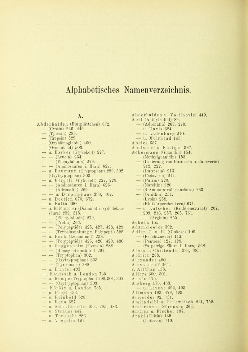 Alphabetisches Namenverzeichnis. A. Abderhalden (Blutplättchen) 672. — (Cystin) 246, 249. ■— (Tyrosin) 285. — (Erepsin) 529. — (Oxyhämoglobin) 460. — (Ovomukoid) 503. — u. Bark er (Glykokoll) 227. — — (Leucin) 234. — — (Phenylalanin) 279. — — (Aminosäuren i. Harn) 627. — u. Baumann (Tryptophan) 299, 302, — (Oxytryptophan) 303. — u. Bergell .Glykokoll) 227, 228. — — (Aminosäuren i. Harn) 626. — — (Adrenalin) 269. — — u. Dörpinghaus 398, 407. — u. Deetjen 670, 672. — u. Falta 290. — u. E. Fischer (Diaminotrioxydodekan- säure) 252, 515. (Phenylalanin) 279. — — (Prolin) 263. — — (Polypeptide) 425, 427, 428, 429. (Trypsinspaltung v. Polypept.) 528. — u. Funk (Leucinimid) 238. (Polypeptide) 425, 426, 429, 430. — u. Guggenheim (Tyrosin) 288. —- — (Homogentisinsäure) 292. (Tryptophan) 302. — — (Oxytryptophan) 303. (Tyrosinase) 288. — u. Hunter 493. —, Kautzsch u. London 735. — u. Kempe (Tryptophan) 299,301. 302. — — (Oxytryptophan) 303. —, Körösy u. London 735. — u. Pregl 433. — u. Reinbold 528. — u. Rona 627. — u. Schittenhelm 234, 285, 483. — u. Strauss 447. — u. Teruuchi 286. — u. Voegtlin 491. Abderhalden u. Yoitinovici 449. Abel (Aethylsulfid) 89. — (Adrenalin) 269. 270. — u. Davis 384. — u. Ladenburg 210. — u. Muirhead 143. Abeies 657. Abelsdorf u. Köttgen 387. Ackermann (Guanidin) 154. — (Methylguanidin) 155. — (Isolierung von Putrescin u. Cadaverin) 212, 222. — (Putrescin) 213. — (Cadaverin) 214. — (Putrin) 220. — (Marcitin) 220. — (cNAmino-n-Valeriansäure) 233. — (Ornithin) 254. — (Lysin) 258. — (Blutkörperchenkern) 671. — u. Kutscher (Krabbenextract) 207, 209, 216, 257, 265, 761. — — (Arginin) 255. Achelis 155. Adamkiewicz 392. Adler, 0. u. R. (Glukose) 106. — (Fruchtzucker) 112. — (Pentose) 127, 128. — (Salpetrige Säure i. Harn) 568. Albro u. Chittenden 384, 385. Aldrich 268. Alexander 490. Alexandroff 264. v. Alfthan 138. Allers 300, 301. Almen 175. Alsberg 478, 483. — u. Levene 492, 493. Altmann 193, 478, 493. Ameseder 92, 731. Amiradzibi u. Gulewitsch 214, 759. Andersen u. Sörensen 263. Andrea u. Fischer 137. Araki (Chitin) 139. — (Chitosan) 140.