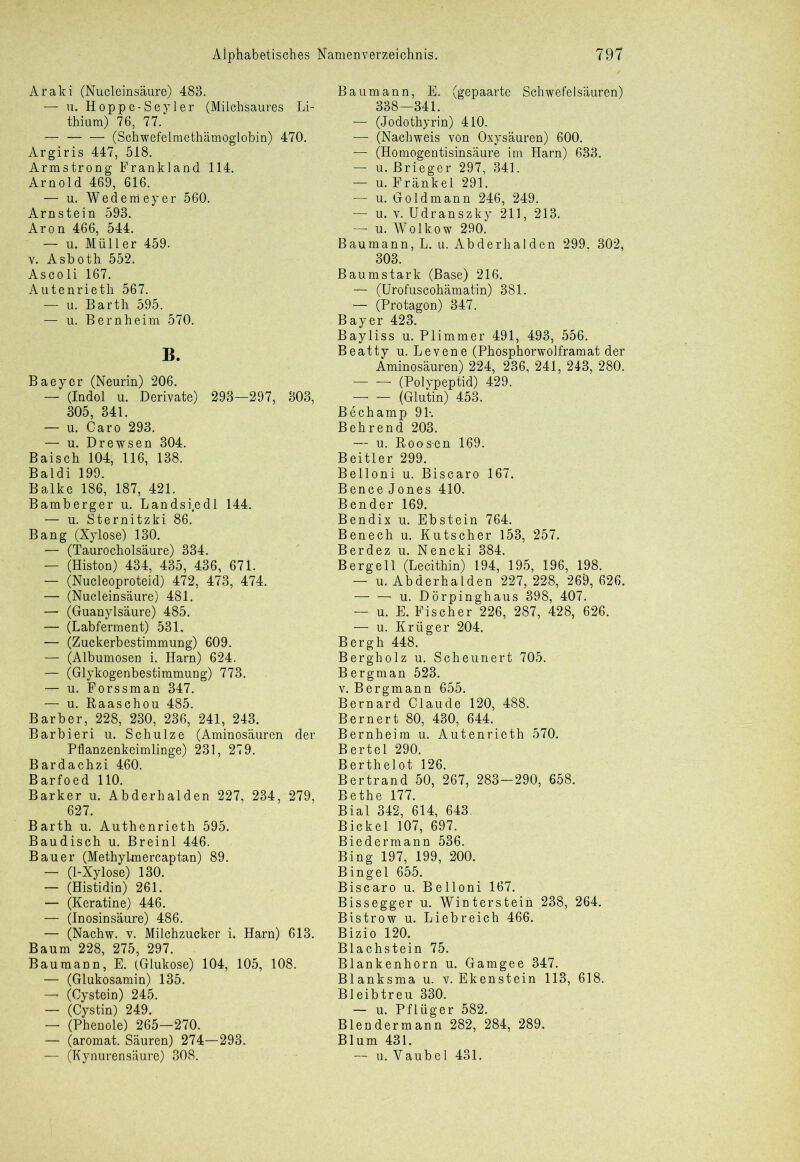 Araki (Nucleinsäure) 483. — u. Hoppe-Seyler (Milchsaures Li- thium) 76, 77. — (Schwefelmethämoglobin) 470. Argiris 447, 518. Armstrong Frankland 114. Arnold 469, 616. — u. Wedemeyer 560. Arnstein 593. Aron 466, 544. — u. Müller 459. v. Asboth 552. Ascoli 167. Autenrietli 567. — u. Barth 595. — u. Bernheim 570. B. Baeyer (Neurin) 206. — (Indol u. Derivate) 293—297, 303, 305, 341. — u. Caro 293. — u. Drewsen 304. Baisch 104, 116, 138. Baldi 199. Balke 186, 187, 421. Bamberger u. Landsi.edl 144. — u. Sternitzki 86. Bang (Xylose) 130. — (Taurocholsäure) 334. — (Histon) 434, 435, 436, 671. — (Nucleoproteid) 472, 473, 474. — (Nucleinsäure) 481. — (Guanylsäure) 485. — (Labferment) 531. — (Zuckerbestimmung) 609. — (Albumosen i. Harn) 624. — (Glykogenbestimmung) 773. — u. Forssman 347. — u. Raaschou 485. Barber, 228, 230, 236, 241, 243. Barbieri u. Schulze (Aminosäuren der Pflanzenkeimlinge) 231, 279. Bardachzi 460. Barfoed 110. Barker u. Abderhalden 227, 234, 279, 627. Barth u. Authenrieth 595. Baudisch u. Breinl 446. Bauer (Methylmercaptan) 89. — (1-Xylose) 130. — (Histidin) 261. — (Keratine) 446. — (inosinsäure) 486. — (Nachw. v. Milchzucker i. Harn) 613. Baum 228, 275, 297. Baumann, E. (Glukose) 104, 105, 108. — (Glukosamin) 135. —* (Cystein) 245. — (Cystin) 249. — (Phenole) 265—270. — (aromat. Säuren) 274—293. — (Kynurensäure) 308. Baumann, E. (gepaarte Schwefelsäuren) 338—341. — (Jodothyrin) 410. —. (Nachweis von Oxysäuren) 600. — (Homogentisinsäure im Harn) 633. — u. Brieger 297, 341. — u. Fränkel 291. — u. Goldmann 246, 249. — u. v. Udranszky 211, 213. — u. Wolkow 290. Baumann, L. u. Abderhalden 299, 302, 303. Baumstark (Base) 216. — (Urofuscohämatin) 381. — (Protagon) 347. Bayer 423. Bayliss u. Plimmer 491, 493, 556. Beatty u. Levene (Phosphorwolframat der Aminosäuren) 224, 236, 241, 243, 280. (Polypeptid) 429. (Glutin) 453. Bechamp 91% Behrend 203. — u. Roos-en 169. Beitier 299. Belloni u. Biscaro 167. Bence Jones 410. Bender 169. Bendix u. Ebstein 764. Benech u. Kutscher 153, 257. Berdez u. Nencki 384. Bergell (Lecithin) 194, 195, 196, 198. — u. Abderhalden 227, 228, 269, 626. — — u. Dörpinghaus 398, 407. — u. E. Fischer 226, 287, 428, 626. — u. Krüger 204. Bergh 448. Bergholz u. Scheunert 705. Bergman 523. v. Bergmann 655. Bernard Claude 120, 488. Bernert 80, 430, 644. Bernheim u. Autenrieth 570. Bertel 290. Berthelot 126. Bertrand 50, 267, 283-290, 658. Bethe 177. Bial 342, 614, 643. Bickel 107, 697. Biedermann 536. Bing 197, 199, 200. Bingel 655. Biscaro u. Belloni 167. Bissegger u. Wintersteih 238, 264. Bistrow u. Liebreich 466. Bizio 120. Blachstein 75. Blankenhorn u. Gamgee 347. Blanksma u. v. Ekenstein 113, 618. Bleibtreu 330. — u. Pflüger 582. Blendermann 282, 284, 289. Blum 431. — u. Yaubel 431.
