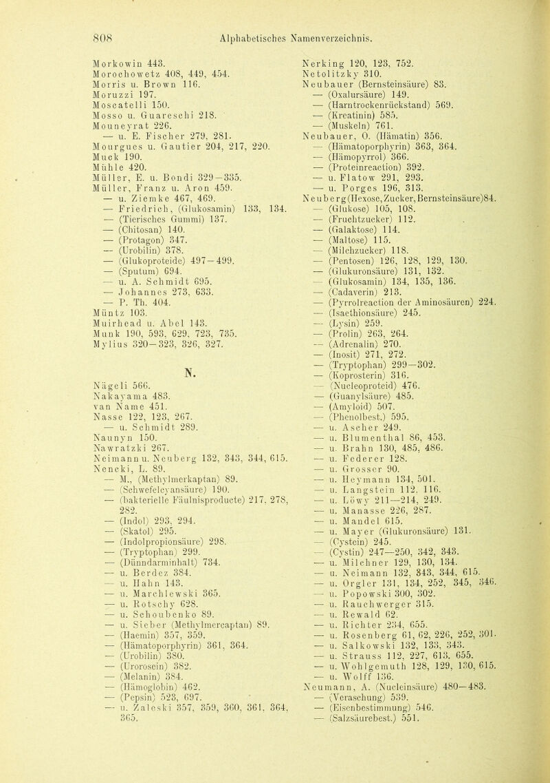 Morkowin 443. Morochowetz 408, 449, 454. Morris u. Brown 116. Moruzzi 197. Moscatelli 150. Mosso u. Guareschi 218. Mouneyrat 226. — u. E. Fischer 279, 281. Mourgues u. Gautier 204, 217, 220. Muck 190. Mühle 420. Müller, E. u. Bondi 329 — 335. Müller, Franz u. Aron 459. — u. Ziemke 467, 469. — Friedrich, (Glukosamin) 133, 134. — (Tierisches Gummi) 137. — (Chitosan) 140. — (Protagon) 347. — (Urobilin) 378. — (Glukoproteide) 497—499. — (Sputum) 694. — u. A. Schmidt 695. — Johannes 273, 633. — P. Th. 404. Müntz 103. Muirhead u. Abel 143. Munk 190, 593, 629, 723, 735. Mylius 320-323, 326, 327. N. Nägeli 566. Nakayama 483. van Name 451. Nasse 122, 123, 267. — u. Schmidt 289. Naunyn 150. Nawratzki 267. Neimann u. Neuberg 132, 343, 344,615. Nencki, L. 89. — M., (Methylmerkaptan) 89. — (Schwefel cyansäure) 190. — (bakterielle Fäulnisproducte) 217, 278, 282. — (Indol) 293, 294. — (Skatol) 295. — (Indolpropionsäure) 298. — (Tryptophan) 299. — (Dünndarminhalt) 734. — u. Berdez 384. — u. Hahn 143. — u. Marchlewski 365. — u. Rotschy 628. — u. Schoubenko 89. — u. Sieber (Methyl rnercaptan) 89. — (Haemin) 357, 359. — (Hämatoporphyrin) 361, 364. — (Urobilin) 380. — (ürorosein) 382. — (Melanin) 384. — (Hämoglobin) 462. ■— (Pepsin) 523, 697. — u. Zaleski 357, 359, 360, 361. 364, 365. Nerking 120, 123, 752. Netolitzky 310. Neubauer (Bernsteinsäure) 83. — (Oxalursäure) 149. — (Harntrockenrückstand) 569. —- (Kreatinin) 585. — (Muskeln) 761. Neubauer, 0. (Hämatin) 356. — (Hämatoporphyrin) 363, 364. — (Hämopyrrol) 366. — (Proteinreaction) 392. — u. Flatow 291, 293. — u. Porges 196, 313. N e u b e r g (Hexose, Zucker, Bernsteinsäure)84. — (Glukose) 105, 108. — (Fruchtzucker) 112. — (Galaktose) 114. — (Maltose) 115. — (Milchzucker) 118. — (Pentosen) 126, 128, 129, 130. — (Glukuronsäure) 131, 132. — (Glukosamin) 134, 135, 136. — (Cadaverin) 213. — (Pyrrolreaction der Aminosäuren) 224. — (Isaethionsäure) 245. — (Lysin) 259. — (Prolin) 263, 264. — (Adrenalin) 270. — (inosit) 271, 272. — (Tryptophan) 299—302. — (Koprosterin) 316. - (Nucleoproteid) 476. — (Guanylsäure) 485. — (Amyloid) 507. — (Phenolbest.) 595. — u. Ascher 249. — u. Blumenthal 86, 453. — u. Brahn 130, 485, 486. — u. Feder er 128. — u. Grosser 90. — u. Hey mann 134, 501. — u. Langstein 112. 116. — u. Löwy 211—214, 249. — u. Manasse 226, 287. — u. Mandel 615. — u. Mayer (Glukuronsäure) 131. — (Cystein) 245. - (Cystin) 247—250, 342, 343. — u. Milchner 129, 130, 134. — n. Neimann 132, 343, 344, 615. — u. Orgler 131, 134, 252, 345, 346. — u. Popowski 300, 302. — u. Rauchwerger 315. — u. Rewald 62. — u. Richter 234, 655. — u. Rosenberg 61, 62, 226, 252, 301. — u. Salkowski 132, 133, 343. — u. Strauss 112, 227, 613. 655. — u. Wohlgemuth 128, 129, 130,615. — u. Wolff 136. Neumann, A. (Nucleinsäure) 480—483. — (Veraschung) 539. — (Eisenbestimmung) 546. ’— (Salzsäurebest.) 55 L