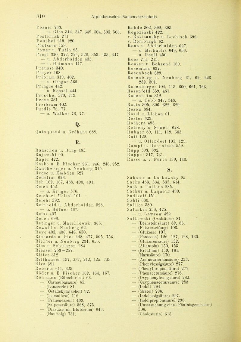 Posner 733. — u. Gies 344, 347, 349, 504, 505, 506. Posternak 271. Pouch et 219, 220. Poulsson 158. Power u. Tutin 95. Pregl 320, 322, 324, 326, 353, 433, 447. . — u. Abderhalden 433. — u. Hofmann 447. Preusse 340. Preyer 468. Pribram 319, 402. — u. Gregor 569. Pringle 442. — u. Kossel 444. Pröscher 370, 719. Pr out 381. Przibram 402. Purdie 76, 77. — u. Walker 76, 77. Q- Quinquaud u. Grehant 688. R. Raascliou u. Bang 485. Rajewski 90. Rap er 422. Raske u. E. Fischer 231, 246, 248, 252. Rauchwerger u. Neuberg 315. Reese u. Embden 627. Redelius 623. Reh 162, 167, 488, 490, 491. Reich 452. — u. Krüger 576. Reichert-Meissl 101. Reichl 392. Reinbold u. Abderhalden 528. — u. Hüfner 467. Reiss 407. Reocli 698. Retinger u. Marchlewski 365. Rewald u. Neuberg 62. Reye 405, 406, 648, 650. Richards u. Gies 448, 477, 505, 753. Richter u. Neuberg 234, 655. Ries u. Schultzen 284. Riesser 253 — 257. Ritter 312. Ritthausen 137, 237, 242, 425, 723. Riva 381. Roberts 611, 623. Röder u. E. Fischer 162, 164, 167. Röhmann (Bürzeldrüse) 63. — (Carnaubasäure) 65. — (Lanocerin) 81. — (Octadekylalkohol) 92. — (Isomaltose) 116. — (Frauencasein) 489. — (Salpetersäure) 568, 575. — (Diastase im Blutserum) 643. — (Hauttalg) 731. Roh de 302, 392, 393. Rogozinski 422. v. Rokitansky u. Loebisch 696. v. Romburgh 62. Rona u. Abderhalden 627. — u. Michaelis 648, 656. — u. Pauli 450. Roos 211, 213. Roosen u. Behrend 169. Rosemann 697. Rosenbach 629. Rosenberg u. Neuberg 61, 62, 226, 252, 301. Rosenberger 104, 113, 600, 661, 763. Rosenfeld 359, 457. Rosenheim 312. — u. Tebb 347, 348. Rosin 305, 306, 382, 629. Rosow 384. Rossi u. Lieben 61. Röster 329. Rothera 495. Rotschy u. Nencki 628. Rubner 89, 111, 119, 603. Ruff 128. — u. Ollendorf 105, 129. Rumpf u. Dennstedt 559. Rupp 593, 692. Ruppel 317, 731. Russo u. v. Fürth 139, 140. s. Sabanin u. Laskowsky 85. Sachs 483, 534, 535, 614. Sack u. Toi lens 285. Sackur u. Laqueur 490. Sadikoff 451. Sahli 680. Saillet 380. Salaskin 238, 425. — u. Lawrow 422. Salkowski (Oxalsäure) 81. — (Bernsteinsäure) 82, 83. - (Fettverseifung) 103. — (Glukose) 107. — (Pentosen) 126, 127, 128, 130. — (Glukuronsäure) 132. — (Allantoin) 150, 153. — (Kreatinin) 159, 161. — (Harnsäure) 170. — (Aminovaleriansäure) 233. — (Phenylessigsäure) 277. — (Phenylpropionsäure) 277. — (Phenacetursäure) 278. — (Oxyphenylessigsäure) 282. — (Oxyphenacetursäure) 283. — (Indol) 294. — (Skatol) 296. — (Indolessigsäure) 297. — (Indolpropioflsäurc) 298. — (Untersuchung eines Fäulnisgemisches) 306. — (Cholesterin) 315.