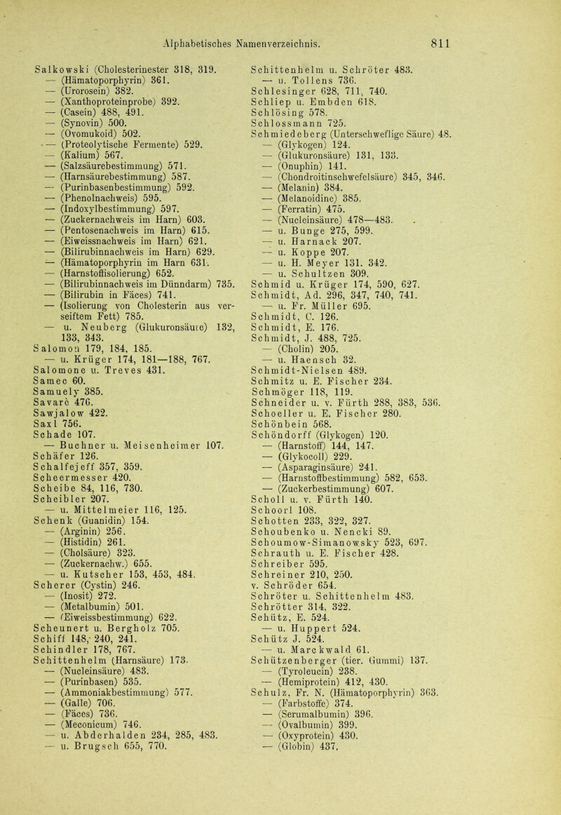 Salkowski (Cholesterinester 318, 319. — (Hämatoporphyrin) 361. — (Urorosein) 382. — (Xanthoproteinprobe) 392. — (Casein) 488, 491. — (Synovin) 500. — (Ovomukoid) 502. — (Proteolytische Fermente) 529. — (Kalium) 567. — (Salzsäurebestimmung) 571. — (Harnsäurebestimmung) 587. — (Purinbasenbestimmung) 592. — (Phenolnachweis) 595. — (Indoxylbestimmung) 597. — (Zuckernachweis im Harn) 603. — (Pentosenachweis im Harn) 615. — (Eiweissnachweis im Harn) 621. — (Bilirubinnachweis im Harn) 629. — (Hämatoporphyrin im Harn 631. — (Harnstoffisolierung) 652. — (Bilirubinnachweis im Dünndarm) 735. — (Bilirubin in Fäces) 741. — (Isolierung von Cholesterin aus ver- seiftem Fett) 785. — u. Neuberg (Glukuronsäure) 132, 133, 343. Salomon 179, 184, 185. — u. Krüger 174, 181—188, 767. Salomone u. Treves 431. Sam ec 60. Samuely 385. Savare 476. Sawjalow 422. Sax 1 756. Schade 107. — Büchner u. Meisenheim er 107. Schäfer 126. Schalfejeff 357, 359. Scheermesser 420. Scheibe 84, 116, 730. Scheibler 207. — u. Mittelmeier 116, 125. Schenk (Guanidin) 154. — (Arginin) 256. — (Histidin) 261. — (Cholsäure) 323. — (Zuckernachw.) 655. — u. Kutscher 153, 453, 484. Scherer (Cystin) 246. '— (Inosit) 272. — (Metalbumin) 501. — (Eiweissbestimmung) 622. Scheunert u. Bergholz 705. Schiff 148,* 240, 241. Schindler 178, 767. Schittenhelm (Harnsäure) 173. — (Nucleinsäure) 483. •— (Purinbasen) 535. — (Ammoniakbestimmung) 577. — (Galle) 706. — (Fäces) 736. — (Meconicum) 746. — u. Abderhalden 234, 285, 483. — u. B rüg sch 655, 770. Schittenhelm u. Schröter 483. — u. Tollens 736. Schlesinger 628, 711, 740. Schliep u. Embden 618. Schlösing 578. Schlossmann 725. Schmiedeberg (Unterschweflige Säure) 48. — (Glykogen) 124. -— (Glukuronsäure) 131, 133. — (Onuphin) 141. — (Chondroitinschwefelsäure) 345, 346. — (Melanin) 384. — (Melanoidine) 385. — (Ferratin) 475. -— (Nucleinsäure) 478—483. — u. Bunge 275, 599. — u. Harnack 207. — u. Koppe 207. — u. H. Meyer 131. 342. — u. Schultzen 309. Schmid u. Krüger 174, 590, 627. Schmidt, Ad. 296, 347, 740, 741. — u. Fr. Müller 695. Schmidt, C. 126. Schmidt, E. 176. Schmidt, J. 488, 725. — (Cholin) 205. — u. Haensch 32. Schmidt-Nielsen 489. Schmitz u. E. Fischer 234. Schmöger 118, 119. Schneider u. v. Fürth 288, 383, 536. Schoeller u. E. Fischer 280. Schönbein 568. Schöndorff (Glykogen) 120. — (Harnstoff) 144, 147. — (Glykocoll) 229. — (Asparaginsäure) 241. — (Harnstoffbestimmung) 582, 653. — (Zuckerbestimmung) 607. Scholl u. v. Fürth 140. Schoorl 108. Schotten 233, 322, 327. Schoubenko u. Nencki 89. Schoumow-Simanowsky 523, 697. Schrauth u. E. Fischer 428. Schreiber 595. Schreiner 210, 250. v. Schröder 654. Schröter u. Schittenhelm 483. Schrötter 314, 322. Schütz, E. 524. — u. Huppert 524. Schütz J. 524. — u. Marckwald 61. Schützenberger (tier. Gummi) 137. — (Tyroleucin) 238. — (Hemiprotein) 412, 430. Schulz, Fr. N. (Hämatoporphyrin) 363. — (Farbstoffe) 374. — (Serumalbumin) 396. — (Ovalbumin) 399. —1 (Oxyprotein) 430. — (Globin) 437,