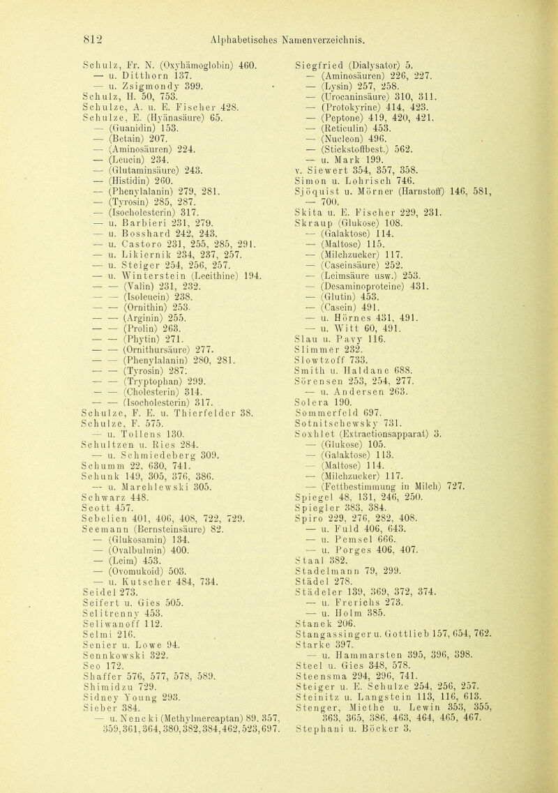 Schulz, Fr. N. (Oxyhämoglobin) 460. — u. Ditthorn 137. — u. Zsigmondy 399. Schulz, H. 50, 753. Schulze, A. u. E. Fischer 428. Schulze, E. (Hyänasäure) 65. — (Guanidin) 153. — (Betain) 207. — (Aminosäuren) 224. — (Leucin) 234. — (Glutaminsäure) 243. — (Histidin) 260. — (Phenylalanin) 279, 281. — (Tyrosin) 285, 287. — (Isocholesterin) 317. — u. Barbieri 231, 279. — u. Bosshard 242, 243. — u. Castoro 231, 255, 285, 291. — u. Likiernik 234, 237, 257. — u. Steiger 254, 256, 257. — u. Winterstein (Lecithine) 194. (Valin) 231, 232. — — (Isoleucin) 238. — — (Ornithin) 253. — — (Arginin) 255. (Prolin) 263. (Phytin) 271. — — (Ornithursäure) 277. — — (Phenylalanin) 280, 281. (Tyrosin) 287: — — (Tryptophan) 299. — — (Cholesterin) 314. — — (Isocholesterin) 317. Schulze, F. E. u. Thierfelder 38. Schulze, F. 575. — u. Tollens 130. Schultzen u. Ries 284. — u. Schmiedeberg 309. Schümm 22, 630, 741. Schunk 149, 305, 376, 386. — u. Marchlewski 305. Schwarz 448. Scott 457. Sebelien 401, 406, 408, 722, 729. Seemann (Bernsteinsäure) 82. — (Glukosamin) 134. — (Ovalbulmin) 400. — (Leim) 453. — (Ovomukoid) 503. — u. Kutscher 484, 734. Seidel 273. Seifert u. Gies 505. Selitrenny 453. Seliwanoff 112. Selmi 216. Senier u. Lowe 94. Sennkowski 322. Seo 172. Shaffer 576, 577, 578, 589. Shimidzu 729. Sidney Young 293. Sieber 384. — u. Nencki (Methylmercaptan) 89, 357. 359,361,364,380,382,384,462,523,697. Siegfried (Dialysator) 5. — (Aminosäuren) 226, 227. — (Lysin) 257, 258. — (Urocaninsaure) 310, 311. — (Protokyrine) 414, 423. — (Peptone) 419, 420, 421. — (Reticulin) 453. — (Nucleon) 496. — (Stickstoffbest.) 562. — u. Mark 199. v. Siewert 354, 357, 358. Simon u. Lohrisch 746. Sjöquist u. Mörner (Harnstoff) 146, 581, ' — 700. Skita u. E. Fischer 229, 231. Skraup (Glukose) 108. — (Galaktose) 114. — (Maltose) 115. — (Milchzucker) 117. — (Caseinsäure) 252. — (Leimsäure usw.) 253. — (Desaminoproteine) 431. — (Glutin) 453. — (Casein) 491. — u. Hörnes 431, 491. — u. Witt 60, 491. Slau u. Pavy 116. Slimmer 232. Slowtzoff 733. Smith u. Haid an e 688. Sörensen 253, 254, 277. — u. Andersen 263. Solera 190. Sommerfeld 697. Sotnitschewsky 731. Soxhlet (Extractionsapparat) 3. — (Glukose) 105. — (Galaktose) 113. - (Maltose) 114. — (Milchzucker) 117. — (Fettbestimmung in Milch) 727. Spiegel 48, 131, 246, 250. Spiegler 383, 384. Spiro 229, 276, 282, 408. — u. F ul d 406, 643. — u. Pemsel 666. — u. Porges 406, 407. Staal 382. Stadelmann 79, 299. Städel 278. Städeler 139, 369, 372, 374. — u. Frerichs 273. — u. Holm 385. Stanek 206. Stangassingeru. Gottlieb 157, 654, 762. Starke 397. — u. Hammarsten 395, 396, 398. Steel u. Gies 348, 578. Steensma 294, 296, 741. Steiger u. E. Schulze 254, 256, 257. Steinitz u. Langstein 113, 116, 613. Stenger, Miethe u. Lewin 353, 355, 363, 365, 386, 463, 464, 465, 467. Stephani u. Böcker 3,