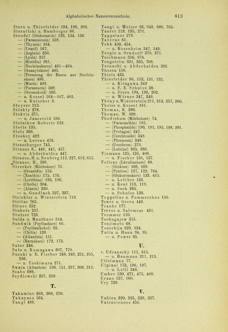 Stern u. Thierfelder 194, 198, 202. Sternitzki u. Bamberger 86. Steudel (Glukosamin) 133, 134, 136. — (Paramucosin) 138. — (Thymin) 164. — (Uracil) 167. — (Arginin) 256. — (Lysin) 257. — (Histidin) 261. — (Nucleinsäuren) 481—484. — (Guanylsäure) 485. — (Trennung der Basen aus Nuclein- säure) 486. — (Mucin) 498. — (Paramucin) 502. — (Ovomukoid) 503. — u. Kossel 164—167, 483. — u. Kutscher 3. Steyrer 213. Stöckly 278. Stokyis 371. — u. Jaarsveld 599. Stolnikow-Roberts 623. Stolte 135. Stolz 268. Stookey 422. — u, Levene 476. Strassburger 745. Strauss E., 446, 447, 457. — u. Abderhalden 447. Strauss, H. u. Neuberg 112, 227, 613, 655. „Strauss, H., 598. Strecker (Milchsäure) 76. — (Guanidin) 153. — (Xanthin) 175, 176. — (Lecithine) 193, 196. — (Cholin) 204. — (Alanin) 230. — u. Gundlach 327, 337. Strickler u. Winterstein 719. Stritar 765. Struve 352. Stuhetz 257. Stutzer 723. Suida u. Mauthner 314. Sundwik (Psyllasäure) 66. — (Psyllaalköhol) 93. — (Chitin) 139. — (Allantoin) 151. — (Harnsäure) 172, 173. Suter 246. Suto u. Kumagawa 607, 770. Suzuki u. E. Fischer 248, 249, 251, 255, 256. — u. Yoshimura 271. Swain. (Allantoin) 150, 151, 297, 308, 311. Szabo 698. Szydlowski 257, 259. T. Takamine 268, 269, 270. Takayasu 564. Tan gl 489. Tangl u. Weiser 93, 643, 660, 765. Tanret 119, 135, 271. Tappeiner 278. Taverne 61. Tebb 450, 454. — u. Rosen heim 347, 348. Teeple u. Orndorff 370, 371. Teichmann 356, 674. Tengström 331, 335, 708. Teruuchi u. Abderhalden 286. Thesen 158. Thiele 433. Thierfelder 80, 113, 131, 132. — u. Kitagawa 349 — u. E. E. Schulze 38. — u. Stern 194, 198, 202. — u. Wörner 347, 349. Thöny u. Winterstein 211, 213, 257, 260. Thoiss u. Kossel 181. Thomas, K. 380. Thomas, W. 699. Thudichum (Milchsäure) 74. — (Paraxanthin) 185. — (Phosphatide) 190, 191, 195, 198, 201. — (Protagon) 347. — (Cerebroside) 348. — (Phrenosin) 349. — (Urochrom) 376. — (Luteine) 385, 386. Tiemann 135, 136, 408. — u. Fischer 136, 137. To llens (Lävulinsäure) 88. — (Glukose) 108, 109. — (Pentose) 127, 129, 764. — (Glukoronsäure) 133, 615. — u. Lefebre 133. — u. Kent 113, 119. — u. Sack 285. — u. Schulze 130. Toppelius u. Poramerehne 158. Tower u. Green 449. Traube 177. Treves u. Salomone 431. Trommer 110. Tschugajew 315. Tsujimoto 68. Tsuschija 623, 624. Tutin u. Hann 94, 95. — u. Power 95. u. v. Udranszky 111, 615. — u. Baumann 211, 213. Uffelmann 77. Ulpiani 173, 196. 197. — u. Lelli 348. Umber 130, 471, 475, 499. Urano 157, 160. Ury 739. V. Vahlen 320, 325, 326, 327. Yalenciennes 456.