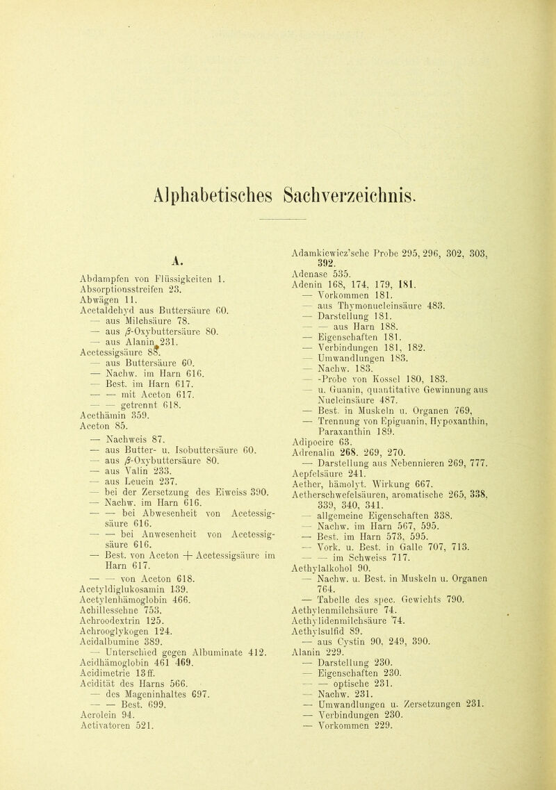 A. Abdampfen von Flüssigkeiten 1. Absorptionsstreifen 23. Abwägen 11. Acetaldehyd aus Buttersäure 60. — aus Milchsäure 78. — aus /J-Oxybuttersäure 80. — aus Alanin 231. Acetessigsäure 85. — aus Buttersäure 60. — Nachw. im Harn 616. — Best, im Harn 617. — — mit Aceton 617. — — getrennt 618. Acethäinin 359. Aceton 85. — Nachweis 87. — aus Butter- u. Isobuttersäure 60. — aus /J-Oxybuttersäure 80. — aus Yalin 233. — aus Leucin 237. - bei der Zersetzung des Eiweiss 390. — Nachw. im Harn 616. bei Abwesenheit von Acetessig- säure 616. — — bei Anwesenheit von Acetessig- säure 616. — Best, von Aceton -J- Acetessigsäure im Harn 617. — — von Aceton 618. Acetyldiglukosamin 139. Acetylenhämoglobin 466. Achillessehne 753. Achroodextrin 125. Achrooglykogen 124. Acidalbumine 389. — Unterschied gegen Albuminate 412. Acidhämoglobin 461 469. Aeidimetrie 13 ff. Acidität des Harns 566. — des Mageninhaltes 697. Best. 699. Acrolein 94. Activatoren 521. Adamkiewicz’sche Probe 295, 296, 302, 303, 392. Adenase 535. Adenin 168, 174, 179, 181. — Vorkommen 181. - aus Thymonucleinsäure 483. — Darstellung 181. — — aus Harn 188. — Eigenschaften 181. — Verbindungen 181, 182. - Umwandlungen 183. — Nachw. 183. - -Probe von Kossel 180, 183. - u. Guanin, quantitative Gewinnung aus Nucleinsäure 487. — Best, in Muskeln u. Organen 769, — Trennung von Epiguanin, Hypoxanthin, Paraxanthin 189. Adipocire 63. Adrenalin 268. 269, 270. — Darstellung aus Nebennieren 269, 777. Aepfelsäure 241. Aether, hämolyt. Wirkung 667. Aetherschwefelsäuren, aromatische 265, 338, 339, 340, 341. - allgemeine Eigenschaften 338. — Nachw. im Harn 567, 595. — Best, im Harn 573, 595. — Vork. u. Best, in Galle 707, 713. — — im Schweiss 717. Aethylalkohol 90. — Nachw. u. Best, in Muskeln u. Organen 764. — Tabelle des spec. Gewichts 790. Aethylenmilchsäure 74. Aethylidenmilchsäure ‘74. Aethylsulfid 89. — aus Cystin 90, 249, 390. Alanin 229. — Darstellung 230. — Eigenschaften 230. — — optische 231. — Nachw. 231. — Umwandlungen u. Zersetzungen 231. — Verbindungen 230. — Vorkommen 229.