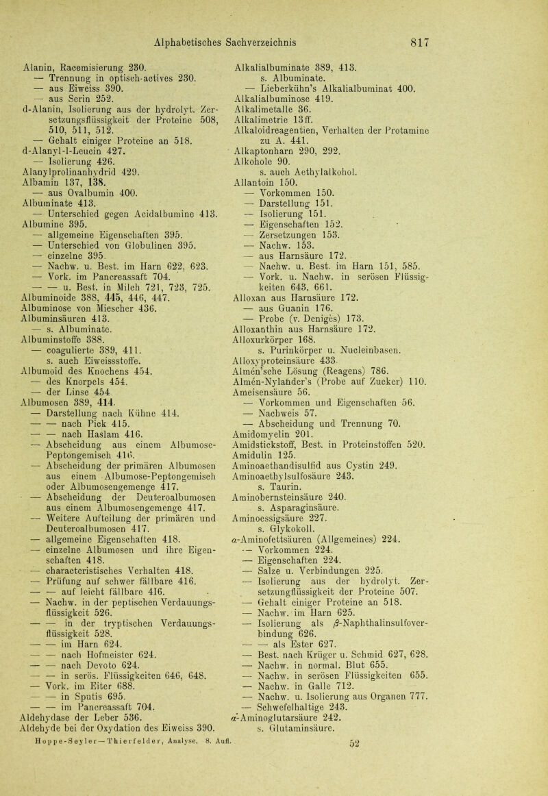 Alanin, Racemisierung 230. — Trennung in optisch-actives 230. — aus Eiweiss 390. — aus Serin 252. d-Alanin, Isolierung aus der hydrolyt. Zer- setzungsflüssigkeit der Proteine 508, 510, 511, 512. — Gehalt einiger Proteine an 518. d-Alanyl-l-Leucin 427. — Isolierung 426. Alanylprolinanhydrid 429. Albamin 137, 138. — aus Ovalbumin 400. Albuminate 413. — Unterschied gegen Acidalbumine 413. Albumine 395. — allgemeine Eigenschaften 395. — Unterschied von Globulinen 395. — einzelne 395. — Nachw. u. Best, im Harn 622, 623. — York, im Pancreassaft 704. — — u. Best, in Milch 721, 723, 725. Albuminoide 388, 445, 446, 447. Albuminose von Miescher 436. Albuminsäuren 413. — s. Albuminate. Albuminstoffe 388. — coagulierte 389, 411. s. auch Eiweissstoffe. Albumoid des Knochens 454. — des Knorpels 454. — der Linse 454. Albumosen 389, 414. — Darstellung nach Kühne 414. nach Pick 415. — — nach Haslam 416. — Abscheidung aus einem Albumose- Peptongemisch 416. — Abscheidung der primären Albumosen aus einem - Albumose-Peptongemisch oder Albumosengemenge 417. ■ — Abscheidung der Deuteroalbumosen aus einem Albumosengemenge 417. — Weitere Aufteilung der primären und Deuteroalbumosen 417. — allgemeine Eigenschaften 418. — einzelne Albumosen und ihre Eigen- schaften 418. — characteristisches Verhalten 418. — Prüfung auf schwer fällbare 416. — — auf leicht fällbare 416. — Nachw. in der peptischen Verdauungs- flüssigkeit 526. in der tryptischen Verdauungs- flüssigkeit 528. im Harn 624. — — nach Hofmeister 624. — — nach Devoto 624. — — in serös. Flüssigkeiten 646, 648. — Vork. im Eiter 688. in Sputis 695. — — im Pancreassaft 704. Aldehydase der Leber 536. Aldehyde bei der Oxydation des Eiweiss 390. Hoppe-Seyler—Thierfelder, Analyse, 8. Aufl. Alkalialbuminate 389, 413. s. Albuminate. — Lieberkühn’s Alkalialbuminat 400. Alkalialbuminose 419. Alkalimetalle 36. Alkalimetrie 13 ff. Alkaloidreagentien, Verhalten der Protamine zu A. 441. Alkaptonharn 290, 292. Alkohole 90. s. auch Aethylalkohol. Allantoin 150. — Vorkommen 150. — Darstellung 151. — Isolierung 151. — Eigenschaften 152. — Zersetzungen 153. — Nachw. 153. — aus Harnsäure 172. — Nachw. u. Best, im Harn 151, 585. — Vork. u. Nachw. in serösen Flüssig- keiten 643, 661. Alloxan aus Harnsäure 172. — aus Guanin 176. — Probe (v. Deniges) 173. Alloxanthin aus Harnsäure 172. Alloxurkörper 168. s. Purinkörper u. Nucleinbasen. Alloxyproteinsäure 433. Almen’sche Lösung (Reagens) 786. Almen-Nylaüder’s (Probe auf Zucker) 110. Ameisensäure 56. — Vorkommen und Eigenschaften 56. — Nachweis 57. — Abscheidung und Trennung 70. Amidomyelin 201. Amidstickstoff, Best, in Proteinstoffen 520. Amidulin 125. Aminoaethandisulfid aus Cystin 249. Aminoaethylsulfosäure 243. s. Taurin. Aminobernsteinsäure 240. s. Asparaginsäure. Aminoessigsäure 227. s. Glykokoll. ft-Aminofettsäuren (Allgemeines) 224. Vorkommen 224. — Eigenschaften 224. — Salze u. Verbindungen 225. — Isolierung aus der hydrolyt. Zer- setzungfliissigkeit der Proteine 507. — Gehalt einiger Proteine an 518. — Nachw. im Harn 625. — Isolierung als /?-Naphthalinsulfover- bindung 626. — — als Ester 627. — Best, nach Krüger u. Schmid 627, 628. — Nachw. in normal. Blut 655. — Nachw. in serösen Flüssigkeiten 655. — Nachw. in Galle 712. — Nachw. u. Isolierung aus Organen 777. — Schwefelhaltige 243. a’-Aminoglutarsäure 242. s. Glutaminsäure. 52