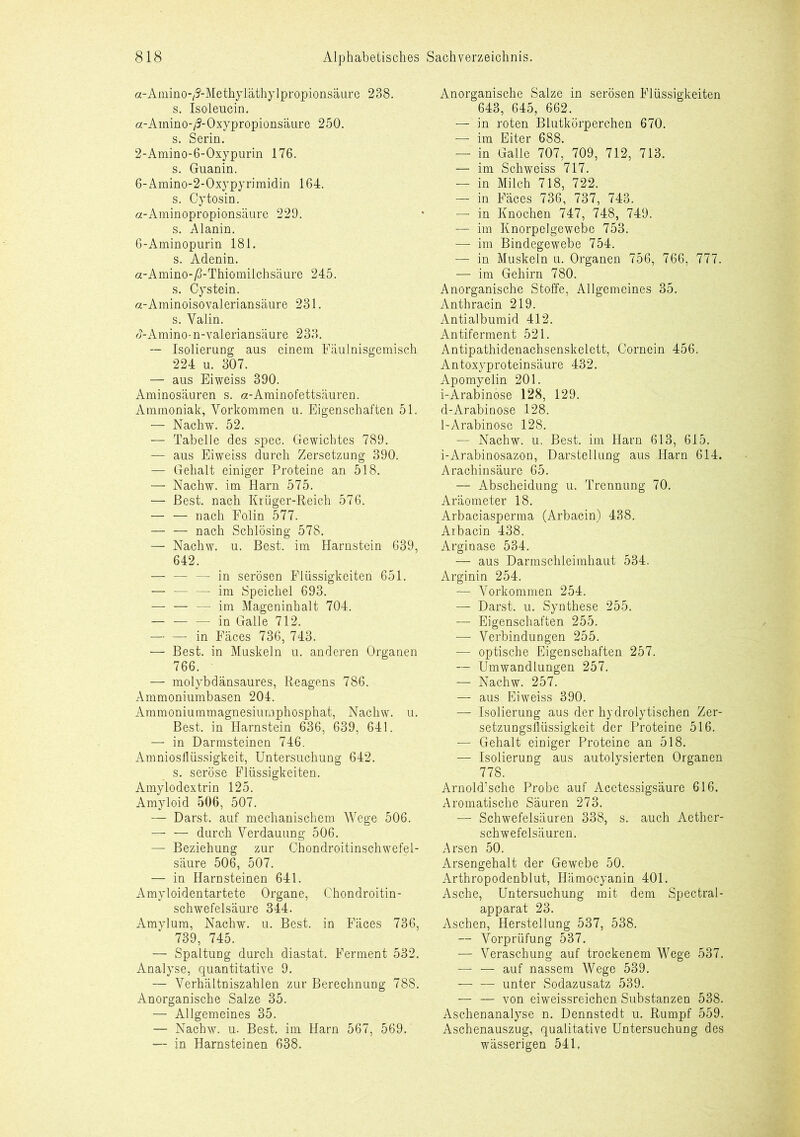 a-Amino-^-Methyläthylpropionsäure 238. s. Isoleucin. a-Ainino-/?-Oxypropionsäure 250. s. Serin. 2-Amino-6-Oxypurin 176. s. Guanin. 6-Amino-2-Oxypyrimidin 164. s. Cytosin. a-Aminopropionsäure 229. s. Alanin. 6-Aminopurin 181. s. Adenin. a-Amino-ß-Thiomilchsäure 245. s. Cystein. a-Aminoisovaleriansäure 231. s. Valin. <J-Amino-n-valeriansäure 233. — Isolierung aus einem Fäulnisgemisch 224 u. 307. — aus Eiweiss 390. Aminosäuren s. a-Aminofettsäuren. Ammoniak, Vorkommen u. Eigenschaften 51. — Nachw. 52. — Tabelle des spec. Gewichtes 789. — aus Eiweiss durch Zersetzung 390. — Gehalt einiger Proteine an 518. — Nachw. im Harn 575. — Best, nach Krüger-Reich 576. — — nach Fo.lin 577. — — nach Schlösing 578. — Nachw. u. Best, im Harnstein 639, 642. — — — in serösen Flüssigkeiten 651. — — — im Speichel 693. —- — — im Mageninhalt 704. in Galle 712. — — in Fäces 736, 743. — Best, in Muskeln u. anderen Organen 766. — molybdänsaures, Reagens 786. Ammoniumbasen 204. Ammoniummagnesiumphosphat, Nachw. u. Best, in Harnstein 636, 639, 641. — in Darmsteinen 746. Amniosflüssigkeit, Untersuchung 642. s. seröse Flüssigkeiten. Amylodextrin 125. Amyloid 506, 507. — Darst. auf mechanischem Wege 506. — — durch Verdauung 506. — Beziehung zur Chondroitinschwefel- säure 506, 507. — in Harnsteinen 641. Amyloidentartete Organe, Chondroitin- schwefelsäure 344. Amylum, Nachw. u. Best, in Fäces 736, 739, 745. — Spaltung durch diastat. Ferment 532. Analyse, quantitative 9. — Verhältniszahlen zur Berechnung 788. Anorganische Salze 35. — Allgemeines 35. — Nachw. u. Best, im Harn 567, 569. — in Harnsteinen 638. Anorganische Salze in serösen Flüssigkeiten 643, 645, 662. — in roten Blutkörperchen 670. — im Eiter 688. — in Galle 707, 709, 712, 713. — im Schweiss 717. — in Milch 718, 722. — in Fäces 736, 737, 743. — in Knochen 747, 748, 749. — im Knorpelgewebe 753. |—r im Bindegewebe 754. — in Muskeln u. Organen 756, 766, 777. — im Gehirn 780. Anorganische Stoffe, Allgemeines 35. Anthracin 219. Antialbumid 412. Antiferment 521. Antipathidenachsenskelett, Cornein 456. Antoxyproteinsäure 432. Apomyelin 201. i-Arabinose 128, 129. d-Arabinose 128. 1-Arabinose 128. — Nachw. u. Best, im Harn 613, 615. i-Arabinosazon, Darstellung aus Harn 614. Arachinsäure 65. — Abscheidung u. Trennung 70. Aräometer 18. Arbaciasperma (Arbacin) 438. Arbacin 438. Arginase 534. — aus Darmschleimhaut 534. Arginin 254. — Vorkommen 254. — Darst. u. Synthese 255. — Eigenschaften 255. — Verbindungen 255. — optische Eigenschaften 257. — Umwandlungen 257. — Nachw. 257. — aus Eiweiss 390. — Isolierung aus der hydrolytischen Zer- setzungsllüssigkeit der Proteine 516. — Gehalt einiger Proteine an 518. — Isolierung aus autolysierten Organen 778. Arnold’sche Probe auf Acetessigsäure 616. Aromatische Säuren 273. — Schwefelsäuren 338, s. auch Aether- schwefelsäuren. Arsen 50. Arsengehalt der Gewebe 50. Arthropodenblut, Hämocyanin 401. Asche, Untersuchung mit dem Spectral- apparat 23. Aschen, Herstellung 537, 538. — Vorprüfung 537. — Veraschung auf trockenem Wege 537. — — auf nassem Wege 539. unter Sodazusatz 539. — — von eiweissreichen Substanzen 538. Aschenanalyse n. Dennstedt u. Rumpf 559. Aschenauszug, qualitative Untersuchung des wässerigen 541.