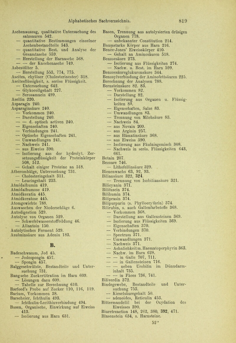 Aschenauszug, qualitative Untersuchung des salzsauren 542. — quantitative Bestimmungen einzelner Aschenbestandteile 543. — quantitative Best, und Analyse der Gesamtasche 559. — Herstellung der Harnasche 568. — — der Knochenasche 749. Asbestfilter 5. — Herstellung 553, 774, 775. Ascites, chylöser (Cholesterinester) 318. Ascitesflüssigkeit, s. seröse Flüssigkeit. — Untersuchung 642. — Glykocollgehalt 227. — Serosamucin 499. Asellin 220. Asparagin 240. Asparaginsäure 240. — Vorkommen 240. — Darstellung 240. — — d.. optisch activen 240. — Eigenschaften 240. — Verbindungen 241. — Optische Eigenschaften 241, — Umwandlungen 241. — Nachweis 241. — aus Eiweiss 390. — Isolierung aus der hydrolyt. Zer- setzungsflüssigkeit der Proteinkörper 508, 512. — Gehalt einiger Proteine an 518. Atherombälge, Untersuchung 731. — Cholesteringehalt 311. — Leucingehalt 233. Atmidalbumin 419. Atmidalbumose 419. Atmidkeratin 445. Atmidkeratose 445. Atomgewichte 788. Auswaschen der Niederschläge 6. Autodigestion 529. Autolyse von Organen 529. — Schwefelwasserstoffbildung 46. — Allantoin 150. Autolytisches Ferment 529. Azulminsäure aus. Adenin 183. B. Badeschwamm, Jod 45. — Jodospongin 457. — Spongin 457. Balggeschwülste, Bestandteile und Unter- suchung 731. Bang sehe Zuckertitration im Harn 609. — Lösungen dazu 609. — Tabelle zur Berechnung 610. Barfoed’s Probe auf Zucker 110, 116, 119. Barium, Vorkommen 38. Barscheier, Ichthulin 493. — Ichthulin-Lecithinverbindung 494. Basen, Organische, Einwirkung auf Eiweiss 413. — Isolierung aus Harn 631. Basen, Trennung aus autolysierten drüsigen Organen 778. — unbekannter Constitution 214. Baumstarks Körper aus Harn 216. Bence-Jones’ Eiweisskörper 410. — Gehalt an Aminosäuren 518. Benzoesäure 273. — Isolierung aus Flüssigkeiten 274. — Nachw. u. Best, im Harn 599. Benzoesäureglukuronsäure 344. Benzoylverbindung der Aminofettsäuren 225. Berechnung der Analysen 788. Bernsteinsäure 82. 83. — Vorkommen 82. — Darstellung 82. — Isolierung aus Organen u. Flüssig- keiten 89. — Eigenschaften, Salze 83. — Umwandlungen 83. — Trennung von Milchsäure 83. — Nachweis 84. — aus Novain 209. — aus Arginin 257. — aus Hämatinsäure 368. — aus Eiweiss 390. — Isolierung aus Fäulnisgemisch 308. — Nachweis in serös. Flüssigkeiten 643, 661. Betain 207. Bezoare 746. — Lithofellinsäure 329. Bienenwachs 63, 92, 93. Biliansäure 322, 324. — Trennung von Isobiliansäure 321. Bilicyanin 371. Bilifuscin 374. Bilihumin 374. Biliprasin 374. Bilipurpurin (s. Phylloerythrin) 374. Bilirubin, s. auch Gallenfarbstoffe 368. — Vorkommen 368. — Darstellung aus Gallensteinen 369. — Isolierung aus Flüssigkeiten 369. — Eigenschaften 370. — Verbindungen 370. — Spectrum 371. — Umwandlungen 371. — Nachweis 371. — Aehnlichkeitm.Haematoporphyrin 363. — Nachw. im Harn 628. in Galle 707, 711. — — in Gallensteinen 716. — — neben Urobilin im Dünndarm- inhalt 735. — — in Fäces 736, 741. Biliverdin 372. Bindegewebe, Bestandteile und Unter- suchung 753. — Kieselsäuregehalt 50. — adenoides, Reticulin 453. Bittermandelöl bei der Oxydation des Eiweisses 390. Biuretreaction 148, 262, 380, 892, 471. Blasenstein 634, s. Harnsteine. 52 *