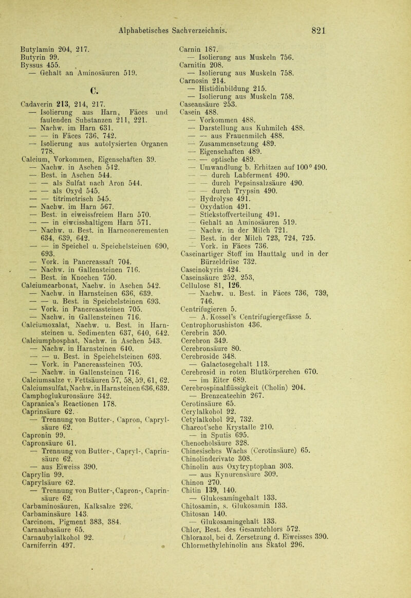 Butylamin 204, 217. Butyrin 99. Byssus 455. — Gehalt an Aminosäuren 519. c. Cadaverin 213, 214, 217. — Isolierung aus Harn, Fäces und faulenden Substanzen 211, 221. — Nachw. im Harn 631. in Fäces 736, 742. — Isolierung aus autolysierten Organen 778. Calcium, Vorkommen, Eigenschaften 39. — Nachw. in Aschen 542. — Best, in Aschen 544. — — als Sulfat nach Aron 544. als Oxyd 545. — — titrimetrisch 545. — Nachw. im Harn 567. — Best, in eiweissfreiem Harn 570. — — in eiweisshaltigem Harn 571. — Nachw. u. Best, in Harnconcrementen 634, 639, 642. in Speichel u. Speichelsteinen 690, 693. — Vork. in Fancreassaft 704. — Nachw. in Gallensteinen 716. — Best, in Knochen 750. Calciumcarbonat, Nachw. in Aschen 542. — Nachw. in Harnsteinen 636, 639. — — u. Best, in Speichelsteinen 693. — Vork. in Pancreassteinen 705. — Nachw. in Gallensteinen 716. Calciumoxalat, Nachw. u. Best, in Harn- steinen u. Sedimenten 637, 640, 642. Calciumphosphat, Nachw. in Aschen 543. — Nachw. in Harnsteinen 640. — — u. Best, in Speichelsteinen 693. — Vork. in Pancreassteinen 705. — Nachw. in Gallensteinen 716. Calciumsalze v. Fettsäuren 57, 58, 59, 61, 62. Calciumsulfat, Nach w. in Harnsteinen 636,639. Camphoglukuronsäure 342. Capranica’s Reactionen 178. Caprinsäure 62. ' — Trennung von Butter-, Capron, Capryl- säure 62. Capronin 99. Capronsäure 61. — Trennung von Butter-, Capryl-, Caprin- säure 62. — aus Eiweiss 390. Caprylin 99. Caprylsäure 62. — Trennung von Butter-, Capron-, Caprin- säure 62. Carbaminosäuren, Kalksalze 226. Carbaminsäure 143. Carcinom, Pigment 383, 384. Carnaubasäure 65. Carnaubylalkohol 92. Carniferrin 497. Carnin 187. — Isolierung aus Muskeln 756. Carnitin 208. — Isolierung aus Muskeln 758. Carnosin 214. — Histidinbildung 215. — Isolierung aus Muskeln 758. Caseansäure 253. Casein 488. — Vorkommen 488. — Darstellung aus Kuhmilch 488. aus Frauenmilch 488. ' — Zusammensetzung 489. — Eigenschaften 489. — — optische 489. Umwandlung b. Erhitzen auf 100° 490. — — durch Labferment 490. — — durch Pepsinsalzsäure 490. — — durch Trypsin 490. — Hydrolyse 491. — Oxydation 491. — Stickstoffverteilung 491. — Gehalt an Aminosäuren 519. — Nachw. in der Milch 721. — Best, in der Milch 723, 724, 725. — Vork. in Fäces 736. Caseinartiger Stoff im Hauttalg und in der Bürzeldrüse 732. Caseinokyrin 424. Caseinsäure 252, 253, Cellulose 81, 126. — Nachw. u. Best, in Fäces 736, 739, 746. Centrifugieren 5. — A. Kossel’s Centrifugiergefässe 5. Centrophorushiston 436. Cerebrin 350. Cerebron 349. Cerebronsäure 80., Cerebroside 348. — Galactosegehalt 113. Cerebrosid in roten Blutkörperchen 670. — im Eiter 689. Cerebrospinalflüssigkeit (Cholin) 204. — Brenzcatechin 267. Cerotinsäure 65. Cerylalkohol 92. Cetylalkohol 92, 732. Charcot’sche Krystalle 210. — in Sputis 695. Chenocholsäure 328. Chinesisches Wachs (Cerotinsäure) 65. Chinolinderivate 308. Chinolin aus Oxytryptophan 303. — aus Kynurensäure 309. Chinon 270. Chitin 139, 140. Glukosamingehalt 133. Chitosamin, s. Glukosamin 133. Chitosan 140. — Glukosamingehalt 133. Chlor, Best, des Gesamtchlors 572. Chlorazol, bei d. Zersetzung d. Eiweisses 390. Chlormethylchinolin aus Skatol 296.