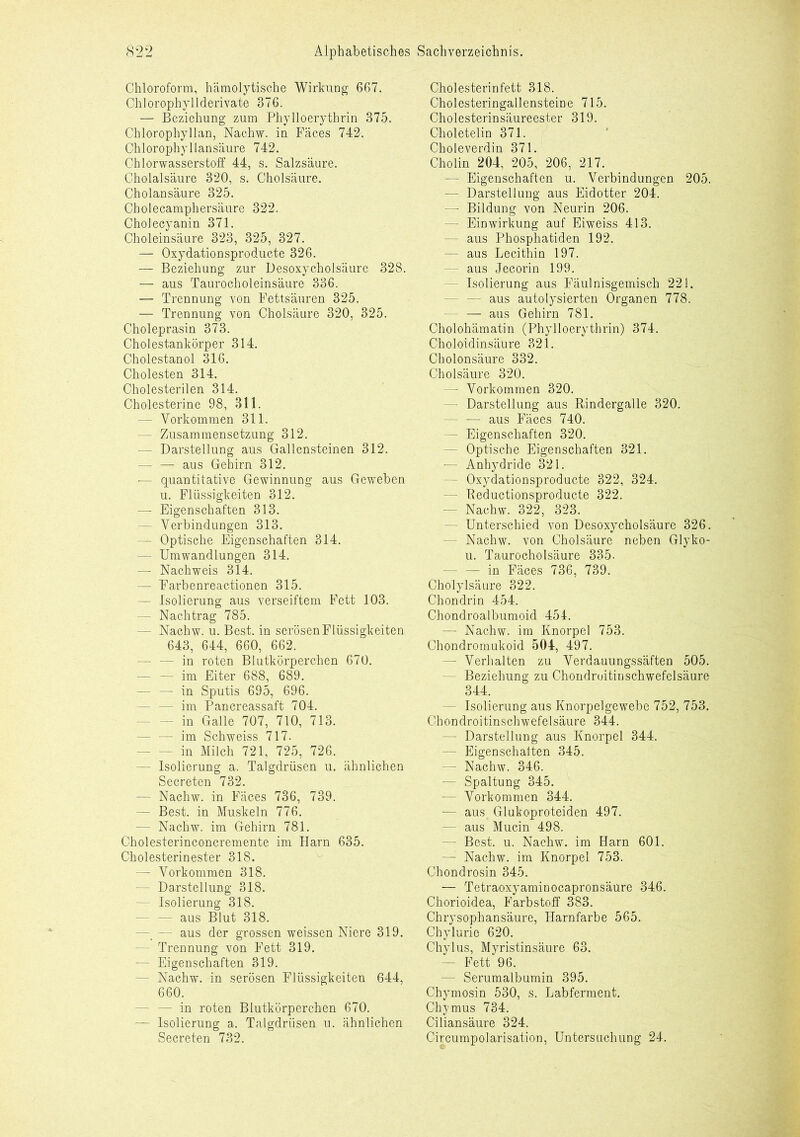 Chloroform, hämolytische Wirkung 667. Chlorophyllderivate 376. — Beziehung zum Phylloerythrin 375. Chlorophyll an, Nachw. in Fäces 742. Chlorophyllansäure 742. Chlorwasserstoff 44, s. Salzsäure. Cholalsäure 320, s. Cholsäure. Cholansäure 325. Cholecamphersäure 322. Cholecyanin 371. Choleinsäure 323, 325, 327. — Oxydationsproducte 326. — Beziehung zur Desoxycholsäure 328. — aus Taurocholeinsäure 336. — Trennung von Fettsäuren 325. — Trennung von Cholsäure 320, 325. Choleprasin 373. Cholestankörper 314. Cholestanol 316. Cholesten 314. Cholesterilen 314. Cholesterine 98, 311. — Vorkommen 311. — Zusammensetzung 312. — Darstellung aus Gallensteinen 312. — — aus Gehirn 312. — quantitative Gewinnung aus Geweben u. Flüssigkeiten 312. — Eigenschaften 313. — Verbindungen 313. — Optische Eigenschaften 314. — Umwandlungen 314. —- Nachweis 314. — Farbenreactionen 315. — Isolierung aus verseiftem Fett 103. — Nachtrag 785. — Nachw. u. Best, in serösen Flüssigkeiten 643, 644, 660, 662. — — in roten Blutkörperchen 670. — — im Eiter 688, 689. — — in Sputis 695, 696. - im Pancreassaft 704. - in Galle 707, 710, 713. — — im Schweiss 717. - in Milch 721, 725, 726. — Isolierung a. Talgdrüsen u. ähnlichen Secreten 732. — Nachw. in Fäces 736, 739. — Best, in Muskeln 776. — Nachw. im Gehirn 781. Cholesterinconcremente im Harn 635. Cholesterinester 318. —- Vorkommen 318. — Darstellung 318. — Isolierung 318. — — aus Blut 318. — — aus der grossen weissen Niere 319. — Trennung von Fett 319. — Eigenschaften 319. — Nachw. in serösen Flüssigkeiten 644, 660. — in roten Blutkörperchen 670. — Isolierung a. Talgdrüsen u. ähnlichen Secreten 732. Cholesterinfett 318. Cholesteringallensteine 715. Cholesterinsäureester 319. Choletelin 371. Choleverdin 371. Cholin 204, 205, 206, 217. — Eigenschaften u. Verbindungen 205. — Darstellung aus Eidotter 204. — Bildung von Neurin 206. — Einwirkung auf Eiweiss 413. - aus Phosphatiden 192. - aus Lecithin 197. - aus Jecorin 199. — Isolierung aus Fäulnisgemisch 221. - aus autolysierten Organen 778. — aus Gehirn 781. Cholohämatin (Phylloerythrin) 374. Choloidinsäure 321. Cholonsäure 332. Cholsäure 320. — Vorkommen 320. — Darstellung aus Rindergalle 320. - — aus Fäces 740. - Eigenschaften 320. - Optische Eigenschaften 321. — Anhydride 321. - Oxydationsproducte 322, 324. - Reductionsproducte 322. - Nachw. 322, 323. — Unterschied von Desoxycholsäure 326. - Nachw. von Cholsäure neben Glyko- u. Taurocholsäure 335. — — in Fäces 736, 739. Cholylsäure 322. Chondrin 454. Chondroalbumoid 454. — Nachw. im Knorpel 753. Chondromukoid 504, 497. - Verhalten zu Verdauungssäften 505. - Beziehung zu Chondroitinschwefelsäure 344. - Isolierung aus Knorpelgewebe 752, 753. Chondroitinschwefelsäure 344. - Darstellung aus Knorpel 344. — Eigenschaften 345. — Nachw. 346. — Spaltung 345. — Vorkommen 344. — aus Glukoproteiden 497. — aus Mucin 498. — Best. u. Nachw. im Harn 601. — Nachw. im Knorpel 753. Chondrosin 345. — Tetraoxyaminocapronsäure 346. Chorioidea, Farbstoff 383. Chrysophansäure, Harnfarbe 565. Chylurie 620. Chylus, Myristinsäure 63. — Fett 96. — Serumalbumin 395. Chymosin 530, s. Labferment. Chymus 734. Ciliansäure 324. Circumpolarisation, Untersuchung 24.