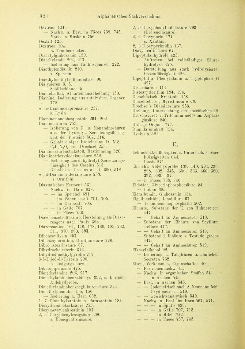 Dextrine 124.- — Nachw. u. Best, in Fäces 739, 745. — York, in Muskeln 756. Dextrit 125. Dextrose 104. s. Traubenzucker. Diacetylglukosamin 139. Diaethylarain 204, 217. - Isolierung aus Fäulnisgemisch 222. Diaethylendiamin 210. s. Spermin. Diaethylmetnylsulfiniumbase 90. Dialysieren 3, 5. — Schilfschlauch 5. Diamidsulfat, Allantoinausscheidung 150. Diamine, Isolierung aus autolysiert. Organen 778. s-Diaminocapronsäure 257. s. Lysin. Diaminomonophosphatide 201, 202. Diaminosäuren 253. — Isolierung von D. u. Monaminosäuren aus der hydrolyt. Zersetzungsflüssig- keit der Proteine 507, 516. — Gehalt einiger Proteine an D. 518, — C2H6N202 von Drechsel 253. Diaminosäurenstickstoff, Bestimmung 520. Diaminotrioxydodekansäure 252. — Isolierung aus d. hydrolyt. Zersetzungs- flüssigkeit des Caseins 515. — Gehalt des Caseins an D. 390, 518. «-, t?-Diaminovaleriansäure 253. s. Ornithin. Diastatisches Ferment 531. - Nachw. im Harn 628. - — im Speichel 691. — — im Pancreassaft 704, 705. — — im Darmsaft 705. - in Galle 707. — — in Fäces 736. Diazobenzolsulfosäure, Herstellung als Diazo- reagens nach Pauly 393. Diazoreaction 164, 176, 178, 180, 183, 262, 311, 370, 380, 393. Dibenzoyllysin 257. Dibenzoylornithin, Ornithursäure 276. Dibromstearinsäure 67. Dihydrocholesterin 316. Dihydrodimethylpyridin 217. 3-5-Dijod-dl-Tyrosin 290. s. Jodgorgosäure. Diketopiperazine 425. Dimethylamine 203, 217. Dimethylaminobenzaldehyd 392, s. Ehrlichs Aldehydprobe. Dimethylaminobenzoeglukuronsäure 344. Dimethylguanidin 155, 156. -— Isolierung a. Harn 632. 1, 7-Dimethylxanthin s. Paraxanthin 184. Dioxydiaminokorksäure 253. Dioxymethylenkreatinin 157. 2, 5-Dioxyphenylessigsäure 290. s. Homogentisinsäure. 2, 5-Dioxyphenylmilchsäure 293. (Uroleucinsäure). 2, 6-Dioxypurin 174. s. Xanthin. 2, 6-Dioxypyrimidin 167. Dioxystearinsäure 67. Dipeptidanhydride 425. — Auftreten bei vollständiger Säure- hydrolyse 425. — Darstellung aus stark hydrolysierter Caseinflüssigkeit 426. Dipeptid a. Phenylalanin u. Tryptophan (?) 427. Disaccharide 114. Distearyllecithin 194, 196. Dorschfleisch, Kreatinin 158. Dorschleberöl, Myristinsäure 63. Drechsel’s Diaminosäure 253. Drehung, Untersuchung der specifischen 29. Driisensecret v. Tritonium nodosum, Aspara- ginsäure 240. Drüsige Organe 777. Diinndarminhalt 734. Dyslysin 321. E. Echinokokkenflüssigkeit s. Untersuch, seröser Flüssigkeiten 644. — Inosit 271. Elirlich’s Aldehvdprobe 138, 140, 294, 296, 298, 302, 345, 356, 363, 366, 380, 392, 393, 497. — in Fäces 738, 740. Eidotter, Glycerinphosphorsäure 94. — Lutein 385. Eieralbumin, Glukosamin 134. Eigelblecithin, Linolsäure 67. — Triaminomonophosphatid 202. Eihäute, Substanz der E. von Hühnereiern 447. — - Gehalt an Aminosäuren 519. — Substanz der Eihäute von Scyllium stellare 447. — — Gehalt an Aminosäuren 519. — Substanz d. Eihäute v. Testudo graeca 447. — — Gehalt an Aminosäuren 519. Eikosylalkohol 92. — Isolierung a. Talgdrüsen u. ähnlichen Secreten 732. Eisen, Yorkommen, Eigenschaften 40. — Ferriionennachw. 41. — Nachw. in organischen Stoffen 54. — — in Aschen 543. — Best, in Aschen 546. — — Jodometrisch nach A. Neumann 546. — — Oxydimetrisch 548. — — Gewichtsanalytisch 549. — Nachw. u. Best, im Harn 567, 571. — — — in Sputis 696. in Galle 707, 713. in Milch 722. — — — in Fäces 737, 743.