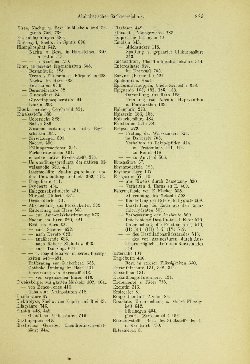 Eisen, Nachw. u. Best, in Muskeln und Or- ganen 756, 766. Eisenablagerungen 385. Eisenoxyd, Nachw. in Sputis 696. Eisenphosphat 642. — Nachw. u. Best, in Harnsteinen 640. in Galle 713. — — in Knochen 750. Eiter, allgemeine Eigenschaften 688. — Bestandteile 688. —- Trenn, v. Eiterserum u. Körperchen 688. — Nachw. im Harn 633. — Fettsäuren 63 ff. — Bernsteinsäure 82. — Glutarsäure 84. — Glycerinphosphorsäure 94. —• Leucin 233. Eiterkörperchen, Cerebrosid 351. Eiweissstoffe 388. — Uebersicht 388. — Native 389. — Zusammensetzung und allg. Eigen- schaften 389. — Zersetzungen 390. — Nachw. 390. — Fällungsreactionen 391. — Farbenreactionen 391. — einzelne native Eiweissstoffe 394. — Umwandlungsproducte der nativen Ei- weissstoffe 389, 411. — Intermediäre Spaltungsproducte und ihre Umwandlungsproducte 389, 413. — Coagulierte 411. — Oxydierte 430. — Halogensubstituierte 431. — Nitrosubstituierte 431. — Desamidierte 431. — Abscheidung aus Flüssigkeiten 393. — Entfernung aus Harn 566. zur Ammoniakbestimmung 576. — Nachw. im Harn 620, 621. — Best, im Harn 622. — — nach Scherer 622. — — nach Devoto 623. annähernde 623. — — nach Roberts-Stolnikow 623. nach- Tsuschija 624. d. coagulierbaren in serös. Flüssig- keiten 648—651. — Entfernung zur Zuckerbest. 655. — Optische Drehung im Harn 604. — Einwirkung von Harnstoff 413. — — von organischen Basen 413. Eiweisskörper aus glatten Muskeln 402, 404.. — von Bence-Jones 410. Gehalt an Aminosäuren 518. Elaidinsäure 67. Elektrolyse, Nachw. von Kupfer und Blei 43. Ellagsäure 746. Elastin 448, 449. — Gehalt an Aminosäuren 519. Elastinpepton 449. Elastisches Gewebe, Chondroitinschwefel- säure 344. Elastosen 449. Elemente, Atomgewichte 788. Empirische Lösungen 12. Emulsin 343. — Milchzucker 118. — Spaltung v. gepaarter Glukuronsäure 343. Enchondrom, Chondroitinschwefelsäure 344. Enterokinase 527. — im Darmsaft 705. Enzyme (Fermente) 521. Epidermis s. Haut. Epidermisschuppen, Cholesterinester 318. Epiguanin 168, 183, 186, 188. — Darstellung aus Harn 188. — Trennung von Adenin, Hypoxanthin u. Paraxanthin 189. Epinephrin 270. Episarkin 183, 186. Epizuckersäure 484. Erdalkalimetalle 38. Erepsin 529. — Prüfung der Wirksamkeit 529. — im Darmsaft 705. — Verhalten zu Polypeptiden 424. — — zu Protaminen 441, 444. — — zu Koilin 448. — — zu Amyloid 506. Erucasäure 67. Erythrodextrin 125. Erythronsäure 107. Essigsäure 57, 60. — aus Eiweiss durch Zersetzung 390. — Verhalten d. Harns zu E. 600. Estermethode von E. Fischer 508. — Abtrennung des Melanin 508. — Herstellung der Esterchlorhydrate 508. — Darstellung der Ester aus den Ester- chlorhydraten 509. — Verbesserung der Ausbeute 509. — Fractionierte Destillation d. Ester 510. — Untersuchung der Fractionen (I) 510, (II) 511, (II1) 512, (IV) 512. — — des Destillationsrückstandes 513. — — des von Aminosäuren durch Aus- äthern möglichst befreiten Rückstandes 514. Esterzahl 101. Euglobulin 406. ,—- Best, in serösen Flüssigkeiten 650. Euxanthinsäure 131, 342, 344. Euxanthon 131. Euxanthonglukuronsäure 131. Excremente, s. Fäces 735. Excretin 316. Exsiccator 8. Exspirationsluft, Aceton 86. Exsudate, Untersuchung s. seröse Flüssig- keit 642. — Fibrinogen 404. — pleurit. (Serosamucin) 499. Extractivstoffe, Best, des Stickstoffs der E. in der Milch 730. Extrahieren 3.
