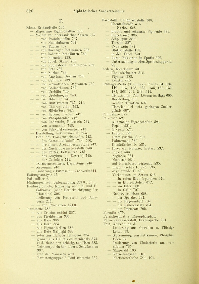 F. Fäces, Bestandteile 735. — allgemeine Eigenschaften 736. — Nachw. von anorganischen Salzen 737. - — von Proteinstoffen 737. von Nucleinbasen 737. — von Taurin 737. - von flüchtigen Fettsäuren 738. - — von höheren Fettsäuren 739. — — von Phenolen 738. - von Indol, Skatol 738. - von Koprosterin, Cholesterin 739. - — von Fett 739. - — von Zucker 739. - von Amylum, Dextrin 739. - von Cellulose 739. - von aromatischen Oxysäuren 739. - von Gallensäuren 739. — — von Urobilin 740. - — von Urobilinogen 740. - — von Bilirubin 741. - — von Blutfarbstoff 737, 741. - von Chlorophyllan 742. — — von Milchsäure 742. - — von Leucin, Tyrosin 742. - — von Phosphatiden 742. — — von Cadaverin, Putrescin 742. - — von Ammoniak 743. - — von Schwefelwasserstoff 743. — Herstellung lufttrockner F. 743. — Best, des Trockenrückstandes 743. — — des Gesamtstickstoffs 743, 560. — — der einzel. Aschenbestandteile 743. — — des Nucleinbasenstickstoffs 743. des Fettes, Fettsäuren 745. des Amylum (-+- Dextrin) 745. — — der Cellulose 746. - Darmconcremente, Darmsteine 746. — Meconium 746. — Isolierung v.Putrescin u. Cadaverin211. Fällungsanalyse 15. Faltenfilter 6. Fäulnisgemisch, Untersuchung 221 ff., 306.: Fäulnisproducte, Isolierung nach E. und H. Salkowski (ohne Berücksichtigung der Ptomaine) 306. — Isolierung von Putrescin und Cada- verin 211. — — von Ptomainen 221 ff. Farbstoffe 383. — aus Crustaceenblut 387. — aus Fischbeinen 383. — aus Haar 383. — aus Horn 383. — aus Pigmentzellen 383. — aus Rete Malpighi 383. — roter aus Haliotis refuscens 374. — grüner aus Haliotis californiensis 374. — zu d. Melaninen gehörig, aus Harn 383. - Tetronerythrin ähnlicher a. Schwämmen 387. — rote der Yanessen 470. - Farbstoffgruppen d. Blutfarbstoffe 352. Farbstoffe, Gallenfarbstoffe 368. - Harnfarbstoffe 376. - — Nachw. 628. - braune und schwarze Pigmente 383. — Lipochrome 385. — Sehpurpur 387. - Turacin 387. - Pyocyanin 387. Blutfarbstoffe 458. - in den Fäces 740. — durch Bakterien in Sputis 696. - Untersuchung mit dem Spectralapparate 22. Federn, Kieselsäure 50. — Cholesterinester 318. - Pigment 383. — Keratin 445. Fehling’s Probe (Trommer’s Probe) 94, 104, 110, 113, 128, 132, 135, 136, 137, 187, 268, 291, 343, 344. Titration mit Fehl. Lösung im Harn 605. Herstellung 606. - Genaue Titration 607. - Titration bei sehr geringem Zucker- gehalt 607. Fellinsäure 327. Fermente 521. — Allgemeine Eigenschaften 521. Pepsin 521. — Trypsin 527. — Erepsin 529. — Protolytische F. 529. — Labferment 530. — Diastatisches F. 531. - Invertase, Maltase, Lactase 532. — Lipase 533. — Arginase 534. — Nuclease 534. - auf Purinbasen wirkende 535. - uricolytisches F. 173, 535. — oxydierende F. 536. — Vorkommen im Serum 643. - in roten Blutkörperchen 670. — in Blutplättchen 672. — — im Eiter 688. - in Galle 707. — Nachw. im Harn 628. — — im Speichel 691. - im Mageninhalt 702. — — im Pancreassaft 704. — — im Darmsaft 705. Ferratin 475. Ferriphosphat, s. Eisenphosphat. F'errocyanwasserstoff, Eiweissprobe 391. Fett, Abtrennung 3. — Isolierung aus Geweben u. Flüssig- keiten 97. - Abtrennung von Fettsäuren, Phospha- tiden 97. - Isolierung von Cholesterin aus ver- seiftem 785. — Säurezahl 100. — Yerseifungszahl 101. - Köttstorfer’sche Zahl 101.