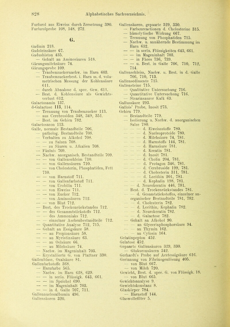 Furfurol aus Eiweiss durch Zersetzung 390. Furfurolprobe 108, 148, 272. Gu Gadinin 218. Gadoleinsäure 67. Gadushiston 435. — Gehalt an Aminosäuren 518. Gärungsmilchsäure 74. Gärnngsprobe 109. — Traubenzuckernachw. im Harn 603. — Traubenzuckerbest. i. Harn m. d. volu- metrischen Messung der Kohlensäure 611. — durch Abnahme d. spec. Gew. 611. — Best. d. Kohlensäure als Gewichts- verlust 612. Galactosamin 137. d-Galactose 113, 114. — Trennung von Traubenzucker 113. — aus Cerebrosiden 348, 349, 351. — Best, im Gehirn 782. Gaiactosazon 113. Galle, normale Bestandteile 706. —- patholog. Bestandteile 708. — Verhalten zu Alkohol 708. $4 zu Salzen 708. — — zu Säuren u. Alkalien 708. — Fäulnis 709. — Nachw. anorganisch. Bestandteile 709. — — von Gallenschleim 710. — — von Gallensäuren 710. — — von Cholesterin, Phosphatiden, Fett 710. — — von Harnstoff 711. — — von Gallenfarbstoff 711. — — von Urobilin 711. — — von Eiweiss 711. von Zucker 712. — — von Aminosäuren 712. — — von Blut 712. — Best, des Trockenrückstandes 712. — — des Gesammtstickstoffs 712. — — des Ammoniaks 712. — — einzelner Aschenbestandteile 712. — Quantitative Analyse 712, 715. — Gehalt an Essigsäure 58. — f— an Propionsäure 58. — — an Myristinsäure 63. — — an Oelsäure 66. — — an Milchsäure 74. —- Nachw. im Mageninhalt 703. — Krystaliierte G. von Plattner 330. Gallenblase, Oxalsäure 81. Gallenfarbstoffe 368. — Harnfarbe 565. — Nachw. im Harn 628, 629. —• — in serös. Flüssigk. 643, 661. im Speichel 690. — — im Mageninhalt 703. in d. Galle 707, 711. Gallennucleoalbumin 496. Gallensäuren 320. Gallensäuren, gepaarte 329, 330. — Farbenreactionen d. Cholesterine 315. — hämolytische Wirkung 667. — Trennung von Phosphatiden 715. — Nachw. u. annähernde Bestimmung im Harn 632. — — in serös. Flüssigkeiten 643, 661. — —- im Mageninhalt 703. — — in Fäces 736, 739. u. Best, in Galle 706, 710, 712, 714. Gallenschleim, Nachw. u. Best, in d.- Galle 706, 710, 713. Gallensedimente 715. Gallensteine 715. — Qualitative Untersuchung 716. — Quantitative Untersuchung 716. — Stearinsaurer Kalk 63. Gallussäure 293. Gallois’ Probe, Inosit 273. Gehirn 779. — Bestandteile 779. — Isolierung u. Nachw. d. anorganischen Salze 780. - — d. Eiweissstoffe 780. d. Nucleoproteide 780. d. Milchsäure 74, 781. - d. Harnstoffs 144, 781. - d. Harnsäure 781. d. Kreatin 781. d. Inosit 781. d. Cholin 204, 781. - d. Protagon 346, 781. - d. Cerebroside 199, 781. d. Cholesterin 311, 781. - d. Lecithin 201, 781. - d. Kephalin 198, 781. - d. Neurokeratin 446, 781. - Best. d. Trockenrückstandes 781. - d. Gesamtstickstoffes, einzelner an- organischer Bestandteile 781, 782. - d. Cholesterin 782. - d. Lecithin,- Kephalin 782. - d. Neurokeratin 782. - — d. Galactose 782. - Gehalt an Alkohol 90. - an Glycerinphosphorsäure 94. - an Thymin 162. — — an Cytosin 164. Gelatinpepton 452. Gelatose 452. Gepaarte Gallensäuren 329, 330. — Glukuronsäuren 342. Gerhardt’s Probe auf Acetessigsäure 616. Gerinnung von Fibrinogenlösung 405. — von Blut 667. — von Milch 720. Gewicht, Best. d. spec. G. von Flüssigk. 18. — von Blut 665. Gewichtsanalyse 9. Gewichtskonstanz 8. Glaskörper 784. — Harnstoff 144. Glaswollefilter 5.