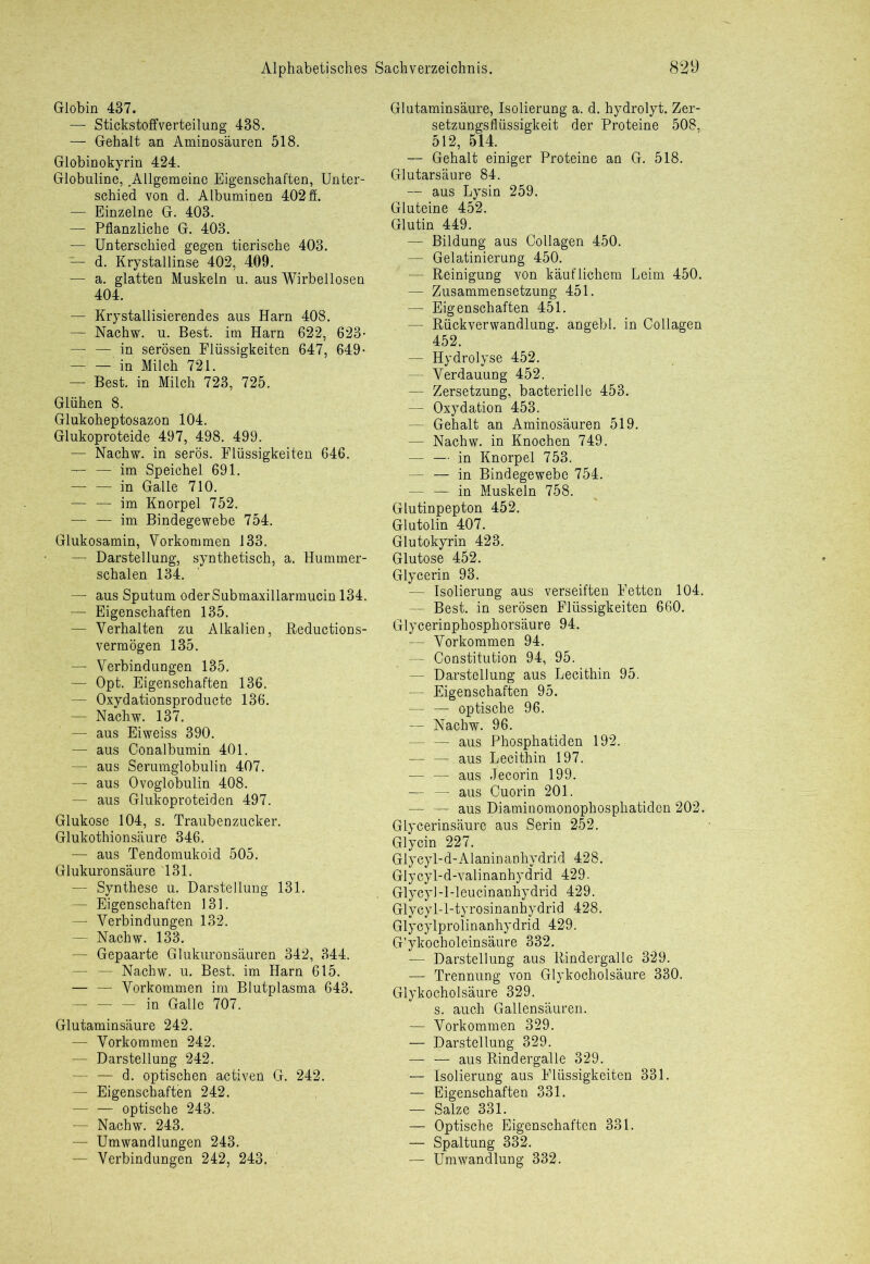 Globin 437. — Stickstoff Verteilung 488. — Gehalt an Aminosäuren 518. Globinokyrin 424. Globuline, .Allgemeine Eigenschaften, Unter- schied von d. Albuminen 402 ff. — Einzelne G. 403. — Pflanzliche G. 403. — Unterschied gegen tierische 403. — d. Krystallinse 402, 409. — a. glatten Muskeln u. aus Wirbellosen 404. — Krystallisierendes aus Harn 408. f — Nachw. u. Best, im Harn 622, 623- — — in serösen Flüssigkeiten 647, 649- — — in Milch 721. — Best, in Milch 723, 725. Glühen 8. Glukoheptosazon 104. Glukoproteide 497, 498. 499. — Nachw. in serös. Flüssigkeiten 646. im Speichel 691. — — in Galle 710. — — im Knorpel 752. — — im Bindegewebe 754. Glukosamin, Vorkommen 133. — Darstellung, synthetisch, a. Hummer- schalen 134. — aus Sputum oderSubmaxillarmucin 134. — Eigenschaften 135. — Verhalten zu Alkalien, Reductions- vermögen 135. — Verbindungen 135. — Opt. Eigenschaften 136. — Oxydationsproducte 136. — Nachw. 137. — aus Eiweiss 390. — aus Conalbumin 401. — aus Serumglobulin 407. . t— aus Ovoglobulin 408. — aus Glukoproteiden 497. Glukose 104, s. Traubenzucker. Glukothionsäure 346. — aus Tendomukoid 505. Glukuronsäure 131. — Synthese u. Darstellung 131. — Eigenschaften 131. — Verbindungen 132. — Nachw. 133. — Gepaarte Glukuronsäuren 342, 344. — Nachw. u. Best, im Harn 615. — — Vorkommen im Blutplasma 643. in Galle 707. Glutaminsäure 242. — Vorkommen 242. — Darstellung 242. — — d. optischen activen G. 242. — Eigenschaften 242. — — optische 243. — Nachw. 243. — Umwandlungen 243. - Verbindungen 242, 243, Glutaminsäure, Isolierung a. d. hydrolyt. Zer- setzungsflüssigkeit der Proteine 508, 512, 514. — Gehalt einiger Proteine an G. 518. Glutarsäure 84. — aus Lysin 259. Gluteine 452. Glutin 449. — Bildung aus Collagen 450. — Gelatinierung 450. — Reinigung von käuflichem Leim 450. — Zusammensetzung 451. — Eigenschaften 451. — Rückverwandlung, angebl. in Collagen 452. — Hydrolyse 452. — Verdauung 452. — Zersetzung, bacterielle 453. — Oxydation 453. — Gehalt an Aminosäuren 519. — Nachw. in Knochen 749. — — in Knorpel 753. in Bindegewebe 754. — — in Muskeln 758. Glutinpepton 452. Glutolin 407. Glutokyrin 423. Glutose 452. Glycerin 93. — Isolierung aus verseiften Fetten 104. — Best, in serösen Flüssigkeiten 660. Glycerinphosphorsäure 94. — Vorkommen 94. — Constitution 94, 95. — Darstellung aus Lecithin 95. — Eigenschaften 95. optische 96. — Nachw. 96. — — aus Phosphatiden 192. — — aus Lecithin 197. — — aus Jecorin 199. —- — aus Cuorin 201. — — aus Diaminomonophospliatiden 202. Glycerinsäure aus Serin 252. Glycin 227. Glycyl-d-Alaninanhydrid 428. Glycyl-d-valinanhydrid 429. Glycyl-l-leucinanhydrid 429. Glycyl-l-tyrosinanhydrid 428. Glycylprolinanhydrid 429. G'ykocholeinsäure 332. .— Darstellung aus Rindergalle 329. — Trennung von Glykocholsäure 330. Glykocholsäure 329. s. auch Galiensäuren. — Vorkommen 329. — Darstellung 329. — — aus Rindergalle 329. — Isolierung aus Flüssigkeiten 331. — Eigenschaften 331. — Salze 331. — Optische Eigenschaften 331. — Spaltung 332. — Umwandlung 332.