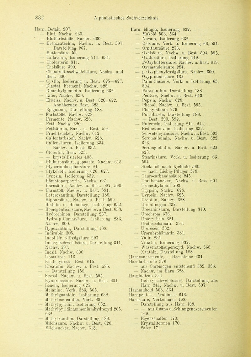 Harn, Betain 207. — Blut, Nachw. 630. Blutfarbstoffe, Nachw. 630. - Brenzcatechin, Nachw. u. Best. 597. - — Darstellung 267. — Buttersäure 59. — Cadaverin, Isolierung 211, 631. — Cholesterin 311. — Cholsäure 320. - Chondroitinschwefelsäure, Nachw. und Best. 600. - Cystin, Isolierung u. Best. 625—627. — Diastat. Ferment, Nachw. 628. - Dimethylguanidin, Isolierung 632. — Eiter, Nachw. 633. - Eiweiss, Nachw. u. Best. 620, 622. - — Annähernde Best. 623. - Epiguanin, Darstellung 188. — Farbstoffe, Nachw. 628. — Fermente, Nachw. 628. - Fett, Nachw. 620. - Fettsäuren, Nach. u. Best. 594. - Fruchtzucker, Nachw. 612. - Gallenfarbstoff, Nachw, 628. - Gallensäuren, Isolierung 334. — Nachw. u. Best. 632. — Globulin, Best. 623. — krystallisiertes 408. .— Glukuronsäure, gepaarte, Nachw. 615. — Glycerinphosphorsäure 94. - Glykokoll, Isolierung 626, 627. — Gynesin, Isolierung 632. - Hämatoporphyrin, Nachw. 631. - Harnsäure, Nachw. u. Best. 587, 590. — Harnstoff, Nachw. u. Best. 581. — Heteroxanthin, Darstellung 188. - Hippursäurc, Nachw. u. Best. 599. - Histidin u. Homologe, Isolierung 632. - Homogentisinsäure, Nachw. u. Best. 633. - Hydrochinon, Darstellung 267. - Hydro-p-Cumarsäure, Isolierung 283, Nachw. 600. - Hypoxanthin, Darstellung 188. Indirubin 305. - Indol-Pr.-3-Essigsäure 297. - Indoxylschwefelsäure, Darstellung 341, Nachw. 597. - Inosit, Nachw. 600. - Isomaltose 116. - Kohlehydrate, Best. 615. - Kreatinin, Nachw. u. Best. 585. - — Darstellung 158. - Kresol, Nachw. u. Best. 595. - Kynurensäure, Nachw. u. Best. 601. - Leucin, Isolierung 625. - Melanine, York. 383, 565. - Methylguanidin, Isolierung 632. - Methylmercaptan, York. 89. - Methylpyridin, Isolierung 632. - Methylpyridinammoniumhydroxyd 265. 632. - Methylxanthin, Darstellung 188. Milchsäure, Nachw. u. Best. 620. - Milchzucker, Nachw. 613. Harn, Mingin, Isolierung 632. - Mukoid 503, 564. - Novain, Isolierung 632. - Oelsäure, Vork. u. Isolierung 66, 594. — Ornithursäure 276. - Oxalsäure, Nachw. u. Best. 594, 595. — Oxalursäure, Isolierung 149. - /9-Oxybuttersäure, Nachw. u. Best. 619. - Oxymandelsäure 284. — p-Oxyphenylessigsäure, Nachw. 600. - Oxyproteinsäure 432. - Palmitinsäure, Vork. u. Isolierung 63, 594. - Paraxanthin, Darstellung 188. - Pentose, Nachw. u. Best. 613. - Pepsin, Nachw. 628. - Phenol, Nachw. u. Best. 595. — Phenylalanin 279. - Purinbasen, Darstellung 188. — — Best. 590, 592. — Putrescin, Isolierung 211, 212. Reductonovain, Isolierung 632. - Schwefelcyansäure, Nachw. u. Best. 593. - Serumalbumin, Nachw. u. Best. 622, 623. - Serumglobulin, Nachw. u. Best. 622, 623. - Stearinsäure, Vork. u. Isolierung 63, 594. — Stickstoff nach Kjeldahl 560. — nach Liebig- Pflüger 578. Taurocarbaminsäure 245. Traubenzucker, Nachw. u. Best. 601 — Trimethylamin 203. - Trypsin, Nachw. 628. - Tyrosin, Nachw. 625. - Urobilin, Nachw. 628. — Urobilinogen 392. - Urocaninsäure, Darstellung 310. - Urochrom 376. - Uroerythrin 381. - Urofuscohämatin 381. — Urorosein 382. - Urorubrohämatin 381. — Valin 231. - Vitiatin, Isolierung 632. - Wasserstoffsuperoxyd, Nachw. 568. Xanthin, Darstellung 188. Harnconcremente, s. Harnsteine 634. Harnfarbstoffe 376. - aus Chromogen entstehend 382, 383. — Nachw. im Harn 628. Harnindican 341. - Indoxylschwefelsäure, Darstellung aus Harn 341, Nachw. u. Best. 597. Harnmukoid 503, 564. Harnpentose, Arabinosc 613. Harnsäure, Vorkommen 168. Darstellung aus Harn 169. - aus Guano u. Schlangenexcrementen 169. - Eigenschaften 170. - Krystallformen 170. - Salze 171.