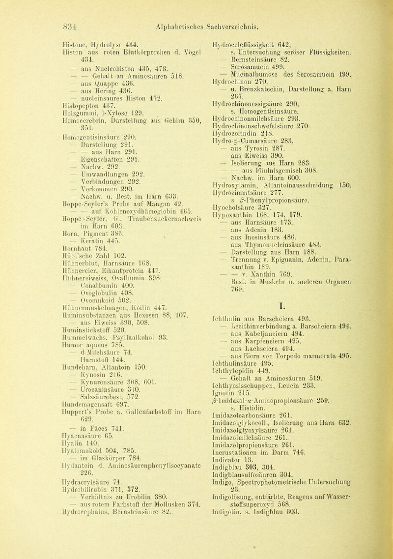 Histone, Hydrolyse 434. Histon aus roten Blutkörperchen d. Vögel 434. - aus Nucleohiston 435, 473. - Gehalt an Aminosäuren 518. — aus Quappe 436. — aus Hering 436. - nucleinsaures Histon 472. Histopepton 437. Holzgummi, 1-Xylose 129. Homocerebrin, Darstellung aus Gehirn 350, 351. Homogentisinsäure .290. — Darstellung 291. — — aus Harn 291. — Eigenschaften 291. - Nachw. 292. - Umwandlungen 292. - Verbindungen 292. - Vorkommen 290. — Nachw. u. Best, im Harn 633. Iloppe-Seyler’s Probe auf Mangan 42. — auf Kohlenoxydhämoglobin 465. Hoppe-Seyler, G., Traubenzuckernachweis im Harn 603. Horn, Pigment 383. — Keratin 445. Hornhaut 784. Hübl’sehe Zahl 102. Hühnerblut, Harnsäure 168. Hühnereier, Eihautprotein 447. Ilühnereiweiss, Ovalbumin 398. — Conalbumin 400. — Ovoglobulin 408. - Ovomukoid 502. Hühnermuskelmagen, Koilin 447. Jluminsubstanzen aus Hcxosen 88, 107. - aus Eiweiss 390, 508. Huminstickstoff 520. Hummelwachs, Psyllaalkohol 93. Humor aqueus 785. - d-Milchsäure 74. - Harnstoff 144. Hundeharn, Allantoin 150. — Kynosin 216. - Kynurensäure 308, 601. — Urocaninsäure 3 10. — Salzsäurebest. 572. Hundemagensaft 697. Huppert’s Probe a. Gallenfarbstoff im Harn 629. — in Fäces 741. Hyaenasäure 65. Hyalin 140. Hyalomukoid 504, 785. — im Glaskörper 784. Hydantoin d. Aminosäurenphenylisocyanate 226. Hydracrylsäure 74. Hydrobilirubin 371, 372. - Verhältnis zu Urobilin 380. - aus rotem Farbstoff der Mollusken 374. Hydroceplialus, Bernsteinsäure 82. Hydroceleflüssigkeit 642, s. Untersuchung seröser Flüssigkeiten. - Bernsteinsäure 82. — Serosamucin 499. — Mucinalbumose des Serosamucin 499. Hydrochinon 270, — u. Brenzkatechin, Darstellung a. Harn 267. Hydrochinonessigsäure 290, s. Homogentisinsäure. Hydrochinonmilchsäure 293. Hydrochinonschwefelsäure 270. Hydrocorindin 218. Hydro-p-Cumarsäure 283. — aus Tyrosin 287. aus Eiweiss 390. — Isolierung aus Harn 283. - aus Fäulnisgemisch 308. - Nachw. im Harn 600. Hydroxylamin, Allantoinausscheidung 150. Ilydrozimmtsäure 277. s. /3-Phenylpropionsäure. Hyocholsäure 327. Hypoxanthin 168, 174, 179. - aus Harnsäure 173. aus Adenin 183. - aus Inosinsäure 486. - aus Thymonucleinsäure 483. Darstellung aus Harn 188. Trennung v. Epiguanin, Adenin, Para- xanthin 189. - v. Xanthin 769. - Best, in Muskeln u. anderen Organen 769. I. Ichthulin aus Barscheiern 493. Lecithinverbindung a. Barscheiern 494. aus Kabeljaueiern 494. — aus Karpfeneiern 495. — aus Lachseiern 494. - aus Eiern von Torpedo marmorata 495. Ichthulinsäure 495. Ichthylepidin 449. — Gehalt an Aminosäuren 519. Ichthyosisscliuppen, Leucin 233. Ignotin 215. A'-Imidazol-a-Aminopropionsäure 259. s. Histidin. Imidazolcarbonsäure 261. Imidazolglykocoll, Isolierung aus Harn 632. Imidazolglyoxylsäure 261. Imidazolmilchsäure 261. Imidazolpropionsäure 261. Incrustationen im Darm 746. Indicator 13. Indigblau 303, 304. Indigblausulfosäuren 304. Indigo, Spectrophotometrische Untersuchung 23. Indigolösung, entfärbte, Reagens auf Wasser- stoffsuperoxyd 568. Indigotin, s. Indigblau 303.