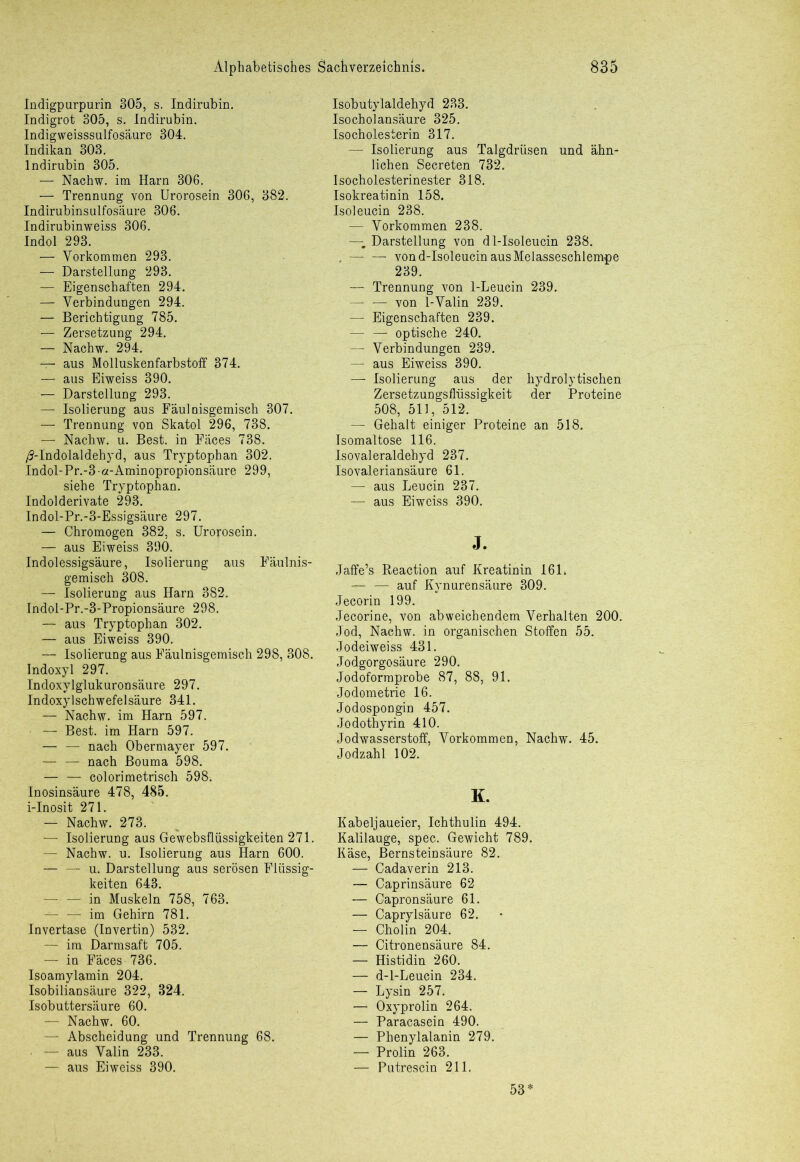 Indigpurpurin 305, s. Indirubin. Indigrot 305, s. Indirubin. Indigweisssulfosäure 304. Indikan 303. Indirubin 305. — Nachw. im Harn 306. — Trennung von Urorosein 306, 382. Indirubinsulfosäure 306. Indirubinweiss 306. Indol 293. — Vorkommen 293. — Darstellung 293. — Eigenschaften 294. — Verbindungen 294. — Berichtigung 785. — Zersetzung 294. — Nachw. 294. — aus Molluskenfarbstoff 374. — aus Eiweiss 390. — Darstellung 293. — Isolierung aus Fäulnisgemisch 307. — Trennung von Skatol 296, 738. —- Nachw. u. Best, in Fäces 738. /J-Indolaldehyd, aus Tryptophan 302. Indol-Pr.-3-a-Aminopropionsäure 299, siehe Tryptophan. Indolderivate 293. Indol-Pr.-3-Essigsäure 297. — Chromogen 382, s. Urorosein. — aus Eiweiss 390. Indolessigsäure, Isolierung aus Fäulnis- gemisch 308. — Isolierung aus Harn 382. Indol-Pr.-3-Propionsäure 298. — aus Tryptophan 302. — aus Eiweiss 390. — Isolierung aus Fäulnisgemisch 298, 308. Indoxyl 297. Indoxylglukuronsäure 297. Indoxylschwefelsäure 341. — Nachw. im Harn 597. — Best, im Harn 597. — — nach Obermayer 597. — — nach Bouma 598. — — colorimetrisch 598. Inosinsäure 478, 485. i-Inosit 271. — Nachw. 273. — Isolierung aus Gewebsflüssigkeiten 271. — Nachw. u. Isolierung aus Harn 600. — — u. Darstellung aus serösen Flüssig- keiten 643. — — in Muskeln 758, 763. —. — im Gehirn 781. Invertase (Invertin) 532. — im Darmsaft 705. — in Fäces 736. Isoamylamin 204. Isobiliansäure 322, 324. Isobuttersäure 60. — Nachw. 60. — Abscheidung und Trennung 68. — aus Valin 233. — aus Eiweiss 390. Isobutylaldehyd 233. Isocholansäure 325. Isocholesterin 317. —• Isolierung aus Talgdrüsen und ähn- lichen Secreten 732. Isocholesterinester 318. Isokreatinin 158. Isoleucin 238. — Vorkommen 238. — Darstellung von dl-Isoleucin 238. . — — von d-Isoleucin aus Melasseschlempe 239. — Trennung von 1-Leucin 239. — — von 1-Valin 239. — Eigenschaften 239. — — optische 240. — Verbindungen 239. — aus Eiweiss 390. — Isolierung aus der hydrolytischen Zersetzungsflüssigkeit der Proteine 508, 511, 512. —- Gehalt einiger Proteine an 518. Isomaltose 116. Isovaleraldehyd 237. Isovaleriansäure 61. — aus Leucin 237. — aus Eiweiss 390. J. Jaffe’s Reaction auf Kreatinin 161. — — auf Kynurensäure 309. Jecorin 199. Jecorine, von abweichendem Verhalten 200. Jod, Nachw. in organischen Stoffen 55. Jodeiweiss 431. Jodgorgosäure 290. Jodoformprobe 87, 88, 91. Jodometrie 16. Jodospongin 457. Jodothyrin 410. Jodwasserstoff, Vorkommen, Nachw. 45. Jodzahl 102. K. Kabeljaueier, Ichthulin 494. Kalilauge, spec. Gewicht 789. Käse, Bernsteinsäure 82. — Cadaverin 213. — Caprinsäure 62 — Gapronsäure 61. — Caprylsäure 62. — Cholin 204. — Citronensäure 84. — Histidin 260. — d-l-Leucin 234. — Lysin 257. — Oxyprolin 264. — Paracasein 490. — Phenylalanin 279. — Prolin 263. — Putrescin 211. 53