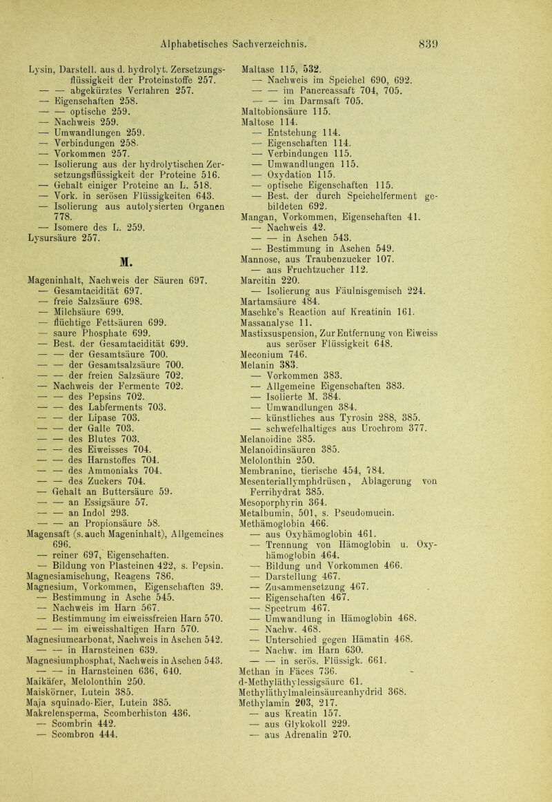 Lysin, Darstell, aus d. hydrolyt. Zersetzungs- flüssigkeit der Proteinstoffe 257. — — abgekürztes Verfahren 257. — Eigenschaften 258. optische 259. — Nachweis 259. — Umwandlungen 259. — Verbindungen 258. — Vorkommen 257. — Isolierung aus der hydrolytischen Zer- setzungsflüssigkeit der Proteine 516. — Gehalt einiger Proteine an L. 518. — Vork. in serösen Flüssigkeiten 643. — Isolierung aus autolysierten Organen 778. — Isomere des L. 259. Lysursäure 257. M. Mageninhalt, Nachweis der Säuren 697. — Gesamtacidität 697. — freie Salzsäure 698. — Milchsäure 699. — flüchtige Fettsäuren 699. — saure Phosphate 699. — Best, der Gesamtacidität 699. — — der Gesamtsäure 700. — — der Gesamtsalzsäure 700. — — der freien Salzsäure 702. — Nachweis der Fermente 702. — — des Pepsins 702. — — des Labferments 703. — — der Lipase 703. der Galle 703. des Blutes 703. — — des Eiweisses 704. — — des Harnstoffes 704. — — des Ammoniaks 704. — — des Zuckers 704. — Gehalt an Buttersäure 59. — — an Essigsäure 57. — — an Indol 293. — — an Propionsäure 58. Magensaft (s. auch Mageninhalt), Allgemeines 696. — reiner 697, Eigenschaften. — Bildung von Plasteinen 422, s. Pepsin. Magnesiamischung, Reagens 786. Magnesium, Vorkommen, Eigenschaften 39. — Bestimmung in Asche 545. — Nachweis im Harn 567. — Bestimmung im eiweissfreien Harn 570. — — im eiweisshaltigen Harn 570. Magnesiumcarbonat, Nachweis in Aschen 542. — — in Harnsteinen 639. Magnesiumphosphat, Nachweis in Aschen 543. — — in Harnsteinen 636, 640. Maikäfer, Melolonthin 250. Maiskörner, Lutein 385. Maja squinado-Eier, Lutein 385. Makrelensperma, Scomberhiston 436. — Scombrin 442. — Scombron 444. Maltase 115, 532. — Nachweis im Speichel 690, 692. — — im Pancreassaft 704, 705. — — im Darmsaft 705. Maltobionsäure 115. Maltose 114. — Entstehung 114. — Eigenschaften 114. — Verbindungen 115. — Umwandlungen 115. — Oxydation 115. — optische Eigenschaften 115. — Best, der durch Speichelferment ge- bildeten 692. Mangan, Vorkommen, Eigenschaften 41. — Nachweis 42. — — in Aschen 543. — Bestimmung in Aschen 549. Mannose, aus Traubenzucker 107. — aus Fruchtzucher 112. Marcitin 220. — Isolierung aus Fäulnisgemisch 224. Martamsäure 484. Maschke’s Reaction auf Kreatinin 161. Massanalyse 11. Mastixsuspension, Zur Entfernung von Eiweiss aus seröser Flüssigkeit 648. Meconium 746. Melanin 383. — Vorkommen 383. — Allgemeine Eigenschaften 383. — Isolierte M. 384. — Umwandlungen 384. — künstliches aus Tyrosin 288, 385. — schwefelhaltiges aus Urochrom 377. Melanoidine 385. Melanoidinsäuren 385. Melolonthin 250. Membranine, tierische 454, 784. Mesenteriallymphdrüsen, Ablagerung von Ferrihydrat 385. Mesoporphyrin 364. Metalbumin, 501, s. Pseudomucin. Methämoglobin 466. — aus Oxyhämoglobin 461. — Trennung von Hämoglobin u. Oxy- hämoglobin 464. — Bildung und Vorkommen 466. /,. Ar- Darstellung 467. — Zusammensetzung 467. — Eigenschaften 467. ;— Spectrum 467. —■ Umwandlung in Hämoglobin 468. — Nachw. 468. — Unterschied gegen Hämatin 468. — Nachw. im Harn 630. — — in serös. Fltissigk. 661. Methan in Fäces 736. d-Methyläthylessigsäure 61. Methyläthylmaleinsäureanhydrid 368. Methylamin 203, 217. — aus Kreatin 157. — aus Glykokoll 229. — aus Adrenalin 270.