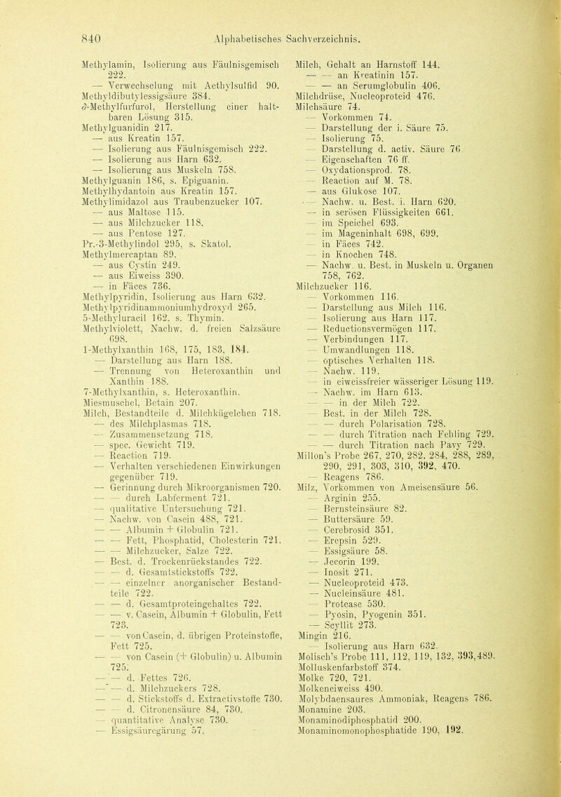 Methylamin, Isolierung aus Fäulnisgemisch 222. — Verwechselung mit Aethylsulfid 90. Methyl dibutylessigsäure 384. d-Methylfurfurol, Herstellung einer halt- baren Lösung 315. Methylguanidin 217. — aus Kreatin 157. — Isolierung aus Fäulnisgemisch 222. — Isolierung aus Harn 632. — Isolierung aus Muskeln 758. Methylguanin 186, s. Epiguanin. Methylhydantoin aus Kreatin 157. Methylimidazol aus Traubenzucker 107. — aus Maltose 115. — aus Milchzucker 118. — aus Pentose 127. Pr.-3-Methylindol 295, s. Skatol. Methylmercaptan 89. -— aus Cystin 249. — aus Eiweiss 390. — in Fäces 736. Methylpyridin, Isolierung aus Harn 632. Methylpyridinammoniumhydroxyd 265. 5-Methyluracil 162, s. Thymin. Methyl violett, Nachw. d. freien Salzsäure 698. 1-Methylxanthin 168, 175, 183. 184. — Darstellung aus Harn 188. — Trennung von Heteroxanthin und Xanthin 188. 7-Methylxanthin, s. Heteroxanthin. Miesmuschel, Betain 207. Milch, Bestandteile d. Milchkügelchen 718. — des Milchplasmas 718. — Zusammensetzung 718. — spec. Gewicht 719. — Reaction 719. — Verhalten verschiedenen Einwirkungen gegenüber 719. — Gerinnung durch Mikroorganismen 720. - durch Labferment 721. — qualitative Untersuchung 721. — Nachw. von Casein 488, 721. — — Albumin + Globulin 721. — — Fett, Phosphatid, Cholesterin 721. — — Milchzucker, Salze 722. -— Best. d. Trockenrückstandes 722. — — d. Gesämtstickstoffs 722. — — einzelner anorganischer Bestand- teile 722. — — d. Gesamtproteingehaltes 722. - — v. Casein, Albumin + Globulin, Fett 723. — — von Casein, d. übrigen Proteinstoffe, Fett 725. — — von Casein (+ Globulin) u. Albumin 725 — ’— d. Fettes 726. —|— d. Milchzuckers 728. — — d. Stickstoffs d. Extractivstoffe 730. - d. Citronensäure 84, 730. - quantitative Analyse 730. — Essigsäuregärung 57. Milch, Gehalt an Harnstoff 144. — — an Kreatinin 157. - — an Serumglobulin 406. Milchdrüse, Nucleoproteid 476. Milchsäure 74. — Vorkommen 74. - Darstellung der i. Säure 75. — Isolierung 75. Darstellung d. activ. Säure 76. — Eigenschaften 76 ff. — Oxydationsprod. 78. - Reaction auf M. 78. — aus Glukose 107. — Nachw. u. Best. i. Harn 620. — in serösen Flüssigkeiten 661. — im Speichel 693. - im Mageninhalt 698, 699. - in Fäces 742. - in Knochen 748. — Nachw. u. Best, in Muskeln u. Organen 758, 762. Milchzucker 116. - Vorkommen 116. — Darstellung aus Milch 116. Isolierung aus Harn 117. — Reductionsvermögen 117. — Verbindungen 117. - Umwandlungen 118. - optisches Verhalten 118. - Nachw. 119. - in eiweissfreier wässeriger Lösung 119. — Nachw. im Harn 613. - in der Milch 722. - Best, in der Milch 728. - — durch Polarisation 728. - — durch Titration nach Fehling 729. - — durch Titration nach Pavy 729. Millon’s Probe 267, 270, 282, 284, 288, 289, 290, 291, 303, 310, 392, 470. - Reagens 786. Milz, Vorkommen von Ameisensäure 56. — Arginin 255. - Bernsteinsäure 82. — Buttersäure 59. — Cerebrosid 351. — Erepsin 529. — Essigsäure 58. — Jecorin 199. — Inosit 271. — Nucleoproteid 473. — Nucleinsäure 481. — Protease 530. - Pyosin, Pyogenin 351. — Scyllit 273. Mingin 216. — Isolierung aus Harn 632. Molisch’s Probe 111, 112, 119, 132, 393,489. Molluskenfarbstoff 374. Molke 720, 721. Molkeneiweiss 490. Molybdaensaures Ammoniak, Reagens 786. Monamine 203. Monaminodiphosphatid 200. Monaminomonophosphatide 190, 192.